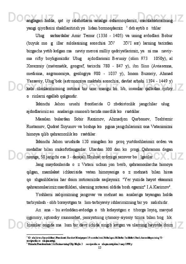anglagan   holda,   qat iy   islohotlarni   amalga   oshirmoqdamiz,   mamlakatimizninganglagan   holda,   qat iy   islohotlarni   amalga   oshirmoqdamiz,   mamlakatimizning
yangi qiyofasini shakllantirish yo lidan bormoqdamiz	
 yangi qiyofasini shakllantirish yo lidan bormoqdamiz  55
 deb aytib o tdilar	 deb aytib o tdilar
Ulug   sarkardalar   Amir   Temur   (1336   -   1405)   va   uning   avlodlari   Bobur	
Ulug   sarkardalar   Amir   Temur   (1336   -   1405)   va   uning   avlodlari   Bobur
(buyuk   mo g illar   sulolasining   asoschisi   XV     XVI   asr)   larning   tarixdan	
  (buyuk   mo g illar   sulolasining   asoschisi   XV     XVI   asr)   larning   tarixdan  
bizgacha yetib kelgan ma naviy merosi milliy qadriyatlarimiz, ya ni ma naviy-	
  bizgacha yetib kelgan ma naviy merosi milliy qadriyatlarimiz, ya ni ma naviy-  
ma rifiy   boyligimizdir.   Ulug   ajdodlarimiz   Beruniy   (olim   973   1050y),   al	
  ma rifiy   boyligimizdir.   Ulug   ajdodlarimiz   Beruniy   (olim   973   1050y),   al  
Xorazmiy   (matematik,   geograf,   tarixchi   780   -   847   y),   ibn   Sino   (Aviasenna,Xorazmiy   (matematik,   geograf,   tarixchi   780   -   847   y),   ibn   Sino   (Aviasenna,
medisina,   asgronomiya,   geologiya   980   -   1037   y),   Imom   Buxoriy,   Ahmadmedisina,   asgronomiya,   geologiya   980   -   1037   y),   Imom   Buxoriy,   Ahmad
Yassaviy, Ulug’bek (astronomiya maktabi asoschisi, davlat arbobi 1394 - 1449 y)Yassaviy, Ulug’bek (astronomiya maktabi asoschisi, davlat arbobi 1394 - 1449 y)
kabi   olimlarimizning   xotirasi   bir   umr   mangu   bo lib,   insonlar   qalbidan   ijobiy	
kabi   olimlarimizning   xotirasi   bir   umr   mangu   bo lib,   insonlar   qalbidan   ijobiy
o rinlarni egallab qolgandir.	
o rinlarni egallab qolgandir.
Ikkinchi   Jahon   urushi   frontlarida   O zbekistonlik   jangchilar   ulug	
 Ikkinchi   Jahon   urushi   frontlarida   O zbekistonlik   jangchilar   ulug 
ajdodlarimiz an analariga munosib tarzda mardlik ko rsatdilar.	
 ajdodlarimiz an analariga munosib tarzda mardlik ko rsatdilar. 
Masalan   bulardan   Sobir   Raximov,   Ahmadjon   Qurbonov,   ToshtemirMasalan   bulardan   Sobir   Raximov,   Ahmadjon   Qurbonov,   Toshtemir
Rustamov,  Qudrat  Suyunov va boshqa  ko pgina jangchilarimiz ona Vatanimizni	
Rustamov,  Qudrat  Suyunov va boshqa  ko pgina jangchilarimiz ona Vatanimizni
himoya qilib qahramonlik ko rsatdilar.	
himoya qilib qahramonlik ko rsatdilar.
Ikkinchi   Jahon   urushiIkkinchi   Jahon   urushi
dada
  120   mingdan   ko proq   yurtdoshlarimiz   orden   va	
  120   mingdan   ko proq   yurtdoshlarimiz   orden   va
medallar   bilan   mukofotlanganlar.   Ulardan   300   dan   ko progi   Qahramon   degan	
medallar   bilan   mukofotlanganlar.   Ulardan   300   dan   ko progi   Qahramon   degan
nomga, 58 jangchi esa 3 - darajali Shuhrat ordeniga sazovor bo lganlar.	
nomga, 58 jangchi esa 3 - darajali Shuhrat ordeniga sazovor bo lganlar.
Jang   maydonlarida   o z   Vatani   uchun   jon   berib,   qahramonlarcha   himoya	
Jang   maydonlarida   o z   Vatani   uchun   jon   berib,   qahramonlarcha   himoya
qilgan,   mamlakat   ichkarisida   vatan   himoyasiga   o z   mehnati   bilan   hissa	
qilgan,   mamlakat   ichkarisida   vatan   himoyasiga   o z   mehnati   bilan   hissa
qo shganliklarini   har   doim   xotiramizda   saqlaymiz.   "Yer   yuzida   hayot   ekanmiz	
qo shganliklarini   har   doim   xotiramizda   saqlaymiz.   "Yer   yuzida   hayot   ekanmiz
qahramonlarimiz mardliklari, ularning xotarasi oldida bosh egamiz" I.A.Karimovqahramonlarimiz mardliklari, ularning xotarasi oldida bosh egamiz" I.A.Karimov 66
..
Yoshlarni   xalqimizning   jangovar   va   mehnat   an analariga   tayangan   holda	
Yoshlarni   xalqimizning   jangovar   va   mehnat   an analariga   tayangan   holda
tarbiyalash - olib borayotgan ta lim-tarbiyaviy ishlarimizning bir yo nalishidir.	
 tarbiyalash - olib borayotgan ta lim-tarbiyaviy ishlarimizning bir yo nalishidir. 
An ana   -   bu   avloddan-avlodga   o tib   kelayotgan   e tiborga   loyiq,   mavjud	
  An ana   -   bu   avloddan-avlodga   o tib   kelayotgan   e tiborga   loyiq,   mavjud  
ijgimoiy,   iqtisodiy   munosabat,   jamiyatning   ijtimoiy-siyosiy   tizimi   bilan   bog lik.	
ijgimoiy,   iqtisodiy   munosabat,   jamiyatning   ijtimoiy-siyosiy   tizimi   bilan   bog lik.
Insonlar  ongida  ma lum  bir  davr  ichida  singib  ketgan  va ularning hayotda  doim	
Insonlar  ongida  ma lum  bir  davr  ichida  singib  ketgan  va ularning hayotda  doim
55
  
O zbekiston Respublikasi Prezidenti Shavkat Mirziyoyev 19 sentabr kuni Birlashgan Millatlar Tashkiloti Bosh Assambleyasining 72-	
O zbekiston Respublikasi Prezidenti Shavkat Mirziyoyev 19 sentabr kuni Birlashgan Millatlar Tashkiloti Bosh Assambleyasining 72-
sessiyasida so zlagan nutqi	sessiyasida so zlagan nutqi
66
  
Birinchi Prezidentimiz I.A.Karimovning Birinchi Prezidentimiz I.A.Karimovning 
Oliy Majlis 2   sessiya	
Oliy Majlis 2   sessiya
sida so zlagan nutqidan	sida so zlagan nutqidan
 3 may 1998 y 3 may 1998 y
1212 