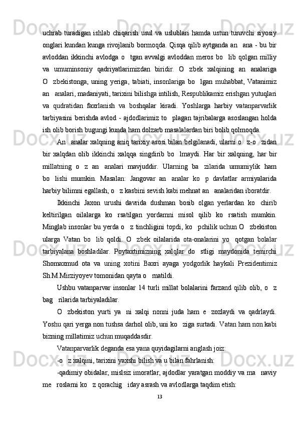 uchrab   turadigan   ishlab   chiqarish   usul   va   uslublari   hamda   ustun   turuvchi   siyosiyuchrab   turadigan   ishlab   chiqarish   usul   va   uslublari   hamda   ustun   turuvchi   siyosiy
onglari kundan kunga rivojlanib bormoqda. Qisqa qilib aytganda an ana - bu bironglari kundan kunga rivojlanib bormoqda. Qisqa qilib aytganda an ana - bu bir
avloddan   ikkinchi   avlodga   o tgan  avvalgi   avloddan   meros   bo lib   qolgan  milliy	
 avloddan   ikkinchi   avlodga   o tgan  avvalgi   avloddan   meros   bo lib   qolgan  milliy 
va   umuminsoniy   qadriyatlarimizdan   biridir.   O zbek   xalqining   an analariga	
 va   umuminsoniy   qadriyatlarimizdan   biridir.   O zbek   xalqining   an analariga 
O zbekistonga,   uning   yeriga,   tabiati,   insonlariga   bo lgan   muhabbat,   Vatanimiz	
 O zbekistonga,   uning   yeriga,   tabiati,   insonlariga   bo lgan   muhabbat,   Vatanimiz 
an analari, madaniyati, tarixini bilishga intilish, Respublikamiz erishgan yutuqlari
an analari, madaniyati, tarixini bilishga intilish, Respublikamiz erishgan yutuqlari
va   qudratidan   faxrlanish   va   boshqalar   kiradi.   Yoshlarga   harbiy   vatanparvarlikva   qudratidan   faxrlanish   va   boshqalar   kiradi.   Yoshlarga   harbiy   vatanparvarlik
tarbiyasini  berishda avlod - ajdodlarimiz to plagan tajribalarga asoslangan  holda	
tarbiyasini  berishda avlod - ajdodlarimiz to plagan tajribalarga asoslangan  holda
ish olib borish bugungi kunda ham dolzarb masalalardan biri bolib qolmoqda.ish olib borish bugungi kunda ham dolzarb masalalardan biri bolib qolmoqda.
An analar xalqning aniq tarixiy asosi bilan belgilanadi, ularni o z-o zidan	
  An analar xalqning aniq tarixiy asosi bilan belgilanadi, ularni o z-o zidan  
bir   xalqdan   olib   ikkinchi   xalqqa   singdirib   bo lmaydi.   Har   bir   xalqning,  	
bir   xalqdan   olib   ikkinchi   xalqqa   singdirib   bo lmaydi.   Har   bir   xalqning,  
har  har  
birbir
millatning   o z   an analari   mavjuddir.   Ularning   ba zilarida   umumiylik   ham	
  millatning   o z   an analari   mavjuddir.   Ularning   ba zilarida   umumiylik   ham  
bo lishi   mumkin.   Masalan:   Jangovar   an analar   ko p   davlatlar   armiyalarida	
  bo lishi   mumkin.   Masalan:   Jangovar   an analar   ko p   davlatlar   armiyalarida  
harbiy bilimni egallash, o z kasbini sevish kabi mehnat an analaridan iboratdir.	
 harbiy bilimni egallash, o z kasbini sevish kabi mehnat an analaridan iboratdir. 
Ikkinchi   Jaxon   urushi   davrida   dushman   bosib   olgan   yerlardan   ko chirib	
Ikkinchi   Jaxon   urushi   davrida   dushman   bosib   olgan   yerlardan   ko chirib
keltirilgan   oilalarga   ko rsatilgan   yordamni   misol   qilib   ko rsatish   mumkin.	
 keltirilgan   oilalarga   ko rsatilgan   yordamni   misol   qilib   ko rsatish   mumkin. 
Minglab insonlar bu yerda o z tinchligini topdi, ko pchilik uchun O zbekiston	
  Minglab insonlar bu yerda o z tinchligini topdi, ko pchilik uchun O zbekiston  
ularga   Vatan   bo lib   qoldi.   O zbek   oilalarida   ota-onalarini   yo qotgan   bolalar	
  ularga   Vatan   bo lib   qoldi.   O zbek   oilalarida   ota-onalarini   yo qotgan   bolalar  
tarbiyalana   boshladilar.   Poytaxtimizning   xalqlar   do stligi   maydonida   temirchi	
tarbiyalana   boshladilar.   Poytaxtimizning   xalqlar   do stligi   maydonida   temirchi
Shomaxmud   ota   va   uning   xotini   Baxri   ayaga   yodgorlik   haykali  Shomaxmud   ota   va   uning   xotini   Baxri   ayaga   yodgorlik   haykali  
PrezidentimizPrezidentimiz
Sh.M.Mirziyoyev tomonidan Sh.M.Mirziyoyev tomonidan 
qayta o rnatildi.	
qayta o rnatildi.
Ushbu   vatanparvar   insonlar   14  turli   millat   bolalarini   farzand   qilib   olib,  o z	
Ushbu   vatanparvar   insonlar   14  turli   millat   bolalarini   farzand   qilib   olib,  o z
bag rilarida tarbiyaladilar.	
bag rilarida tarbiyaladilar.
O zbekiston   yurti   ya ni   xalqi   nonni   juda   ham   e zozlaydi   va   qadrlaydi.	
  O zbekiston   yurti   ya ni   xalqi   nonni   juda   ham   e zozlaydi   va   qadrlaydi.  
Yoshu qari yerga non tushsa darhol olib, uni ko ziga surtadi.	
Yoshu qari yerga non tushsa darhol olib, uni ko ziga surtadi.
 Vatan ham non kabi Vatan ham non kabi
bizning millatimiz uchun muqaddasdir.bizning millatimiz uchun muqaddasdir.
Vatanparvarlik deganda esa yana quyidagilarni anglash joiz: Vatanparvarlik deganda esa yana quyidagilarni anglash joiz: 
-o z xalqini, tarixini yaxshi bilish va u bilan fahrlanish:	
-o z xalqini, tarixini yaxshi bilish va u bilan fahrlanish:
-qadimiy obidalar, mislsiz imoratlar, ajdodlar yaratgan moddiy va ma naviy	
-qadimiy obidalar, mislsiz imoratlar, ajdodlar yaratgan moddiy va ma naviy
me roslarni ko z qorachig iday asrash va avlodlarga taqdim etish:	
  me roslarni ko z qorachig iday asrash va avlodlarga taqdim etish:  
1313 