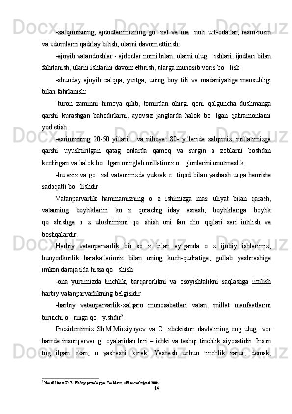 -xalqimizning,   ajdodlarimizning   go zal   va   ma noli   urf-odatlar,   rasm-rusm -xalqimizning,   ajdodlarimizning   go zal   va   ma noli   urf-odatlar,   rasm-rusm 
va udumlarni qadrlay bilish, ularni davom ettirish:va udumlarni qadrlay bilish, ularni davom ettirish:
-ajoyib vatandoshlar - ajdodlar nomi bilan, ularni ulug  ishlari, ijodlari bilan	
-ajoyib vatandoshlar - ajdodlar nomi bilan, ularni ulug  ishlari, ijodlari bilan
fahrlanish, ularni ishlarini davom ettirish, ularga munosib voris bo lish:	
fahrlanish, ularni ishlarini davom ettirish, ularga munosib voris bo lish:
-shunday   ajoyib   xalqqa,   yurtga,   uning   boy   tili   va   madaniyatiga   mansubligi-shunday   ajoyib   xalqqa,   yurtga,   uning   boy   tili   va   madaniyatiga   mansubligi
bilan fahrlanish:bilan fahrlanish:
-turon   zaminni   himoya   qilib,   tomirdan   ohirgi   qoni   qolguncha   dushmanga-turon   zaminni   himoya   qilib,   tomirdan   ohirgi   qoni   qolguncha   dushmanga
qarshi   kurashgan   bahodirlarni,   ayovsiz   janglarda   halok   bo lgan   qahramonlarni	
qarshi   kurashgan   bahodirlarni,   ayovsiz   janglarda   halok   bo lgan   qahramonlarni
yod etish:yod etish:
-asrimizning   20-50   yillari       va   nihoyat   80-   yillarida   xalqimiz,   millatimizga-asrimizning   20-50   yillari       va   nihoyat   80-   yillarida   xalqimiz,   millatimizga
qarshi   uyushtirilgan   qatag onlarda   qamoq   va   surgin   a zoblarni   boshdan	
 qarshi   uyushtirilgan   qatag onlarda   qamoq   va   surgin   a zoblarni   boshdan 
kechirgan va halok bo lgan minglab millatimiz o glonlarini unutmaslik;	
 kechirgan va halok bo lgan minglab millatimiz o glonlarini unutmaslik; 
-bu aziz va go zal vatanimizda yuksak e tiqod bilan yashash unga hamisha	
 -bu aziz va go zal vatanimizda yuksak e tiqod bilan yashash unga hamisha 
sadoqatli bo lishdir	
sadoqatli bo lishdir
..
Vatanparvarlik   hammamizning   o z   ishimizga   mas uliyat   bilan   qarash,	
 Vatanparvarlik   hammamizning   o z   ishimizga   mas uliyat   bilan   qarash, 
vatanning   boyliklarini   ko z   qorachig iday   asrash,   boyliklariga   boylik	
 vatanning   boyliklarini   ko z   qorachig iday   asrash,   boyliklariga   boylik 
qo shishga   o z   ulushimizni   qo shish   uni   fan   cho qqilari   sari   intilish   va	
   qo shishga   o z   ulushimizni   qo shish   uni   fan   cho qqilari   sari   intilish   va   
boshqalardir.boshqalardir.
Harbiy   vatanparvarlik   bir   so z   bilan   aytganda   o z   ijobiy   ishlarimiz,	
 Harbiy   vatanparvarlik   bir   so z   bilan   aytganda   o z   ijobiy   ishlarimiz, 
bunyodkorlik   harakatlarimiz   bilan   uning   kuch-qudratiga,   gullab   yashnashigabunyodkorlik   harakatlarimiz   bilan   uning   kuch-qudratiga,   gullab   yashnashiga
imkon darajasida hissa qo shish:	
imkon darajasida hissa qo shish:
-ona   yurtimizda   tinchlik,   barqarorlikni   va   osoyishtalikni   saqlashga   intilish-ona   yurtimizda   tinchlik,   barqarorlikni   va   osoyishtalikni   saqlashga   intilish
harbiy vatanparvarlikning belgisidir.harbiy vatanparvarlikning belgisidir.
--
harbiy  harbiy  
vatanparvarlik-xalqaro   munosabatlari   vatan,   millat   manfaatlarinivatanparvarlik-xalqaro   munosabatlari   vatan,   millat   manfaatlarini
birinchi o ringa qo yishdir	
 birinchi o ringa qo yishdir  77
. . 
Prezidentimiz   Sh.M.Mirziyoyev   va   O zbekiston   davlatining   eng   ulug vor	
 Prezidentimiz   Sh.M.Mirziyoyev   va   O zbekiston   davlatining   eng   ulug vor 
hamda  insonparvar   g oyalaridan  biri  –  ichki  va  tashqi   tinchlik  siyosatidir.  Inson	
hamda  insonparvar   g oyalaridan  biri  –  ichki  va  tashqi   tinchlik  siyosatidir.  Inson
tug ilgan   ekan,   u   yashashi   kerak.   Yashash   uchun   tinchlik   zarur,   demak,	
tug ilgan   ekan,   u   yashashi   kerak.   Yashash   uchun   tinchlik   zarur,   demak,
77
  
Nasriddinov Ch.R. Harbiy psixologiya. Toshkent. «Fan» nashriyoti 2004.Nasriddinov Ch.R. Harbiy psixologiya. Toshkent. «Fan» nashriyoti 2004.
1414 
