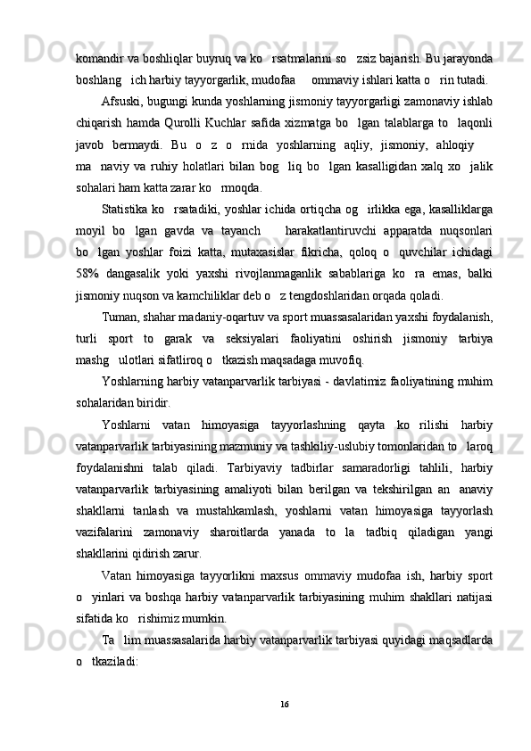 komandir va boshliqlar buyruq va ko rsatmalarini so zsiz bajarish. Bu jarayonda komandir va boshliqlar buyruq va ko rsatmalarini so zsiz bajarish. Bu jarayonda 
boshlang ich harbiy tayyorgarlik, mudofaa   ommaviy ishlari katta o rin tutadi.	
  boshlang ich harbiy tayyorgarlik, mudofaa   ommaviy ishlari katta o rin tutadi.  
Afsuski, bugungi kunda yoshlarning jismoniy tayyorgarligi zamonaviy ishlabAfsuski, bugungi kunda yoshlarning jismoniy tayyorgarligi zamonaviy ishlab
chiqarish   hamda   Qurolli   Kuchlar   safida   xizmatga   bo lgan   talablarga   to laqonli	
 chiqarish   hamda   Qurolli   Kuchlar   safida   xizmatga   bo lgan   talablarga   to laqonli 
javob   bermaydi.   Bu   o z   o rnida   yoshlarning   aqliy,   jismoniy,   ahloqiy  	
  javob   bermaydi.   Bu   o z   o rnida   yoshlarning   aqliy,   jismoniy,   ahloqiy    
ma naviy   va   ruhiy   holatlari   bilan   bog liq   bo lgan   kasalligidan   xalq   xo jalik	
   ma naviy   va   ruhiy   holatlari   bilan   bog liq   bo lgan   kasalligidan   xalq   xo jalik   
sohalari ham katta zarar ko rmoqda.	
sohalari ham katta zarar ko rmoqda.
Statistika ko rsatadiki, yoshlar ichida ortiqcha og irlikka ega, kasalliklarga	
 Statistika ko rsatadiki, yoshlar ichida ortiqcha og irlikka ega, kasalliklarga 
moyil   bo lgan   gavda   va   tayanch     harakatlantiruvchi   apparatda   nuqsonlari	
 moyil   bo lgan   gavda   va   tayanch     harakatlantiruvchi   apparatda   nuqsonlari 
bo lgan   yoshlar   foizi   katta,   mutaxasislar   fikricha,   qoloq   o quvchilar   ichidagi	
 bo lgan   yoshlar   foizi   katta,   mutaxasislar   fikricha,   qoloq   o quvchilar   ichidagi 
58%   dangasalik   yoki   yaxshi   rivojlanmaganlik   sabablariga   ko ra   emas,   balki	
58%   dangasalik   yoki   yaxshi   rivojlanmaganlik   sabablariga   ko ra   emas,   balki
jismoniy nuqson va kamchiliklar deb o z tengdoshlaridan orqada qoladi.	
jismoniy nuqson va kamchiliklar deb o z tengdoshlaridan orqada qoladi.
Tuman, shahar madaniy-oqartuv va sport muassasalaridan yaxshi foydalanish,Tuman, shahar madaniy-oqartuv va sport muassasalaridan yaxshi foydalanish,
turli   sport   to garak   va   seksiyalari   faoliyatini   oshirish   jismoniy   tarbiya	
turli   sport   to garak   va   seksiyalari   faoliyatini   oshirish   jismoniy   tarbiya
mashg ulotlari sifatliroq o tkazish maqsadaga muvofiq.	
 mashg ulotlari sifatliroq o tkazish maqsadaga muvofiq. 
Yoshlarning harbiy vatanparvarlik tarbiyasi - davlatimiz faoliyatining muhimYoshlarning harbiy vatanparvarlik tarbiyasi - davlatimiz faoliyatining muhim
sohalaridan biridir.sohalaridan biridir.
Yoshlarni   vatan   himoyasiga   tayyorlashning   qayta   ko rilishi   harbiy	
Yoshlarni   vatan   himoyasiga   tayyorlashning   qayta   ko rilishi   harbiy
vatanparvarlik tarbiyasining mazmuniy va tashkiliy-uslubiy tomonlaridan to laroq	
vatanparvarlik tarbiyasining mazmuniy va tashkiliy-uslubiy tomonlaridan to laroq
foydalanishni   talab   qiladi.   Tarbiyaviy   tadbirlar   samaradorligi   tahlili,   harbiyfoydalanishni   talab   qiladi.   Tarbiyaviy   tadbirlar   samaradorligi   tahlili,   harbiy
vatanparvarlik   tarbiyasining   amaliyoti   bilan   berilgan   va   tekshirilgan   an anaviy
vatanparvarlik   tarbiyasining   amaliyoti   bilan   berilgan   va   tekshirilgan   an anaviy
shakllarni   tanlash   va   mustahkamlash,   yoshlarni   vatan   himoyasiga   tayyorlashshakllarni   tanlash   va   mustahkamlash,   yoshlarni   vatan   himoyasiga   tayyorlash
vazifalarini   zamonaviy   sharoitlarda   yanada   to la   tadbiq   qiladigan   yangi	
vazifalarini   zamonaviy   sharoitlarda   yanada   to la   tadbiq   qiladigan   yangi
shakllarini qidirish zarur.shakllarini qidirish zarur.
Vatan   himoyasiga   tayyorlikni   maxsus   ommaviy   mudofaa   ish,   harbiy   sportVatan   himoyasiga   tayyorlikni   maxsus   ommaviy   mudofaa   ish,   harbiy   sport
o yinlari   va   boshqa   harbiy   vatanparvarlik   tarbiyasining   muhim   shakllari   natijasi	
o yinlari   va   boshqa   harbiy   vatanparvarlik   tarbiyasining   muhim   shakllari   natijasi
sifatida ko rishimiz mumkin.	
sifatida ko rishimiz mumkin.
Ta lim muassasalarida harbiy vatanparvarlik tarbiyasi quyidagi maqsadlarda	
Ta lim muassasalarida harbiy vatanparvarlik tarbiyasi quyidagi maqsadlarda
o tkaziladi:	
o tkaziladi:
1616 
