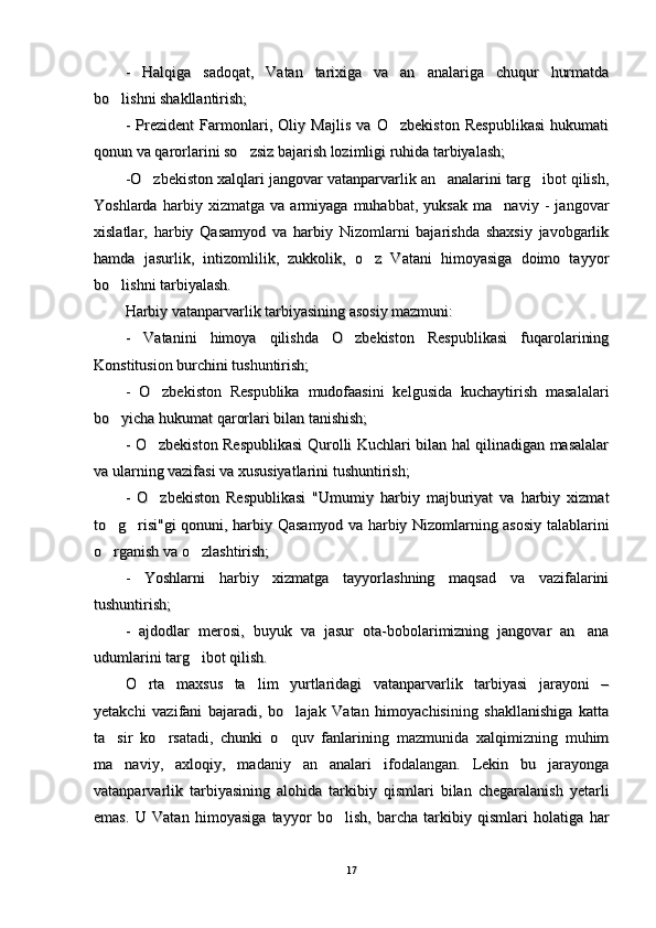 -   Halqiga   sadoqat,   Vatan   tarixiga   va   an analariga   chuqur   hurmatda-   Halqiga   sadoqat,   Vatan   tarixiga   va   an analariga   chuqur   hurmatda
bo lishni shakllantirish;	
bo lishni shakllantirish;
-   Prezident   Farmonlari,   Oliy   Majlis   va   O zbekiston   Respublikasi   hukumati	
-   Prezident   Farmonlari,   Oliy   Majlis   va   O zbekiston   Respublikasi   hukumati
qonun va qarorlarini so zsiz bajarish lozimligi ruhida tarbiyalash;	
qonun va qarorlarini so zsiz bajarish lozimligi ruhida tarbiyalash;
-O zbekiston xalqlari jangovar vatanparvarlik an analarini targ ibot qilish,	
  -O zbekiston xalqlari jangovar vatanparvarlik an analarini targ ibot qilish,  
Yoshlarda   harbiy   xizmatga   va   armiyaga   muhabbat,   yuksak   ma naviy   -   jangovar	
Yoshlarda   harbiy   xizmatga   va   armiyaga   muhabbat,   yuksak   ma naviy   -   jangovar
xislatlar,   harbiy   Qasamyod   va   harbiy   Nizomlarni   bajarishda   shaxsiy   javobgarlikxislatlar,   harbiy   Qasamyod   va   harbiy   Nizomlarni   bajarishda   shaxsiy   javobgarlik
hamda   jasurlik,   intizomlilik,   zukkolik,   o z   Vatani   himoyasiga   doimo   tayyor	
hamda   jasurlik,   intizomlilik,   zukkolik,   o z   Vatani   himoyasiga   doimo   tayyor
bo lishni tarbiyalash. 	
bo lishni tarbiyalash. 
Harbiy vatanparvarlik tarbiyasining asosiy mazmuni:Harbiy vatanparvarlik tarbiyasining asosiy mazmuni:
--
  
Vatanini   himoya   qilishda   O zbekiston   Respublikasi   fuqarolarining	
Vatanini   himoya   qilishda   O zbekiston   Respublikasi   fuqarolarining
Konstitusion burchini tushuntirish; Konstitusion burchini tushuntirish; 
-   O zbekiston   Respublika   mudofaasini   kelgusida   kuchaytirish   masalalari	
-   O zbekiston   Respublika   mudofaasini   kelgusida   kuchaytirish   masalalari
bo yicha 	
bo yicha 
hh
ukumat qarorlari bilan tanishish; ukumat qarorlari bilan tanishish; 
--
  
O zbekiston Respublikasi Qurolli Kuchlari bilan hal qilinadigan masalalar	
O zbekiston Respublikasi Qurolli Kuchlari bilan hal qilinadigan masalalar
va ularning vazifasi va xususiyatlarini tushuntirish;va ularning vazifasi va xususiyatlarini tushuntirish;
-   O zbekiston   Respublikasi   "Umumiy   harbiy   majburiyat   va   harbiy   xizmat
-   O zbekiston   Respublikasi   "Umumiy   harbiy   majburiyat   va   harbiy   xizmat
to g risi"gi qonuni, harbiy Qasamyod va harbiy Nizomlarning asosiy talablarini	
 to g risi"gi qonuni, harbiy Qasamyod va harbiy Nizomlarning asosiy talablarini 
o rganish va o zlashtirish;
 o rganish va o zlashtirish; 
--
  
Yoshlarni   harbiy   xizmatga   tayyorlashning   maqsad   va   vazifalariniYoshlarni   harbiy   xizmatga   tayyorlashning   maqsad   va   vazifalarini
tushuntirish; tushuntirish; 
--
  
ajdodlar   merosi,   buyuk   va   jasur   ota-bobolarimizning   jangovar   an ana	
ajdodlar   merosi,   buyuk   va   jasur   ota-bobolarimizning   jangovar   an ana
udumlarini targ ibot qilish.	
udumlarini targ ibot qilish.
O rta   maxsus   ta lim   yurtlaridagi   vatanparvarlik   tarbiyasi   jarayoni   –	
 O rta   maxsus   ta lim   yurtlaridagi   vatanparvarlik   tarbiyasi   jarayoni   – 
yetakchi   vazifani   bajaradi,   bo lajak   Vatan   himoyachisining   shakllanishiga   katta	
yetakchi   vazifani   bajaradi,   bo lajak   Vatan   himoyachisining   shakllanishiga   katta
ta sir   ko rsatadi,   chunki   o quv   fanlarining   mazmunida   xalqimizning   muhim	
  ta sir   ko rsatadi,   chunki   o quv   fanlarining   mazmunida   xalqimizning   muhim  
ma naviy,   axloqiy,   madaniy   an analari   ifodalangan.   Lekin   bu   jarayonga
 ma naviy,   axloqiy,   madaniy   an analari   ifodalangan.   Lekin   bu   jarayonga 
vatanparvarlik   tarbiyasining   alohida   tarkibiy   qismlari   bilan   chegaralanish   yetarlivatanparvarlik   tarbiyasining   alohida   tarkibiy   qismlari   bilan   chegaralanish   yetarli
emas.   U   Vatan   himoyasiga   tayyor   bo lish,   barcha   tarkibiy   qismlari   holatiga   har	
emas.   U   Vatan   himoyasiga   tayyor   bo lish,   barcha   tarkibiy   qismlari   holatiga   har
1717 