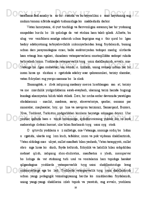 taraflama faol amaliy ta sir ko rsatishi va bu tayyorlikni o smir hayotining eng  taraflama faol amaliy ta sir ko rsatishi va bu tayyorlikni o smir hayotining eng  
muhim tomoni sifatida anglab tushunishiga ko maklashishi darkor.	
muhim tomoni sifatida anglab tushunishiga ko maklashishi darkor.
Vatan himoyasini, el-yurt tinchligi va farovonligini asramoq har bir yoshningVatan himoyasini, el-yurt tinchligi va farovonligini asramoq har bir yoshning
muqaddas   burchi   bo lib   qolishga   da vat   etishini   ham   talab   qiladi.   Albatta,   bu	
 muqaddas   burchi   bo lib   qolishga   da vat   etishini   ham   talab   qiladi.   Albatta,   bu 
ulug vor   vazifalarni amalga oshirish uchun faqatgina eng o tkir qurol bo lgan	
  ulug vor   vazifalarni amalga oshirish uchun faqatgina eng o tkir qurol bo lgan  
badiiy   adabiyotning   tarbiyalovchilik   imkoniyatlaridan   keng   foydalanish,   buningbadiiy   adabiyotning   tarbiyalovchilik   imkoniyatlaridan   keng   foydalanish,   buning
uchun   dars   jarayonidagina   emas,   balki   auditoriyadan   tashqari   mashg ulotlarda	
uchun   dars   jarayonidagina   emas,   balki   auditoriyadan   tashqari   mashg ulotlarda
ham   ertangi   kun   egalari,   chinakam   vatanparvarlarni   mustaqillikka   sadoqat   ruhidaham   ertangi   kun   egalari,   chinakam   vatanparvarlarni   mustaqillikka   sadoqat   ruhida
tarbiyalash lozim. Yoshlarda vatanparvarlik tuyg usini shakllantirish, avvalo, ona-	
tarbiyalash lozim. Yoshlarda vatanparvarlik tuyg usini shakllantirish, avvalo, ona-
Vatanga   bo lgan   muhabbat,   uni   sevish,   e zozlash,   uning   ravnaqi   uchun   har   bir	
 Vatanga   bo lgan   muhabbat,   uni   sevish,   e zozlash,   uning   ravnaqi   uchun   har   bir 
inson   hissa   qo shishini   o rgatishda   adabiy   asar   qahramonlari,   tarixiy   shaxslar,	
 inson   hissa   qo shishini   o rgatishda   adabiy   asar   qahramonlari,   tarixiy   shaxslar, 
vatan fidoyilari eng yorqin namuna bo la oladi.	
vatan fidoyilari eng yorqin namuna bo la oladi.
Shuningdek, o zbek xalqining madaniy merosi hisoblangan   san at, tarixiy	
 Shuningdek, o zbek xalqining madaniy merosi hisoblangan   san at, tarixiy 
va   me morchilik   yodgorliklarini   asrab-avaylash,   ularning   tarixi   hamda   bugungi	
va   me morchilik   yodgorliklarini   asrab-avaylash,   ularning   tarixi   hamda   bugungi
kundagi ahamiyatini bilish talab etiladi. Zero, bir necha asrlar davomida yaratilgankundagi ahamiyatini bilish talab etiladi. Zero, bir necha asrlar davomida yaratilgan
obidalarimiz   -   machit,   madrasa,   saroy,   abservatoriya,   qasrlar,   osmono par	
obidalarimiz   -   machit,   madrasa,   saroy,   abservatoriya,   qasrlar,   osmono par
minoralar,   maqbaralar,   boy,   qo hna   va   navqiron   tariximiz,   Samarqand,   Buxoro,	
minoralar,   maqbaralar,   boy,   qo hna   va   navqiron   tariximiz,   Samarqand,   Buxoro,
Xiva,  Toshkent,   Turkiston   yodgorliklari   kimlarni   hayratga   solmagan   deysiz.   UlarXiva,  Toshkent,   Turkiston   yodgorliklari   kimlarni   hayratga   solmagan   deysiz.   Ular
yoshlar   qalbida   ham   o tmish   tariximizga,   ajdodlarimizning   yuksak   ilm   va   kasb	
yoshlar   qalbida   ham   o tmish   tariximizga,   ajdodlarimizning   yuksak   ilm   va   kasb
mahoratiga cheksiz hurmat, ular bilan faxrlanish tuyg usini uyg otadi.	
 mahoratiga cheksiz hurmat, ular bilan faxrlanish tuyg usini uyg otadi. 
O qituvchi yoshlarni o z millatiga, ona-Vataniga, imoniga sodiq bo lishni	
  O qituvchi yoshlarni o z millatiga, ona-Vataniga, imoniga sodiq bo lishni  
o rgatishi,   ularda   sog lom   kuch,   tafakkur,   imon   va   pok   vijdonni   shakllantirish,	
 o rgatishi,   ularda   sog lom   kuch,   tafakkur,   imon   va   pok   vijdonni   shakllantirish, 
Vatan oldidagi mas uliyat, millat manfaati bilan yashash, Vatan taraqqiyoti, millat	
Vatan oldidagi mas uliyat, millat manfaati bilan yashash, Vatan taraqqiyoti, millat
obro siga   hissa   ko shish,   foyda   keltirish,   fidoyilik   va   halollik   bilan   sidqidildan	
 obro siga   hissa   ko shish,   foyda   keltirish,   fidoyilik   va   halollik   bilan   sidqidildan 
mehnat   qilish,   xalqning   shon-shuhratini,   manfaatini   o ylash,   insonparvar	
mehnat   qilish,   xalqning   shon-shuhratini,   manfaatini   o ylash,   insonparvar
bo lishiga   da vat   etishning   turli   usul   va   vositalarini   ham   topishga   harakat	
 bo lishiga   da vat   etishning   turli   usul   va   vositalarini   ham   topishga   harakat 
qilgandagina   yoshlarda   vatanparvarlik   tuyg usini   shakllantirishga   keng	
qilgandagina   yoshlarda   vatanparvarlik   tuyg usini   shakllantirishga   keng
imkoniyatlarga   ega   bo ladi.   Yoshlarda   vatanparvarlik   tuyg usini   shakllantirish	
 imkoniyatlarga   ega   bo ladi.   Yoshlarda   vatanparvarlik   tuyg usini   shakllantirish 
uchun   yangi   pedagogik   texnologiyaning   barcha   ko rinishlaridan   foydalanish,	
uchun   yangi   pedagogik   texnologiyaning   barcha   ko rinishlaridan   foydalanish,
uning   yangi-yangi   shakllarini   izlab   topish   va   yaratish,   eng   avvalo,   yoshlarniuning   yangi-yangi   shakllarini   izlab   topish   va   yaratish,   eng   avvalo,   yoshlarni
1818 