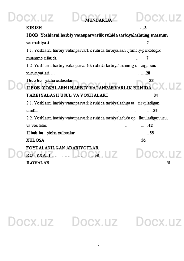 MUNDARIJAMUNDARIJA
KIRISH KIRISH 
…3…3
I BOB. I BOB. 
Yoshlarni harbiy vatanparvarlik ruhida tarbiyalashning Yoshlarni harbiy vatanparvarlik ruhida tarbiyalashning 
mazmun mazmun 
va mohiyativa mohiyati
  
……
…	
…
.	.
77
1.1.1.1.
  
Yoshlarni harbiy vatanparvarlik ruhida tarbiyalash Yoshlarni harbiy vatanparvarlik ruhida tarbiyalash 
ijtimoiy-psixologik ijtimoiy-psixologik 
muammo sifatida .. .	
 muammo sifatida .. . 
77
1.2.1.2.
 Yoshlarni harbiy vatanparvarlik ruhida tarbiyalashning o ziga xos 	
 Yoshlarni harbiy vatanparvarlik ruhida tarbiyalashning o ziga xos 
xususiyatlari xususiyatlari 
… .	
… .
..
….….
2020
II
 bob bo yicha xulosalar	
 bob bo yicha xulosalar

3333
II BOB. II BOB. 
YOSHLARNI HARBIY VATANPARVARLIK RUHIDA YOSHLARNI HARBIY VATANPARVARLIK RUHIDA 
TARBIYALASHTARBIYALASH
  
USUL VA VOSITALARIUSUL VA VOSITALARI
  

3434
2.1. 2.1. 
Yoshlarni harbiy vatanparvarlik ruhida tarbiyalashYoshlarni harbiy vatanparvarlik ruhida tarbiyalash
ga ta sir qiladigan 	
ga ta sir qiladigan 
omillar 	
omillar 
..	..

……

..…..…
3434
2.2. 2.2. 
Yoshlarni harbiy vatanparvarlik ruhida tarbiyalashYoshlarni harbiy vatanparvarlik ruhida tarbiyalash
da qo llaniladigan usul 	
da qo llaniladigan usul 
va vositalari 	
va vositalari 
..	..

...…...…
4242
IIII
 bob bo yicha xulosalar	
 bob bo yicha xulosalar

..
……
5555
XULOSAXULOSA

5656
FOYDALANILGAN ADABIYOTLAR FOYDALANILGAN ADABIYOTLAR 
RO YXATI	
RO YXATI
………………………….………………………….
5858
ILOVALARILOVALAR
………………………………………………………………………………………………………………………………………………
6161
22 