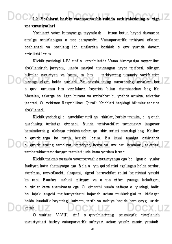1.2.1.2.
  Yoshlarni   harbiy   vatanparvarlik   ruhida   tarbiyalashning   o ziga  Yoshlarni   harbiy   vatanparvarlik   ruhida   tarbiyalashning   o ziga
xos xos 
xususiyatlari xususiyatlari 
Yoshlarni   vatan   himoyasiga   tayyorlash     inson   butun   hayoti   davomida	
Yoshlarni   vatan   himoyasiga   tayyorlash     inson   butun   hayoti   davomida
amalga   oshiriladigan   o zoq   jarayondir.   Vatanparvarlik   tarbiyasi   oiladan	
amalga   oshiriladigan   o zoq   jarayondir.   Vatanparvarlik   tarbiyasi   oiladan
boshlanadi   va   boshlang ich   sinflardan   boshlab   o quv   yurtida   davom
 boshlanadi   va   boshlang ich   sinflardan   boshlab   o quv   yurtida   davom 
ettirilishi lozim. ettirilishi lozim. 
Kichik   yoshdagi   I-IV   sinf   o quvchilarida   Vatan   himoyasiga   tayyorlikni	
Kichik   yoshdagi   I-IV   sinf   o quvchilarida   Vatan   himoyasiga   tayyorlikni
shakllantirish   jarayoni,   ularda   mavjud   cheklangan   hayot   tajribasi,   olinganshakllantirish   jarayoni,   ularda   mavjud   cheklangan   hayot   tajribasi,   olingan
bilimlar   xususiyati   va   hajmi,   ta lim     tarbiyaning   umumiy   vazifalarini
 bilimlar   xususiyati   va   hajmi,   ta lim     tarbiyaning   umumiy   vazifalarini 
hisobga   olgan   holda   quriladi.   Bu   davrda   uning   samardorligi   avvalam   borhisobga   olgan   holda   quriladi.   Bu   davrda   uning   samardorligi   avvalam   bor
o quv,   umum	
o quv,   umum
tt
a lim   vazifalarni   bajarish   bilan   chambarchas   bog lik.	 a lim   vazifalarni   bajarish   bilan   chambarchas   bog lik. 
Masalan,   askarga   bo lgan   hurmat   va   muhabbat   bu   yoshda   armiya,   askarlar	
Masalan,   askarga   bo lgan   hurmat   va   muhabbat   bu   yoshda   armiya,   askarlar
jasorati,   O zekiston   Respublikasi   Qurolli   Kuchlari   haqidagi   bilimlar   asosida	
jasorati,   O zekiston   Respublikasi   Qurolli   Kuchlari   haqidagi   bilimlar   asosida
shakllanadi.shakllanadi.
Kichik  yoshdagi   o quvchilar   turli   qo shinlar,  harbiy  texnika,   o q  otish	
  Kichik  yoshdagi   o quvchilar   turli   qo shinlar,  harbiy  texnika,   o q  otish  
qurolining   turlariga   qiziqadi.   Bunda   tarbiyachilar   zamonaviy   jangovarqurolining   turlariga   qiziqadi.   Bunda   tarbiyachilar   zamonaviy   jangovar
harakatlarda  g alabaga  erishish  uchun  qo shin  turlari  orasidagi  bog liklikni	
  harakatlarda  g alabaga  erishish  uchun  qo shin  turlari  orasidagi  bog liklikni  
o quvchilarga   ko rsatib   berishi   lozim.   Bu   ishni   amalga   oshirishda	
 o quvchilarga   ko rsatib   berishi   lozim.   Bu   ishni   amalga   oshirishda 
o quvchilarning   samolyot,   vertolyot,   kema   va   suv   osti   kemalari,   askarlar,
o quvchilarning   samolyot,   vertolyot,   kema   va   suv   osti   kemalari,   askarlar,
zambaraklar tasvirlangan rasmlari juda katta yordam beradi.zambaraklar tasvirlangan rasmlari juda katta yordam beradi.
Kichik maktab yoshida vatanparvarlik xususiyatiga ega bo lgan o yinlar	
 Kichik maktab yoshida vatanparvarlik xususiyatiga ega bo lgan o yinlar 
faoliyati katta ahamiyatga ega. Bola o yin qoidalarini egallagan holda sardor,	
faoliyati katta ahamiyatga ega. Bola o yin qoidalarini egallagan holda sardor,
starshina,   razvedkachi,   aloqachi,   signal   beruvchilar   rolini   bajarishni   yaxshistarshina,   razvedkachi,   aloqachi,   signal   beruvchilar   rolini   bajarishni   yaxshi
ko radi.   Bunday,   tashkil   qilingan   va   o z-o zidan   yuzaga   keladigan,	
  ko radi.   Bunday,   tashkil   qilingan   va   o z-o zidan   yuzaga   keladigan,  
o yinlar   katta   ahamiyatga   ega.   O qituvchi   bunda   nafaqat   o yindagi,   balki
  o yinlar   katta   ahamiyatga   ega.   O qituvchi   bunda   nafaqat   o yindagi,   balki  
bo lajak   jangchi   majburiyatlarini   bajarish   uchun   muhimligini   ta kidlagan
 bo lajak   jangchi   majburiyatlarini   bajarish   uchun   muhimligini   ta kidlagan 
holda   kundalik   hayotdagi   intizom,   tartib   va   tarbiya   haqida   ham   qayg urishi	
holda   kundalik   hayotdagi   intizom,   tartib   va   tarbiya   haqida   ham   qayg urishi
kerak.kerak.
O smirlar   V-VIII   sinf   o quvchilarining   psixologik   rivojlanish	
 O smirlar   V-VIII   sinf   o quvchilarining   psixologik   rivojlanish 
xususiyatlari   harbiy   vatanparvarlik   tarbiyasi   uchun   yaxshi   zamin   yaratadi.xususiyatlari   harbiy   vatanparvarlik   tarbiyasi   uchun   yaxshi   zamin   yaratadi.
2020 