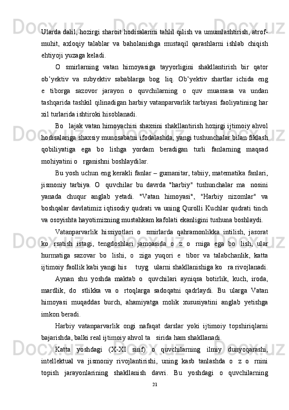 Ularda dalil, hozirgi  sharoit hodisalarini  tahlil qilish va umumlashtirish, atrof-Ularda dalil, hozirgi  sharoit hodisalarini  tahlil qilish va umumlashtirish, atrof-
muhit,   axloqiy   talablar   va   baholanishga   mustaqil   qarashlarni   ishlab   chiqishmuhit,   axloqiy   talablar   va   baholanishga   mustaqil   qarashlarni   ishlab   chiqish
ehtiyoji yuzaga keladi.ehtiyoji yuzaga keladi.
O smirlarning   vatan   himoyasiga   tayyorligini   shakllantirish   bir   qatorO smirlarning   vatan   himoyasiga   tayyorligini   shakllantirish   bir   qator
ob’yektiv   va   subyektiv   sabablarga   bog liq.   Ob’yektiv   shartlar   ichida   eng	
ob’yektiv   va   subyektiv   sabablarga   bog liq.   Ob’yektiv   shartlar   ichida   eng
e tiborga   sazovor   jarayon   o quvchilarning   o quv   muassasa   va   undan	
  e tiborga   sazovor   jarayon   o quvchilarning   o quv   muassasa   va   undan  
tashqarida   tashkil   qilinadigan   harbiy   vatanparvarlik   tarbiyasi   faoliyatining   hartashqarida   tashkil   qilinadigan   harbiy   vatanparvarlik   tarbiyasi   faoliyatining   har
xil turlarida ishtiroki hisoblanadi. xil turlarida ishtiroki hisoblanadi. 
Bo lajak vatan himoyachisi shaxsini shakllantirish hozirgi ijtimoiy ahvol	
Bo lajak vatan himoyachisi shaxsini shakllantirish hozirgi ijtimoiy ahvol
hodisalariga shaxsiy munosabatni ifodalashda, yangi tushunchalar bilan fiklashhodisalariga shaxsiy munosabatni ifodalashda, yangi tushunchalar bilan fiklash
qobiliyatiga   ega   bo lishga   yordam   beradigan   turli   fanlarning   maqsad	
qobiliyatiga   ega   bo lishga   yordam   beradigan   turli   fanlarning   maqsad
mohiyatini o rganishni boshlaydilar. 	
mohiyatini o rganishni boshlaydilar. 
Bu yosh uchun eng kerakli fanlar – gumanitar, tabiiy, matematika fanlari,Bu yosh uchun eng kerakli fanlar – gumanitar, tabiiy, matematika fanlari,
jismoniy   tarbiya.   O quvchilar   bu   davrda   "harbiy"   tushunchalar   ma nosini	
 jismoniy   tarbiya.   O quvchilar   bu   davrda   "harbiy"   tushunchalar   ma nosini 
yanada   chuqur   anglab   yetadi.   "Vatan   himoyasi",   "Harbiy   nizomlar"   vayanada   chuqur   anglab   yetadi.   "Vatan   himoyasi",   "Harbiy   nizomlar"   va
boshqalar   davlatimiz   iqtisodiy   qudrati   va   uning   Qurolli   Kuchlar   qudrati   tinchboshqalar   davlatimiz   iqtisodiy   qudrati   va   uning   Qurolli   Kuchlar   qudrati   tinch
va osoyishta hayotimizning mustahkam kafolati ekanligini tushuna boshlaydi.va osoyishta hayotimizning mustahkam kafolati ekanligini tushuna boshlaydi.
Vatanparvarlik   hissiyotlari   o smirlarda   qahramonlikka   intilish,   jasorat	
Vatanparvarlik   hissiyotlari   o smirlarda   qahramonlikka   intilish,   jasorat
ko rsatish   istagi,   tengdoshlari   jamoasida   o z   o rniga   ega   bo lish,   ular	
   ko rsatish   istagi,   tengdoshlari   jamoasida   o z   o rniga   ega   bo lish,   ular   
hurmatiga   sazovar   bo lishi,   o ziga   yuqori   e tibor   va   talabchanlik,   katta	
  hurmatiga   sazovar   bo lishi,   o ziga   yuqori   e tibor   va   talabchanlik,   katta  
ijtimoiy faollik kabi yangi his   tuyg ularni shakllanishiga ko ra rivojlanadi.	
  ijtimoiy faollik kabi yangi his   tuyg ularni shakllanishiga ko ra rivojlanadi.  
Aynan   shu   yoshda   maktab   o quvchilari   ayniqsa   botirlik,   kuch,   iroda,	
Aynan   shu   yoshda   maktab   o quvchilari   ayniqsa   botirlik,   kuch,   iroda,
mardlik,   do stlikka   va   o rtoqlarga   sadoqatni   qadrlaydi.   Bu   ularga   Vatan	
 mardlik,   do stlikka   va   o rtoqlarga   sadoqatni   qadrlaydi.   Bu   ularga   Vatan 
himoyasi   muqaddas   burch,   ahamiyatga   molik   xususiyatini   anglab   yetishgahimoyasi   muqaddas   burch,   ahamiyatga   molik   xususiyatini   anglab   yetishga
imkon beradi.imkon beradi.
Harbiy   vatanparvarlik   ongi   nafaqat   darslar   yoki   ijtimoiy   topshiriqlarniHarbiy   vatanparvarlik   ongi   nafaqat   darslar   yoki   ijtimoiy   topshiriqlarni
bajarishda, balki real ijtimoiy ahvol ta sirida ham shakllanadi.	
bajarishda, balki real ijtimoiy ahvol ta sirida ham shakllanadi.
Katta   yoshdagi   (X-XI   sinf)   o quvchilarning   ilmiy   dunyoqarashi,	
Katta   yoshdagi   (X-XI   sinf)   o quvchilarning   ilmiy   dunyoqarashi,
intellektual   va   jismoniy   rivojlantirishi,   uning   kasb   tanlashda   o z   o rnini	
 intellektual   va   jismoniy   rivojlantirishi,   uning   kasb   tanlashda   o z   o rnini 
topish   jarayonlarining   shakllanish   davri.   Bu   yoshdagi   o quvchilarning	
topish   jarayonlarining   shakllanish   davri.   Bu   yoshdagi   o quvchilarning
2121 