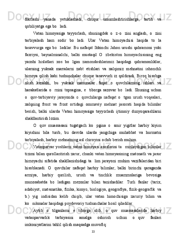 fikrlashi   yanada   yetuklashadi,   chuqur   umumlashtirishlarga,   tartib   vafikrlashi   yanada   yetuklashadi,   chuqur   umumlashtirishlarga,   tartib   va
qobiliyatga ega bo ladi.qobiliyatga ega bo ladi.
Vatan   himoyasiga   tayyorlash,   shuningdek   o z	
Vatan   himoyasiga   tayyorlash,   shuningdek   o z
--
o zini   anglash,   o zini	 o zini   anglash,   o zini 
tarbiyalash   ham   sodir   bo ladi.   Ular   Vatan   himoyachisi   haqida   to la	
 tarbiyalash   ham   sodir   bo ladi.   Ular   Vatan   himoyachisi   haqida   to la 
tasavvurga   ega   bo ladilar.   Bu   nafaqat   Ikkinchi   Jahon   urushi   qahramoni   yoki	
tasavvurga   ega   bo ladilar.   Bu   nafaqat   Ikkinchi   Jahon   urushi   qahramoni   yoki
faxriysi,   baynalminalchi,   balki   mustaqil   O zbekiston   himoyachisining   eng	
faxriysi,   baynalminalchi,   balki   mustaqil   O zbekiston   himoyachisining   eng
yaxshi   hislatlari   xos   bo lgan   zamondoshlarimiz   haqidagi   qahramonliklar,	
yaxshi   hislatlari   xos   bo lgan   zamondoshlarimiz   haqidagi   qahramonliklar,
ularning   yuksak   marralarni   zabt   etishlari   va   xalqimiz   mehnatini   ishonchliularning   yuksak   marralarni   zabt   etishlari   va   xalqimiz   mehnatini   ishonchli
himoya   qilish   kabi   tushunchalar   chuqur   tasavvurli   iz   qoldiradi.   Biroq   hisobgahimoya   qilish   kabi   tushunchalar   chuqur   tasavvurli   iz   qoldiradi.   Biroq   hisobga
olish   kerakki,   bu   yuksak   namunalar   faqat   o quvchilarning   ishlari   va	
olish   kerakki,   bu   yuksak   namunalar   faqat   o quvchilarning   ishlari   va
harakatlarida   o rnini   topsagina,   e tiborga   sazovar   bo ladi.   Shuning   uchun	
  harakatlarida   o rnini   topsagina,   e tiborga   sazovar   bo ladi.   Shuning   uchun  
o quv-tarbiyaviy   jarayonda   o quvchilarga   nafaqat   o tgan   urush   voqealari,	
  o quv-tarbiyaviy   jarayonda   o quvchilarga   nafaqat   o tgan   urush   voqealari,  
xalqning   front   va   front   ortidagi   ommaviy   mehnat   jasorati   haqida   bilimlarxalqning   front   va   front   ortidagi   ommaviy   mehnat   jasorati   haqida   bilimlar
berish,   balki   ularda   Vatan   himoyasiga   tayyorlash   ijtimoiy   dunyoqarashlarniberish,   balki   ularda   Vatan   himoyasiga   tayyorlash   ijtimoiy   dunyoqarashlarni
shakllantirish lozim.shakllantirish lozim.
O quv   muassasani   tugatgach   ko pgina   o smir   yigitlar   harbiy   kiyim	
  O quv   muassasani   tugatgach   ko pgina   o smir   yigitlar   harbiy   kiyim  
kiyishini   bila   turib,   bu   davrda   ularda   jangchiga   muhabbat   va   hurmatnikiyishini   bila   turib,   bu   davrda   ularda   jangchiga   muhabbat   va   hurmatni
tarbiyalash, harbiy mehnatning asl chiroyini ochib berish muhim.tarbiyalash, harbiy mehnatning asl chiroyini ochib berish muhim.
Vatanparvar  yoshlarni   vatan himoyasi  asoslarini   ta minlaydigan  bilimlar	
Vatanparvar  yoshlarni   vatan himoyasi  asoslarini   ta minlaydigan  bilimlar
tizimi bilan qurollantirish zarur, chunki  vatan himoyasining matonatli  va jasurtizimi bilan qurollantirish zarur, chunki  vatan himoyasining matonatli  va jasur
himoyachi   sifatida   shakllanishidagi   ta lim   jarayoni   muhim   vazifalaridan   biri	
himoyachi   sifatida   shakllanishidagi   ta lim   jarayoni   muhim   vazifalaridan   biri
hisoblanadi.   O quvchilar   nafaqat   harbiy   bilimlar,   balki   birinchi   qaraganda	
hisoblanadi.   O quvchilar   nafaqat   harbiy   bilimlar,   balki   birinchi   qaraganda
armiya,   harbiy   qurilish,   urush   va   tinchlik   muammolariga   bevosigaarmiya,   harbiy   qurilish,   urush   va   tinchlik   muammolariga   bevosiga
munosabatda   bo ladigan   mezonlar   bilan   tanishadilar.   Turli   fanlar   (tarix,	
munosabatda   bo ladigan   mezonlar   bilan   tanishadilar.   Turli   fanlar   (tarix,
adabiyot, matematika, fizika, kimyo, biologiya, geografiya, fizik-geografik   vaadabiyot, matematika, fizika, kimyo, biologiya, geografiya, fizik-geografik   va
b.)   yig indisidan   kelib   chiqib,   ular   vatan   himochisiga   zaruriy   bilim   va	
b.)   yig indisidan   kelib   chiqib,   ular   vatan   himochisiga   zaruriy   bilim   va
ko nikmalar haqidagi poydevoriy tushunchalar hosil qiladilar.	
ko nikmalar haqidagi poydevoriy tushunchalar hosil qiladilar.
Aytib   o tilganlarni   e tiborga   olib,   o quv   muassasalarida   harbiy	
  Aytib   o tilganlarni   e tiborga   olib,   o quv   muassasalarida   harbiy  
vatanparvarlik   tarbiyasini   amalga   oshirish   uchun   o quv   fanlari	
vatanparvarlik   tarbiyasini   amalga   oshirish   uchun   o quv   fanlari
imkoniyatlarini tahlil qilish maqsadga muvofiq:imkoniyatlarini tahlil qilish maqsadga muvofiq:
2222 