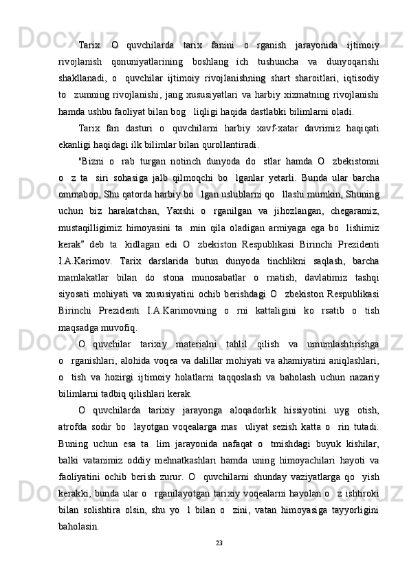 Tarix.   O quvchilarda   tarix   fanini   o rganish   jarayonida   ijtimoiy Tarix.   O quvchilarda   tarix   fanini   o rganish   jarayonida   ijtimoiy 
rivojlanish   qonuniyatlarining   boshlang ich   tushuncha   va   dunyoqarishi	
rivojlanish   qonuniyatlarining   boshlang ich   tushuncha   va   dunyoqarishi
shakllanadi,   o quvchilar   ijtimoiy   rivojlanishning   shart   sharoitlari,   iqtisodiy	
shakllanadi,   o quvchilar   ijtimoiy   rivojlanishning   shart   sharoitlari,   iqtisodiy
to zumning   rivojlanishi,   jang   xususiyatlari   va   harbiy   xizmatning   rivojlanishi	
to zumning   rivojlanishi,   jang   xususiyatlari   va   harbiy   xizmatning   rivojlanishi
hamda ushbu faoliyat bilan bog liqligi haqida dastlabki bilimlarni oladi.	
hamda ushbu faoliyat bilan bog liqligi haqida dastlabki bilimlarni oladi.
Tarix   fan   dasturi   o quvchilarni   harbiy   xavf-xatar   davrimiz   haqiqati	
Tarix   fan   dasturi   o quvchilarni   harbiy   xavf-xatar   davrimiz   haqiqati
ekanligi haqidagi ilk bilimlar bilan qurollantiradi.ekanligi haqidagi ilk bilimlar bilan qurollantiradi.
"Bizni   o rab   turgan   notinch   dunyoda   do stlar   hamda   O zbekistonni	
  "Bizni   o rab   turgan   notinch   dunyoda   do stlar   hamda   O zbekistonni  
o z   ta siri   sohasiga   jalb   qilmoqchi   bo lganlar   yetarli.   Bunda   ular   barcha	
  o z   ta siri   sohasiga   jalb   qilmoqchi   bo lganlar   yetarli.   Bunda   ular   barcha  
ommabop, Shu qatorda harbiy bo lgan uslublarni qo llashi mumkin, Shuning	
 ommabop, Shu qatorda harbiy bo lgan uslublarni qo llashi mumkin, Shuning 
uchun   biz   harakatchan,   Yaxshi   o rganilgan   va   jihozlangan,   chegaramiz,	
uchun   biz   harakatchan,   Yaxshi   o rganilgan   va   jihozlangan,   chegaramiz,
mustaqilligimiz   himoyasini   ta min   qila   oladigan   armiyaga   ega   bo lishimiz	
 mustaqilligimiz   himoyasini   ta min   qila   oladigan   armiyaga   ega   bo lishimiz 
kerak   deb   ta kidlagan   edi   O zbekiston   Respublikasi   Birinchi   Prezidenti	
	 kerak   deb   ta kidlagan   edi   O zbekiston   Respublikasi   Birinchi   Prezidenti		 
I.A.Karimov.   Tarix   darslarida   butun   dunyoda   tinchlikni   saqlash,   barchaI.A.Karimov.   Tarix   darslarida   butun   dunyoda   tinchlikni   saqlash,   barcha
mamlakatlar   bilan   do stona   munosabatlar   o rnatish,   davlatimiz   tashqi	
 mamlakatlar   bilan   do stona   munosabatlar   o rnatish,   davlatimiz   tashqi 
siyosati   mohiyati   va   xususiyatini   ochib   berishdagi   O zbekiston   Respublikasi	
siyosati   mohiyati   va   xususiyatini   ochib   berishdagi   O zbekiston   Respublikasi
Birinchi   Prezidenti   I.A.Karimovning   o rni   kattaligini   ko rsatib   o tish	
  Birinchi   Prezidenti   I.A.Karimovning   o rni   kattaligini   ko rsatib   o tish  
maqsadga muvofiq.maqsadga muvofiq.
O quvchilar   tarixiy   materialni   tahlil   qilish   va   umumlashtirishga	
O quvchilar   tarixiy   materialni   tahlil   qilish   va   umumlashtirishga
o rganishlari,   alohida   voqea   va   dalillar   mohiyati   va   ahamiyatini   aniqlashlari,	
o rganishlari,   alohida   voqea   va   dalillar   mohiyati   va   ahamiyatini   aniqlashlari,
o tish   va   hozirgi   ijtimoiy   holatlarni   taqqoslash   va   baholash   uchun   nazariy
o tish   va   hozirgi   ijtimoiy   holatlarni   taqqoslash   va   baholash   uchun   nazariy
bilimlarni tadbiq qilishlari kerak.bilimlarni tadbiq qilishlari kerak.
O quvchilarda   tarixiy   jarayonga   aloqadorlik   hissiyotini   uyg otish,	
 O quvchilarda   tarixiy   jarayonga   aloqadorlik   hissiyotini   uyg otish, 
atrofda   sodir   bo layotgan   voqealarga   mas uliyat   sezish   katta   o rin   tutadi.	
  atrofda   sodir   bo layotgan   voqealarga   mas uliyat   sezish   katta   o rin   tutadi.  
Buning   uchun   esa   ta lim   jarayonida   nafaqat   o tmishdagi   buyuk   kishilar,	
 Buning   uchun   esa   ta lim   jarayonida   nafaqat   o tmishdagi   buyuk   kishilar, 
balki   vatanimiz   oddiy   mehnatkashlari   hamda   uning   himoyachilari   hayoti   vabalki   vatanimiz   oddiy   mehnatkashlari   hamda   uning   himoyachilari   hayoti   va
faoliyatini   ochib   berish   zurur.   O quvchilarni   shunday   vaziyatlarga   qo yish	
 faoliyatini   ochib   berish   zurur.   O quvchilarni   shunday   vaziyatlarga   qo yish 
kerakki,   bunda   ular   o rganilayotgan   tarixiy   voqealarni   hayolan   o z   ishtiroki	
 kerakki,   bunda   ular   o rganilayotgan   tarixiy   voqealarni   hayolan   o z   ishtiroki 
bilan   solishtira   olsin,   shu   yo l   bilan   o zini,   vatan   himoyasiga   tayyorligini	
 bilan   solishtira   olsin,   shu   yo l   bilan   o zini,   vatan   himoyasiga   tayyorligini 
baholasin.baholasin.
2323 