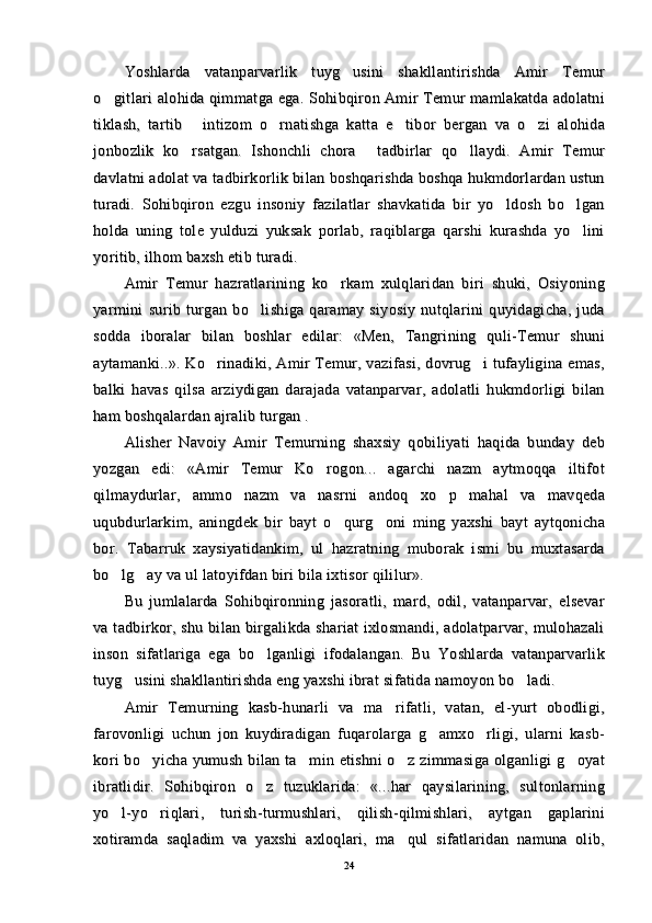 Yoshlarda   vatanparvarlik   tuyg usini   shakllantirishda   Amir   TemurYoshlarda   vatanparvarlik   tuyg usini   shakllantirishda   Amir   Temur
o gitlari alohida qimmatga ega. Sohibqiron Amir Temur mamlakatda adolatni	
o gitlari alohida qimmatga ega. Sohibqiron Amir Temur mamlakatda adolatni
tiklash,   tartib   intizom   o rnatishga   katta   e tibor   bergan   va   o zi   alohida	
   tiklash,   tartib   intizom   o rnatishga   katta   e tibor   bergan   va   o zi   alohida   
jonbozlik   ko rsatgan.   Ishonchli   chora   tadbirlar   qo llaydi.   Amir   Temur
  jonbozlik   ko rsatgan.   Ishonchli   chora   tadbirlar   qo llaydi.   Amir   Temur  
davlatni adolat va tadbirkorlik bilan boshqarishda boshqa hukmdorlardan ustundavlatni adolat va tadbirkorlik bilan boshqarishda boshqa hukmdorlardan ustun
turadi.   Sohibqiron   ezgu   insoniy   fazilatlar   shavkatida   bir   yo ldosh   bo lgan	
 turadi.   Sohibqiron   ezgu   insoniy   fazilatlar   shavkatida   bir   yo ldosh   bo lgan 
holda   uning   tole   yulduzi   yuksak   porlab,   raqiblarga   qarshi   kurashda   yo lini	
holda   uning   tole   yulduzi   yuksak   porlab,   raqiblarga   qarshi   kurashda   yo lini
yoritib, ilhom baxsh etib turadi.yoritib, ilhom baxsh etib turadi.
Amir   Temur   hazratlarining   ko rkam   xulqlaridan   biri   shuki,   Osiyoning	
Amir   Temur   hazratlarining   ko rkam   xulqlaridan   biri   shuki,   Osiyoning
yarmini   surib   turgan   bo lishiga   qaramay   siyosiy   nutqlarini   quyidagicha,   juda	
yarmini   surib   turgan   bo lishiga   qaramay   siyosiy   nutqlarini   quyidagicha,   juda
sodda   iboralar   bilan   boshlar   edilar:   «Men,   Tangrining   quli-Temur   shunisodda   iboralar   bilan   boshlar   edilar:   «Men,   Tangrining   quli-Temur   shuni
aytamanki..». Ko rinadiki, Amir Temur, vazifasi, dovrug i tufayligina emas,	
 aytamanki..». Ko rinadiki, Amir Temur, vazifasi, dovrug i tufayligina emas, 
balki   havas   qilsa   arziydigan   darajada   vatanparvar,   adolatli   hukmdorligi   bilanbalki   havas   qilsa   arziydigan   darajada   vatanparvar,   adolatli   hukmdorligi   bilan
ham boshqalardan ajralib turgan .ham boshqalardan ajralib turgan .
Alisher   Navoiy   Amir   Temurning   shaxsiy   qobiliyati   haqida   bunday   debAlisher   Navoiy   Amir   Temurning   shaxsiy   qobiliyati   haqida   bunday   deb
yozgan   edi:   «Amir   Temur   Ko rogon...   agarchi   nazm   aytmoqqa   iltifot	
yozgan   edi:   «Amir   Temur   Ko rogon...   agarchi   nazm   aytmoqqa   iltifot
qilmaydurlar,   ammo   nazm   va   nasrni   andoq   xo p   mahal   va   mavqeda	
qilmaydurlar,   ammo   nazm   va   nasrni   andoq   xo p   mahal   va   mavqeda
uqubdurlarkim,   aningdek   bir   bayt   o qurg oni   ming   yaxshi   bayt   aytqonicha	
 uqubdurlarkim,   aningdek   bir   bayt   o qurg oni   ming   yaxshi   bayt   aytqonicha 
bor.   Tabarruk   xaysiyatidankim,   ul   hazratning   muborak   ismi   bu   muxtasardabor.   Tabarruk   xaysiyatidankim,   ul   hazratning   muborak   ismi   bu   muxtasarda
bo lg ay va ul latoyifdan biri bila ixtisor qililur».	
 bo lg ay va ul latoyifdan biri bila ixtisor qililur». 
Bu   jumlalarda   Sohibqironning   jasoratli,   mard,   odil,   vatanparvar,   elsevarBu   jumlalarda   Sohibqironning   jasoratli,   mard,   odil,   vatanparvar,   elsevar
va tadbirkor, shu bilan birgalikda shariat ixlosmandi, adolatparvar, mulohazaliva tadbirkor, shu bilan birgalikda shariat ixlosmandi, adolatparvar, mulohazali
inson   sifatlariga   ega   bo lganligi   ifodalangan.   Bu   Yoshlarda   vatanparvarlik	
inson   sifatlariga   ega   bo lganligi   ifodalangan.   Bu   Yoshlarda   vatanparvarlik
tuyg usini shakllantirishda eng yaxshi ibrat sifatida namoyon bo ladi.	
 tuyg usini shakllantirishda eng yaxshi ibrat sifatida namoyon bo ladi. 
Amir   Temurning   kasb-hunarli   va   ma rifatli,   vatan,   el-yurt   obodligi,	
Amir   Temurning   kasb-hunarli   va   ma rifatli,   vatan,   el-yurt   obodligi,
farovonligi   uchun   jon   kuydiradigan   fuqarolarga   g amxo rligi,   ularni   kasb-	
 farovonligi   uchun   jon   kuydiradigan   fuqarolarga   g amxo rligi,   ularni   kasb- 
kori  bo yicha yumush bilan ta min etishni  o z zimmasiga olganligi g oyat	
   kori  bo yicha yumush bilan ta min etishni  o z zimmasiga olganligi g oyat   
ibratlidir.   Sohibqiron   o z   tuzuklarida:   «...har   qaysilarining,   sultonlarning	
ibratlidir.   Sohibqiron   o z   tuzuklarida:   «...har   qaysilarining,   sultonlarning
yo l-yo riqlari,   turish-turmushlari,   qilish-qilmishlari,   aytgan   gaplarini	
 yo l-yo riqlari,   turish-turmushlari,   qilish-qilmishlari,   aytgan   gaplarini 
xotiramda   saqladim   va   yaxshi   axloqlari,   ma qul   sifatlaridan   namuna   olib,	
xotiramda   saqladim   va   yaxshi   axloqlari,   ma qul   sifatlaridan   namuna   olib,
2424 
