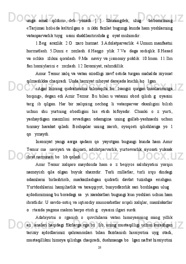 unga   amal   qildim»,-deb   yozadi   [...].   Shuningdek,   ulug   bobomizningunga   amal   qildim»,-deb   yozadi   [...].   Shuningdek,   ulug   bobomizning
«Tarjimai hol»ida keltirilgan o n ikki  fazilat  bugungi kunda ham  yoshlarning	
«Tarjimai hol»ida keltirilgan o n ikki  fazilat  bugungi kunda ham  yoshlarning
vatanparvarlik tuyg usini shakllantirishda g oyat muhimdir:	
 vatanparvarlik tuyg usini shakllantirishda g oyat muhimdir: 
1.Beg arazlik.   2.O zaro   hurmat.   3.Adolatparvarlik.   4.Umum   manfaatni	
 1.Beg arazlik.   2.O zaro   hurmat.   3.Adolatparvarlik.   4.Umum   manfaatni 
hurmatlash.   5.Dinni   e zozlash.   6.Haqgo ylik.   7.Va daga   sodiqlik.   8.Hasad	
  hurmatlash.   5.Dinni   e zozlash.   6.Haqgo ylik.   7.Va daga   sodiqlik.   8.Hasad  
va   ochko zlikni   qoralash.   9.Ma naviy   va   jismoniy   poklik.   10.Imon.   11.Ilm	
 va   ochko zlikni   qoralash.   9.Ma naviy   va   jismoniy   poklik.   10.Imon.   11.Ilm 
fan homiylarini e zozlash. 12.Ikromiyat, rahmdillik.	
fan homiylarini e zozlash. 12.Ikromiyat, rahmdillik.
Amur   Temur   xalq   va   vatan   ozodligi   xavf   ostida   turgan   mahalda   xiyonatAmur   Temur   xalq   va   vatan   ozodligi   xavf   ostida   turgan   mahalda   xiyonat
qilmaslikka chaqiradi. Unda hamiyat nihoyat darajada kuchli bo lgan.	
qilmaslikka chaqiradi. Unda hamiyat nihoyat darajada kuchli bo lgan.
«Agar   bizning  «Agar   bizning  
qq
udratimizni   bilmoqchi   bo lsangiz   qurgan   binolarimizga	
udratimizni   bilmoqchi   bo lsangiz   qurgan   binolarimizga
boqing»,   degan   edi   Amir   Temur.   Bu   bilan   u   vatanni   obod   qilish   g oyasini	
boqing»,   degan   edi   Amir   Temur.   Bu   bilan   u   vatanni   obod   qilish   g oyasini
targ ib   qilgan.   Har   bir   xalqning   nechog li   vatanparvar   ekanligini   bilish	
 targ ib   qilgan.   Har   bir   xalqning   nechog li   vatanparvar   ekanligini   bilish 
uchun   shu   yurtning   obodligini   his   etish   kifoyadir.   Chunki   o z   yurti,	
uchun   shu   yurtning   obodligini   his   etish   kifoyadir.   Chunki   o z   yurti,
yashaydigan   manzilini   sevadigan   odamgina   uning   gullab-yashnashi   uchunyashaydigan   manzilini   sevadigan   odamgina   uning   gullab-yashnashi   uchun
tinmay   harakat   qiladi.   Boshqalar   uning   xarob,   oyoqosti   qilishlariga   yo l	
tinmay   harakat   qiladi.   Boshqalar   uning   xarob,   oyoqosti   qilishlariga   yo l
qo ymaydi.	
qo ymaydi.
Insoniyat   yangi   asrga   qadam   qo yayotgan   bugungi   kunda   ham   Amir	
Insoniyat   yangi   asrga   qadam   qo yayotgan   bugungi   kunda   ham   Amir
Temur   ma naviyati   va   shijoati,   adolatparvarlik,   yurtsevarlik   siyosati   yuksak	
Temur   ma naviyati   va   shijoati,   adolatparvarlik,   yurtsevarlik   siyosati   yuksak
ibrat namunasi bo lib qoladi. 	
ibrat namunasi bo lib qoladi. 
Amir   Temur   xalqaro   maydonda   ham   o z   beqiyos   salohiyatini   yorqin	
Amir   Temur   xalqaro   maydonda   ham   o z   beqiyos   salohiyatini   yorqin
namoyish   qila   olgan   buyuk   shaxsdir.   Turli   millatlar,   turli   irqu   dindaginamoyish   qila   olgan   buyuk   shaxsdir.   Turli   millatlar,   turli   irqu   dindagi
odamlarni   birlashtirib,   markazlashgan   qudratli   davlat   tuzishga   erishgan.odamlarni   birlashtirib,   markazlashgan   qudratli   davlat   tuzishga   erishgan.
Yurtdoshlarini   hamjihatlik   va   taraqqiyot,   bunyodkorlik   sari   boshlagan   ulug	
Yurtdoshlarini   hamjihatlik   va   taraqqiyot,   bunyodkorlik   sari   boshlagan   ulug
ajdodimizning bu boradagi  sa yi  xarakatlari bugungi kun yoshlari uchun ham	
ajdodimizning bu boradagi  sa yi  xarakatlari bugungi kun yoshlari uchun ham
ibratlidir. U savdo-sotiq va  iqtisodiy  munosabatlar  orqali  xalqlar, mamlakatlaribratlidir. U savdo-sotiq va  iqtisodiy  munosabatlar  orqali  xalqlar, mamlakatlar
o rtasida yagona makon barpo etish g oyasini ilgari surdi.	
 o rtasida yagona makon barpo etish g oyasini ilgari surdi. 
Adabiyotni   o rganish   o quvchilarni   vatan   himoyasining   ming   yillik	
 Adabiyotni   o rganish   o quvchilarni   vatan   himoyasining   ming   yillik 
an analari haqidagi fikrlarga ega bo lib, uning mustaqilligi uchun kurashgan	
 an analari haqidagi fikrlarga ega bo lib, uning mustaqilligi uchun kurashgan 
tarixiy   ajdodlarimiz   qahramonlari   bilan   faxrlanish   hissiyotini   uyg otadi,	
tarixiy   ajdodlarimiz   qahramonlari   bilan   faxrlanish   hissiyotini   uyg otadi,
mustaqillikni himoya qilishga chaqiradi, dushmanga bo lgan nafrat hissiyotini	
mustaqillikni himoya qilishga chaqiradi, dushmanga bo lgan nafrat hissiyotini
2525 