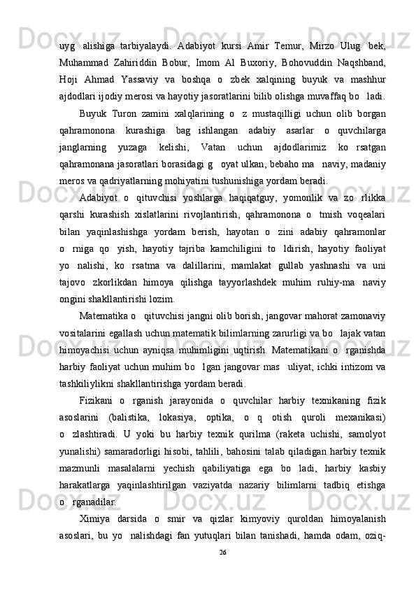 uyg alishiga   tarbiyalaydi.   Adabiyot   kursi   Amir   Temur,   Mirzo   Ulug bek, uyg alishiga   tarbiyalaydi.   Adabiyot   kursi   Amir   Temur,   Mirzo   Ulug bek, 
Muhammad   Zahiriddin   Bobur,   Imom   Al   Buxoriy,   Bohovuddin   Naqshband,Muhammad   Zahiriddin   Bobur,   Imom   Al   Buxoriy,   Bohovuddin   Naqshband,
Hoji   Ahmad   Yassaviy   va   boshqa   o zbek   xalqining   buyuk   va   mashhur	
Hoji   Ahmad   Yassaviy   va   boshqa   o zbek   xalqining   buyuk   va   mashhur
ajdodlari ijodiy merosi va hayotiy jasoratlarini bilib olishga muvaffaq bo ladi.	
ajdodlari ijodiy merosi va hayotiy jasoratlarini bilib olishga muvaffaq bo ladi.
Buyuk   Turon   zamini   xalqlarining   o z   mustaqilligi   uchun   olib   borgan	
Buyuk   Turon   zamini   xalqlarining   o z   mustaqilligi   uchun   olib   borgan
qahramonona   kurashiga   bag ishlangan   adabiy   asarlar   o quvchilarga	
 qahramonona   kurashiga   bag ishlangan   adabiy   asarlar   o quvchilarga 
janglarning   yuzaga   kelishi,   Vatan   uchun   ajdodlarimiz   ko rsatgan	
janglarning   yuzaga   kelishi,   Vatan   uchun   ajdodlarimiz   ko rsatgan
qahramonana jasoratlari borasidagi  g oyat ulkan, bebaho ma naviy, madaniy	
 qahramonana jasoratlari borasidagi  g oyat ulkan, bebaho ma naviy, madaniy 
meros va qadriyatlarning mohiyatini tushunishiga yordam beradi.meros va qadriyatlarning mohiyatini tushunishiga yordam beradi.
Adabiyot   o qituvchisi   yoshlarga   haqiqatguy,   yomonlik   va   zo rlikka	
 Adabiyot   o qituvchisi   yoshlarga   haqiqatguy,   yomonlik   va   zo rlikka 
qarshi   kurashish   xislatlarini   rivojlantirish,   qahramonona   o tmish   voqealari	
qarshi   kurashish   xislatlarini   rivojlantirish,   qahramonona   o tmish   voqealari
bilan   yaqinlashishga   yordam   berish,   hayotan   o zini   adabiy   qahramonlar	
bilan   yaqinlashishga   yordam   berish,   hayotan   o zini   adabiy   qahramonlar
o rniga   qo yish,   hayotiy   tajriba   kamchiligini   to ldirish,   hayotiy   faoliyat	
  o rniga   qo yish,   hayotiy   tajriba   kamchiligini   to ldirish,   hayotiy   faoliyat  
yo nalishi,   ko rsatma   va   dalillarini,   mamlakat   gullab   yashnashi   va   uni
 yo nalishi,   ko rsatma   va   dalillarini,   mamlakat   gullab   yashnashi   va   uni 
tajovo zkorlikdan   himoya   qilishga   tayyorlashdek   muhim   ruhiy-ma naviy	
 tajovo zkorlikdan   himoya   qilishga   tayyorlashdek   muhim   ruhiy-ma naviy 
ongini shakllantirishi lozim.ongini shakllantirishi lozim.
Matematika o qituvchisi jangni olib borish, jangovar mahorat zamonaviy	
Matematika o qituvchisi jangni olib borish, jangovar mahorat zamonaviy
vositalarini egallash uchun matematik bilimlarning zarurligi va bo lajak vatan	
vositalarini egallash uchun matematik bilimlarning zarurligi va bo lajak vatan
himoyachisi   uchun   ayniqsa   muhimligini   uqtirish.   Matematikani   o rganishda
himoyachisi   uchun   ayniqsa   muhimligini   uqtirish.   Matematikani   o rganishda
harbiy   faoliyat   uchun   muhim   bo lgan   jangovar   mas uliyat,   ichki   intizom   va	
 harbiy   faoliyat   uchun   muhim   bo lgan   jangovar   mas uliyat,   ichki   intizom   va 
tashkiliylikni shakllantirishga yordam beradi.tashkiliylikni shakllantirishga yordam beradi.
Fizikani   o rganish   jarayonida   o quvchilar   harbiy   texnikaning   fizik	
 Fizikani   o rganish   jarayonida   o quvchilar   harbiy   texnikaning   fizik 
asoslarini   (balistika,   lokasiya,   optika,   o q   otish   quroli   mexanikasi)	
asoslarini   (balistika,   lokasiya,   optika,   o q   otish   quroli   mexanikasi)
o zlashtiradi.   U   yoki   bu   harbiy   texnik   qurilma   (raketa   uchishi,   samolyot	
o zlashtiradi.   U   yoki   bu   harbiy   texnik   qurilma   (raketa   uchishi,   samolyot
yunalishi)   samaradorligi   hisobi,   tahlili,   bahosini   talab   qiladigan   harbiy   texnikyunalishi)   samaradorligi   hisobi,   tahlili,   bahosini   talab   qiladigan   harbiy   texnik
mazmunli   masalalarni   yechish   qabiliyatiga   ega   bo ladi,   harbiy   kasbiy	
mazmunli   masalalarni   yechish   qabiliyatiga   ega   bo ladi,   harbiy   kasbiy
harakatlarga   yaqinlashtirilgan   vaziyatda   nazariy   bilimlarni   tadbiq   etishgaharakatlarga   yaqinlashtirilgan   vaziyatda   nazariy   bilimlarni   tadbiq   etishga
o rganadilar.	
o rganadilar.
Ximiya   darsida   o smir   va   qizlar   kimyoviy   quroldan   himoyalanish	
Ximiya   darsida   o smir   va   qizlar   kimyoviy   quroldan   himoyalanish
asoslari,   bu   yo nalishdagi   fan   yutuqlari   bilan   tanishadi,   hamda   odam,   oziq-	
asoslari,   bu   yo nalishdagi   fan   yutuqlari   bilan   tanishadi,   hamda   odam,   oziq-
2626 