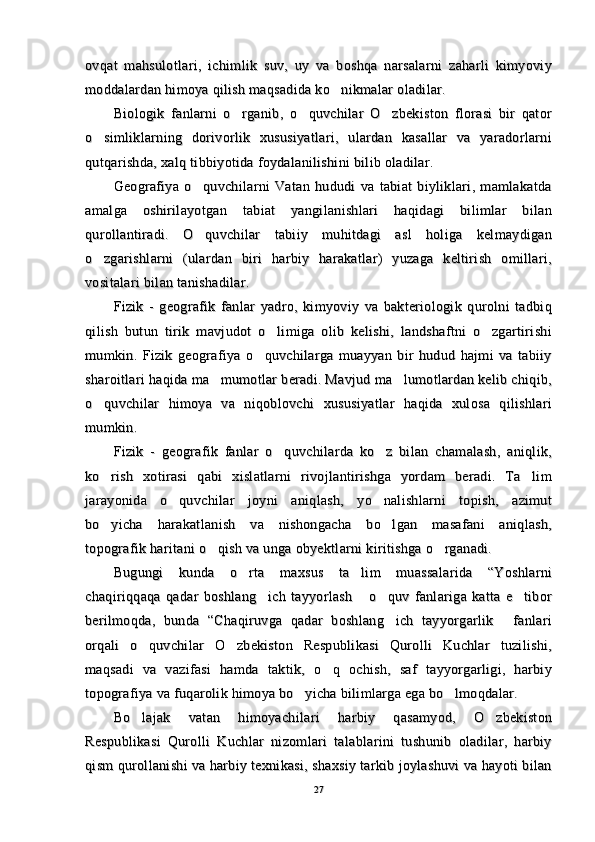 ovqat   mahsulotlari,   ichimlik   suv,   uy   va   boshqa   narsalarni   zaharli   kimyoviyovqat   mahsulotlari,   ichimlik   suv,   uy   va   boshqa   narsalarni   zaharli   kimyoviy
moddalardan himoya qilish maqsadida ko nikmalar oladilar.moddalardan himoya qilish maqsadida ko nikmalar oladilar.
Biologik   fanlarni   o rganib,   o quvchilar   O zbekiston   florasi   bir   qator	
  Biologik   fanlarni   o rganib,   o quvchilar   O zbekiston   florasi   bir   qator  
o simliklarning   dorivorlik   xususiyatlari,   ulardan   kasallar   va   yaradorlarni	
o simliklarning   dorivorlik   xususiyatlari,   ulardan   kasallar   va   yaradorlarni
qutqarishda, xalq tibbiyotida foydalanilishini bilib oladilar.qutqarishda, xalq tibbiyotida foydalanilishini bilib oladilar.
Geografiya   o quvchilarni   Vatan   hududi   va   tabiat   biyliklari,   mamlakatda	
Geografiya   o quvchilarni   Vatan   hududi   va   tabiat   biyliklari,   mamlakatda
amalga   oshirilayotgan   tabiat   yangilanishlari   haqidagi   bilimlar   bilanamalga   oshirilayotgan   tabiat   yangilanishlari   haqidagi   bilimlar   bilan
qurollantiradi.   O quvchilar   tabiiy   muhitdagi   asl   holiga   kelmaydigan
qurollantiradi.   O quvchilar   tabiiy   muhitdagi   asl   holiga   kelmaydigan
o zgarishlarni   (ulardan   biri   harbiy   harakatlar)   yuzaga   keltirish   omillari,	
o zgarishlarni   (ulardan   biri   harbiy   harakatlar)   yuzaga   keltirish   omillari,
vositalari bilan tanishadilar.vositalari bilan tanishadilar.
Fizik   -   geografik   fanlar   yadro,   kimyoviy   va   bakteriologik   qurolni   tadbiqFizik   -   geografik   fanlar   yadro,   kimyoviy   va   bakteriologik   qurolni   tadbiq
qilish   butun   tirik   mavjudot   o limiga   olib   kelishi,   landshaftni   o zgartirishi	
 qilish   butun   tirik   mavjudot   o limiga   olib   kelishi,   landshaftni   o zgartirishi 
mumkin.   Fizik   geografiya   o quvchilarga   muayyan   bir   hudud   hajmi   va   tabiiy	
mumkin.   Fizik   geografiya   o quvchilarga   muayyan   bir   hudud   hajmi   va   tabiiy
sharoitlari haqida ma mumotlar beradi. Mavjud ma lumotlardan kelib chiqib,	
 sharoitlari haqida ma mumotlar beradi. Mavjud ma lumotlardan kelib chiqib, 
o quvchilar   himoya   va   niqoblovchi   xususiyatlar   haqida   xulosa   qilishlari	
o quvchilar   himoya   va   niqoblovchi   xususiyatlar   haqida   xulosa   qilishlari
mumkin.mumkin.
Fizik   -   geografik   fanlar   o quvchilarda   ko z   bilan   chamalash,   aniqlik,	
 Fizik   -   geografik   fanlar   o quvchilarda   ko z   bilan   chamalash,   aniqlik, 
ko rish   xotirasi   qabi   xislatlarni   rivojlantirishga   yordam   beradi.   Ta lim	
 ko rish   xotirasi   qabi   xislatlarni   rivojlantirishga   yordam   beradi.   Ta lim 
jarayonida   o quvchilar   joyni   aniqlash,   yo nalishlarni   topish,   azimut	
 jarayonida   o quvchilar   joyni   aniqlash,   yo nalishlarni   topish,   azimut 
bo yicha   harakatlanish   va   nishongacha   bo lgan   masafani   aniqlash,	
 bo yicha   harakatlanish   va   nishongacha   bo lgan   masafani   aniqlash, 
topografik haritani o qish va unga obyektlarni kiritishga o rganadi.	
 topografik haritani o qish va unga obyektlarni kiritishga o rganadi. 
Bugungi   kunda   o rta   maxsus   ta lim   muassalarida   “Yoshlarni	
 Bugungi   kunda   o rta   maxsus   ta lim   muassalarida   “Yoshlarni 
chaqiriqqaqa   qadar   boshlang ich   tayyorlash   o quv   fanlariga   katta   e tibor	
   chaqiriqqaqa   qadar   boshlang ich   tayyorlash   o quv   fanlariga   katta   e tibor   
berilmoqda,   bunda   “Chaqiruvga   qadar   boshlang ich   tayyorgarlik   fanlari	
 berilmoqda,   bunda   “Chaqiruvga   qadar   boshlang ich   tayyorgarlik   fanlari 
orqali   o quvchilar   O zbekiston   Respublikasi   Qurolli   Kuchlar   tuzilishi,	
 orqali   o quvchilar   O zbekiston   Respublikasi   Qurolli   Kuchlar   tuzilishi, 
maqsadi   va   vazifasi   hamda   taktik,   o q   ochish,   saf   tayyorgarligi,   harbiy	
maqsadi   va   vazifasi   hamda   taktik,   o q   ochish,   saf   tayyorgarligi,   harbiy
topografiya va fuqarolik himoya bo yicha bilimlarga ega bo lmoqdalar.	
 topografiya va fuqarolik himoya bo yicha bilimlarga ega bo lmoqdalar. 
Bo lajak   vatan   himoyachilari   harbiy   qasamyod,   O zbekiston	
 Bo lajak   vatan   himoyachilari   harbiy   qasamyod,   O zbekiston 
Respublikasi   Qurolli   Kuchlar   nizomlari   talablarini   tushunib   oladilar,   harbiyRespublikasi   Qurolli   Kuchlar   nizomlari   talablarini   tushunib   oladilar,   harbiy
qism qurollanishi va harbiy texnikasi, shaxsiy tarkib joylashuvi va hayoti bilanqism qurollanishi va harbiy texnikasi, shaxsiy tarkib joylashuvi va hayoti bilan
2727 