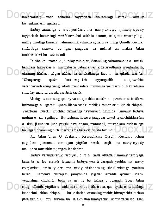 tanishadilar;   yosh   askarlar   tayyorlash   doirasidagi   kerakli   amaliytanishadilar;   yosh   askarlar   tayyorlash   doirasidagi   kerakli   amaliy
ko nikmalarni egallaydi.ko nikmalarni egallaydi.
Harbiy   xizmatga   o smir-yoshlarni   ma naviy-axloqiy,   ijtimoiy-siyosiy	
 Harbiy   xizmatga   o smir-yoshlarni   ma naviy-axloqiy,   ijtimoiy-siyosiy 
tayyorlash   borasidagi   vazifalarni   hal   etishda   asosan,   xalqimiz   mustaqilligi,tayyorlash   borasidagi   vazifalarni   hal   etishda   asosan,   xalqimiz   mustaqilligi,
milliy ozodligi kurashi, qahramonlik yilnomasi, xalq va uning Qurolli Kuchlarmilliy ozodligi kurashi, qahramonlik yilnomasi, xalq va uning Qurolli Kuchlar
shuhratiga   sazovar   bo lgan   jangovar   va   mehnat   an analari   bilan
 shuhratiga   sazovar   bo lgan   jangovar   va   mehnat   an analari   bilan 
tanishtirishni ko zda tutadi.	
tanishtirishni ko zda tutadi.
Tajriba ko rsatadiki, bunday yutuqlar, Vatanning qahramonona o tmishi
 Tajriba ko rsatadiki, bunday yutuqlar, Vatanning qahramonona o tmishi 
haqidagi   hikoyalar   o quvchilarda   vatanparvarlik   hissiyotlarini   rivojlantirish,	
haqidagi   hikoyalar   o quvchilarda   vatanparvarlik   hissiyotlarini   rivojlantirish,
ularning   fikrlari,   qilgan   ishlari   va   harakatlariga   faol   ta sir   qiladi.   Har   bir	
ularning   fikrlari,   qilgan   ishlari   va   harakatlariga   faol   ta sir   qiladi.   Har   bir
“Chaqiruvga   qadar   boshlang ich   tayyorgarlik   o qituvchisi	
  “Chaqiruvga   qadar   boshlang ich   tayyorgarlik   o qituvchisi  
vatanparvarlikning  yangi  idrok  manbaalari   dunyosiga  yoshlarni   olib  ketadiganvatanparvarlikning  yangi  idrok  manbaalari   dunyosiga  yoshlarni   olib  ketadigan
shunday muhitni darsda yaratish kerak.shunday muhitni darsda yaratish kerak.
Mashg ulotlarning qat iy va aniq tashkil etilishi o quvchilarni tartib va	
  Mashg ulotlarning qat iy va aniq tashkil etilishi o quvchilarni tartib va  
intizomiga   o rgatadi,   ijrochilik   va   tashkilotchilik   tomonlarini   ishlab   chiqadi.
intizomiga   o rgatadi,   ijrochilik   va   tashkilotchilik   tomonlarini   ishlab   chiqadi.
Yoshlarni   Qurolli   Kuchlar   xizmatiga   tayyorlash   tizimida   jismoniy   tarbiyaYoshlarni   Qurolli   Kuchlar   xizmatiga   tayyorlash   tizimida   jismoniy   tarbiya
muhim   o rin   egallaydi.   Bu   tushunarli,   zero   jangovar   hayot   qiyinchiliklaridan	
muhim   o rin   egallaydi.   Bu   tushunarli,   zero   jangovar   hayot   qiyinchiliklaridan
o tish,   jismonan   juda   yaxshi   rivojlangan,   matonatli,   mustahkam   asabga   ega	
o tish,   jismonan   juda   yaxshi   rivojlangan,   matonatli,   mustahkam   asabga   ega
bo lgan odamning turli sharoitlarda harakat qilishi lozimdir.
bo lgan odamning turli sharoitlarda harakat qilishi lozimdir.
Shu   bilan   birga   O zbekiston   Respublikasi   Qurolli   Kuchlari   uchun	
Shu   bilan   birga   O zbekiston   Respublikasi   Qurolli   Kuchlari   uchun
sog lom,   jismonan   chiniqqan   yigitlar   kerak,   ongli,   ma naviy-siyosiy	
 sog lom,   jismonan   chiniqqan   yigitlar   kerak,   ongli,   ma naviy-siyosiy 
ma noda mustahkam jangchilar darkor.
ma noda mustahkam jangchilar darkor.
Harbiy   vatanpavarlik   tarbiyasi   o z   o rnida   albatta   jismoniy   tarbiyaga	
 Harbiy   vatanpavarlik   tarbiyasi   o z   o rnida   albatta   jismoniy   tarbiyaga 
katta   ta sir   ko rsatadi.   Jismoniy   tarbiya   yetarli   darajada   yoshlar   ma naviy	
  katta   ta sir   ko rsatadi.   Jismoniy   tarbiya   yetarli   darajada   yoshlar   ma naviy  
rivojlanishi,   unda   yuqori   ma naviy   xislatlarning   shakllanishiga   yordam	
rivojlanishi,   unda   yuqori   ma naviy   xislatlarning   shakllanishiga   yordam
beradi.   Jismoniy   chiniqish   jarayonida   yigitlar   amalda   qiyinchiliklarniberadi.   Jismoniy   chiniqish   jarayonida   yigitlar   amalda   qiyinchiliklarni
yengishga,   chidamli,   botir   va   qat iy   bo lishga   o rganadi.   Sport   bilan	
  yengishga,   chidamli,   botir   va   qat iy   bo lishga   o rganadi.   Sport   bilan  
shug ullanib, yigitlar o zida mardlik, botirlik, iroda, qat iylik, o z kuchiga	
   shug ullanib, yigitlar o zida mardlik, botirlik, iroda, qat iylik, o z kuchiga   
ishonchni   ishlab   chiqadi     bu   xislatlar   vatanning   mohir   himoyachisi   uchun	
ishonchni   ishlab   chiqadi     bu   xislatlar   vatanning   mohir   himoyachisi   uchun
juda zarur. O quv jarayoni  bo lajak vatan himoyachisi  uchun zarur bo lgan	
  juda zarur. O quv jarayoni  bo lajak vatan himoyachisi  uchun zarur bo lgan  
2828 
