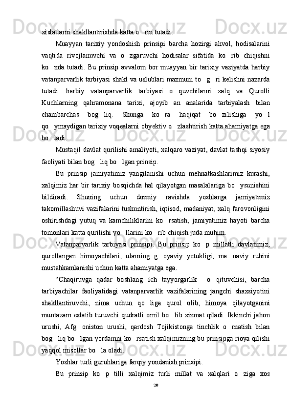 xislatlarni shakllantirishda katta o rin tutadi.xislatlarni shakllantirishda katta o rin tutadi.
Muayyan   tarixiy   yondoshish   prinsipi   barcha   hozirgi   ahvol,   hodisalariniMuayyan   tarixiy   yondoshish   prinsipi   barcha   hozirgi   ahvol,   hodisalarini
vaqtida   rivojlanuvchi   va   o zgaruvchi   hodisalar   sifatida   ko rib   chiqishni	
 vaqtida   rivojlanuvchi   va   o zgaruvchi   hodisalar   sifatida   ko rib   chiqishni 
ko zda   tutadi.   Bu   prinsip   avvalom   bor   muayyan   bir   tarixiy   vaziyatda   harbiy	
ko zda   tutadi.   Bu   prinsip   avvalom   bor   muayyan   bir   tarixiy   vaziyatda   harbiy
vatanparvarlik   tarbiyasi   shakl   va  uslublari   mazmuni   to g ri   kelishni   nazarda	
 vatanparvarlik   tarbiyasi   shakl   va  uslublari   mazmuni   to g ri   kelishni   nazarda 
tutadi.   harbiy   vatanparvarlik   tarbiyasi   o quvchilarni   xalq   va   Qurolli	
tutadi.   harbiy   vatanparvarlik   tarbiyasi   o quvchilarni   xalq   va   Qurolli
Kuchlarning   qahramonana   tarixi,   ajoyib   an analarida   tarbiyalash   bilan	
Kuchlarning   qahramonana   tarixi,   ajoyib   an analarida   tarbiyalash   bilan
chambarchas   bog liq.   Shunga   ko ra   haqiqat   bo zilishiga   yo l	
   chambarchas   bog liq.   Shunga   ko ra   haqiqat   bo zilishiga   yo l   
qo ymaydigan tarixiy voqealarni obyektiv o zlashtirish katta ahamiyatga ega	
 qo ymaydigan tarixiy voqealarni obyektiv o zlashtirish katta ahamiyatga ega 
bo ladi.
bo ladi.
Mustaqil   davlat   qurilishi   amaliyoti,   xalqaro   vaziyat,   davlat   tashqi   siyosiyMustaqil   davlat   qurilishi   amaliyoti,   xalqaro   vaziyat,   davlat   tashqi   siyosiy
faoliyati bilan bog liq bo lgan prinsip.	
 faoliyati bilan bog liq bo lgan prinsip. 
Bu   prinsip   jamiyatimiz   yangilanishi   uchun   mehnatkashlarimiz   kurashi,Bu   prinsip   jamiyatimiz   yangilanishi   uchun   mehnatkashlarimiz   kurashi,
xalqimiz   har   bir   tarixiy   bosqichda   hal   qilayotgan   masalalariga   bo ysunishini	
xalqimiz   har   bir   tarixiy   bosqichda   hal   qilayotgan   masalalariga   bo ysunishini
bildiradi.   Shuning   uchun   doimiy   ravishda   yoshlarga   jamiyatimizbildiradi.   Shuning   uchun   doimiy   ravishda   yoshlarga   jamiyatimiz
takomillashuvi   vazifalarini   tushuntirish,   iqtisod,   madaniyat,   xalq  farovonliginitakomillashuvi   vazifalarini   tushuntirish,   iqtisod,   madaniyat,   xalq  farovonligini
oshirishdagi   yutuq   va   kamchiliklarini   ko rsatish,   jamiyatimiz   hayoti   barcha	
oshirishdagi   yutuq   va   kamchiliklarini   ko rsatish,   jamiyatimiz   hayoti   barcha
tomonlari katta qurilishi yo llarini ko rib chiqish juda muhim.	
 tomonlari katta qurilishi yo llarini ko rib chiqish juda muhim. 
Vatanparvarlik   tarbiyasi   prinsipi.   Bu   prinsip   ko p   millatli   davlatimiz,	
Vatanparvarlik   tarbiyasi   prinsipi.   Bu   prinsip   ko p   millatli   davlatimiz,
qurollangan   himoyachilari,   ularning   g oyaviy   yetukligi,   ma naviy   ruhini	
 qurollangan   himoyachilari,   ularning   g oyaviy   yetukligi,   ma naviy   ruhini 
mustahkamlanishi uchun katta ahamiyatga ega.mustahkamlanishi uchun katta ahamiyatga ega.
“Chaqiruvga   qadar   boshlang ich   tayyorgarlik   o qituvchisi,   barcha	
  “Chaqiruvga   qadar   boshlang ich   tayyorgarlik   o qituvchisi,   barcha  
tarbiyachilar   faoliyatidagi   vatanparvarlik   vazifalarining   jangchi   shaxsiyotinitarbiyachilar   faoliyatidagi   vatanparvarlik   vazifalarining   jangchi   shaxsiyotini
shakllantiruvchi,   nima   uchun   qo liga   qurol   olib,   himoya   qilayotganini
shakllantiruvchi,   nima   uchun   qo liga   qurol   olib,   himoya   qilayotganini
muntazam   eslatib   turuvchi   qudratli   omil   bo lib   xizmat   qiladi.   Ikkinchi   jahon	
muntazam   eslatib   turuvchi   qudratli   omil   bo lib   xizmat   qiladi.   Ikkinchi   jahon
urushi,   Afg oniston   urushi,   qardosh   Tojikistonga   tinchlik   o rnatish   bilan	
 urushi,   Afg oniston   urushi,   qardosh   Tojikistonga   tinchlik   o rnatish   bilan 
bog liq bo lgan yordamni ko rsatish xalqimizning bu prinsipga rioya qilishi	
  bog liq bo lgan yordamni ko rsatish xalqimizning bu prinsipga rioya qilishi  
yaqqol misollar bo la oladi. 	
yaqqol misollar bo la oladi. 
Yoshlar turli guruhlariga farqiy yondanish prinsipi.Yoshlar turli guruhlariga farqiy yondanish prinsipi.
Bu   prinsip   ko p   tilli   xalqimiz   turli   millat   va   xalqlari   o ziga   xos
 Bu   prinsip   ko p   tilli   xalqimiz   turli   millat   va   xalqlari   o ziga   xos 
2929 