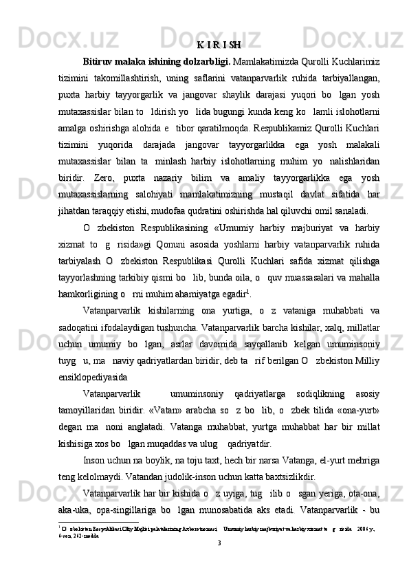 K I R I SH K I R I SH 
Bitiruv mаlаkа ishining dоlzаrbligi.Bitiruv mаlаkа ishining dоlzаrbligi.
 Mamlakatimizda Qurolli Kuchlarimiz Mamlakatimizda Qurolli Kuchlarimiz
tizimini   takomillashtirish,   uning   saflarini   vatanparvarlik   ruhida   tarbiyallangan,tizimini   takomillashtirish,   uning   saflarini   vatanparvarlik   ruhida   tarbiyallangan,
puxta   harbiy   tayyorgarlik   va   jangovar   shaylik   darajasi   yuqori   bo lgan   yoshpuxta   harbiy   tayyorgarlik   va   jangovar   shaylik   darajasi   yuqori   bo lgan   yosh
mutaxassislar bilan to ldirish yo lida bugungi kunda keng ko lamli islohotlarni	
  mutaxassislar bilan to ldirish yo lida bugungi kunda keng ko lamli islohotlarni  
amalga oshirishga alohida e tibor  qaratilmoqda. Respublikamiz  Qurolli Kuchlari	
amalga oshirishga alohida e tibor  qaratilmoqda. Respublikamiz  Qurolli Kuchlari
tizimini   yuqorida   darajada   jangovar   tayyorgarlikka   ega   yosh   malakalitizimini   yuqorida   darajada   jangovar   tayyorgarlikka   ega   yosh   malakali
mutaxassislar   bilan   ta minlash   harbiy   islohotlarning   muhim   yo nalishlaridan	
 mutaxassislar   bilan   ta minlash   harbiy   islohotlarning   muhim   yo nalishlaridan 
biridir.   Zero,   puxta   nazariy   bilim   va   amaliy   tayyorgarlikka   ega   yoshbiridir.   Zero,   puxta   nazariy   bilim   va   amaliy   tayyorgarlikka   ega   yosh
mutaxassislarning   salohiyati   mamlakatimizning   mustaqil   davlat   sifatida   harmutaxassislarning   salohiyati   mamlakatimizning   mustaqil   davlat   sifatida   har
jihatdan taraqqiy etishi, mudofaa qudratini oshirishda hal qiluvchi omil sanaladi.jihatdan taraqqiy etishi, mudofaa qudratini oshirishda hal qiluvchi omil sanaladi.
O zbekiston   Respublikasining   «Umumiy   harbiy   majburiyat   va   harbiy	
O zbekiston   Respublikasining   «Umumiy   harbiy   majburiyat   va   harbiy
xizmat   to g risida»gi   Qonuni   asosida   yoshlarni   harbiy   vatanparvarlik   ruhida	
 xizmat   to g risida»gi   Qonuni   asosida   yoshlarni   harbiy   vatanparvarlik   ruhida 
tarbiyalash   O zbekiston   Respublikasi   Qurolli   Kuchlari   safida   xizmat   qilishga	
tarbiyalash   O zbekiston   Respublikasi   Qurolli   Kuchlari   safida   xizmat   qilishga
tayyorlashning tarkibiy qismi bo lib, bunda oila, o quv muassasalari va mahalla	
 tayyorlashning tarkibiy qismi bo lib, bunda oila, o quv muassasalari va mahalla 
hamkorligining o rni muhim ahamiyatga egadir	
hamkorligining o rni muhim ahamiyatga egadir 11
..
Vatanparvarlik kishilarning   ona   yurtiga,   o z   vataniga   muhabbati   va	
 Vatanparvarlik kishilarning   ona   yurtiga,   o z   vataniga   muhabbati   va 
sadoqatini ifodalaydigan tushuncha. Vatanparvarlik barcha kishilar, xalq, millatlarsadoqatini ifodalaydigan tushuncha. Vatanparvarlik barcha kishilar, xalq, millatlar
uchun   umumiy   bo lgan,   asrlar   davomida   sayqallanib   kelgan   umuminsoniy
uchun   umumiy   bo lgan,   asrlar   davomida   sayqallanib   kelgan   umuminsoniy
tuyg u, ma naviy qadriyatlardan biridir, deb ta rif berilgan O zbekiston Milliy	
   tuyg u, ma naviy qadriyatlardan biridir, deb ta rif berilgan O zbekiston Milliy   
ensiklopediyasida ensiklopediyasida 
Vatanparvarlik     umuminsoniy   qadriyatlarga   sodiqlikning   asosiy	
Vatanparvarlik     umuminsoniy   qadriyatlarga   sodiqlikning   asosiy
tamoyillaridan   biridir.   «Vatan»   arabcha   so z   bo lib,   o zbek   tilida   «ona-yurt»	
  tamoyillaridan   biridir.   «Vatan»   arabcha   so z   bo lib,   o zbek   tilida   «ona-yurt»  
degan   ma noni   anglatadi.   Vatanga   muhabbat,   yurtga   muhabbat   har   bir   millat	
degan   ma noni   anglatadi.   Vatanga   muhabbat,   yurtga   muhabbat   har   bir   millat
kishisiga xos bo lgan muqaddas va ulug  qadriyatdir. 	
 kishisiga xos bo lgan muqaddas va ulug  qadriyatdir.  
Inson uchun na Inson uchun na 
boylikboylik
, na toju taxt, hech bir narsa Vatanga, el-yurt mehriga, na toju taxt, hech bir narsa Vatanga, el-yurt mehriga
teng kelolmaydi. Vatandan judolik-inson uchun katta baxtsizlikdir. teng kelolmaydi. Vatandan judolik-inson uchun katta baxtsizlikdir. 
Vatanparvarlik har bir kishida o z uyiga, tug ilib o sgan yeriga, ota-ona,	
  Vatanparvarlik har bir kishida o z uyiga, tug ilib o sgan yeriga, ota-ona,  
aka-uka,   opa-singillariga   bo lgan   munosabatida   aks   etadi.   Vatanparvarlik   -   bu	
aka-uka,   opa-singillariga   bo lgan   munosabatida   aks   etadi.   Vatanparvarlik   -   bu
11
  
O zbekiston Respublikasi Oliy Majlisi palatalarining Axborotnomasi,  Umumiy harbiy majburiyat va harbiy xizmat to g risida  2006 y., 	
    O zbekiston Respublikasi Oliy Majlisi palatalarining Axborotnomasi,  Umumiy harbiy majburiyat va harbiy xizmat to g risida  2006 y.,     
6-son, 262-modda6-son, 262-modda
33 