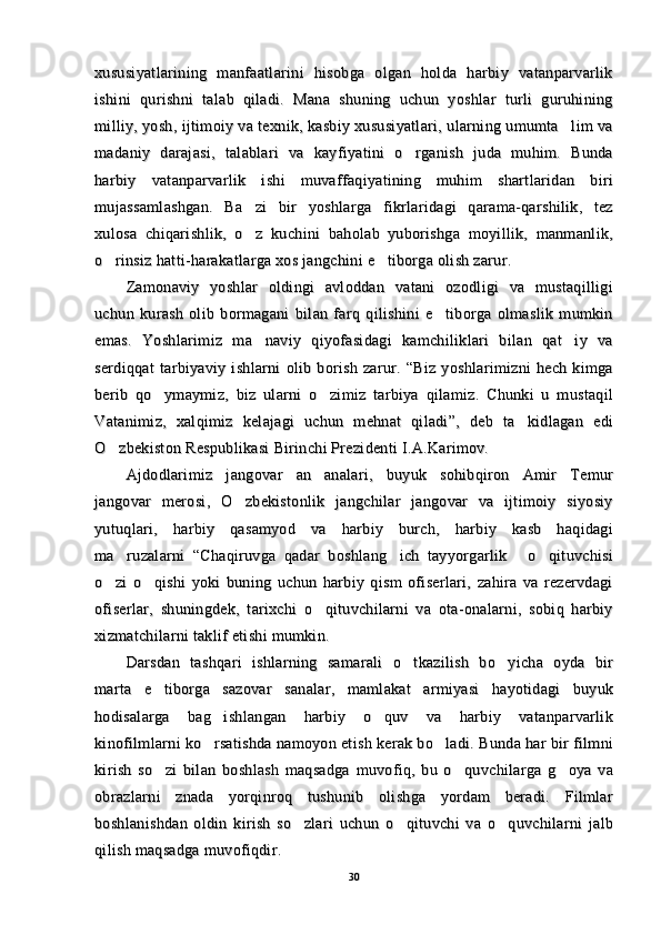 xususiyatlarining   manfaatlarini   hisobga   olgan   holda   harbiy   vatanparvarlikxususiyatlarining   manfaatlarini   hisobga   olgan   holda   harbiy   vatanparvarlik
ishini   qurishni   talab   qiladi.   Mana   shuning   uchun   yoshlar   turli   guruhiningishini   qurishni   talab   qiladi.   Mana   shuning   uchun   yoshlar   turli   guruhining
milliy, yosh, ijtimoiy va texnik, kasbiy xususiyatlari, ularning umumta lim vamilliy, yosh, ijtimoiy va texnik, kasbiy xususiyatlari, ularning umumta lim va
madaniy   darajasi,   talablari   va   kayfiyatini   o rganish   juda   muhim.   Bunda	
madaniy   darajasi,   talablari   va   kayfiyatini   o rganish   juda   muhim.   Bunda
harbiy   vatanparvarlik   ishi   muvaffaqiyatining   muhim   shartlaridan   biriharbiy   vatanparvarlik   ishi   muvaffaqiyatining   muhim   shartlaridan   biri
mujassamlashgan.   Ba zi   bir   yoshlarga   fikrlaridagi   qarama-qarshilik,   tez	
mujassamlashgan.   Ba zi   bir   yoshlarga   fikrlaridagi   qarama-qarshilik,   tez
xulosa   chiqarishlik,   o z   kuchini   baholab   yuborishga   moyillik,   manmanlik,
xulosa   chiqarishlik,   o z   kuchini   baholab   yuborishga   moyillik,   manmanlik,
o rinsiz hatti-harakatlarga xos jangchini e tiborga olish zarur.	
 o rinsiz hatti-harakatlarga xos jangchini e tiborga olish zarur. 
Zamonaviy   yoshlar   oldingi   avloddan   vatani   ozodligi   va   mustaqilligiZamonaviy   yoshlar   oldingi   avloddan   vatani   ozodligi   va   mustaqilligi
uchun   kurash   olib   bormagani   bilan   farq   qilishini   e tiborga   olmaslik   mumkin	
uchun   kurash   olib   bormagani   bilan   farq   qilishini   e tiborga   olmaslik   mumkin
emas.   Yoshlarimiz   ma naviy   qiyofasidagi   kamchiliklari   bilan   qat iy   va	
 emas.   Yoshlarimiz   ma naviy   qiyofasidagi   kamchiliklari   bilan   qat iy   va 
serdiqqat   tarbiyaviy   ishlarni   olib   borish   zarur.   “Biz   yoshlarimizni   hech   kimgaserdiqqat   tarbiyaviy   ishlarni   olib   borish   zarur.   “Biz   yoshlarimizni   hech   kimga
berib   qo ymaymiz,   biz   ularni   o zimiz   tarbiya   qilamiz.   Chunki   u   mustaqil	
 berib   qo ymaymiz,   biz   ularni   o zimiz   tarbiya   qilamiz.   Chunki   u   mustaqil 
Vatanimiz,   xalqimiz   kelajagi   uchun   mehnat   qiladi”,   deb   ta kidlagan   edi	
Vatanimiz,   xalqimiz   kelajagi   uchun   mehnat   qiladi”,   deb   ta kidlagan   edi
O zbekiston Respublikasi Birinchi Prezidenti I.A.Karimov.	
O zbekiston Respublikasi Birinchi Prezidenti I.A.Karimov.
Ajdodlarimiz   jangovar   an analari,   buyuk   sohibqiron   Amir   Temur	
Ajdodlarimiz   jangovar   an analari,   buyuk   sohibqiron   Amir   Temur
jangovar   merosi,   O zbekistonlik   jangchilar   jangovar   va   ijtimoiy   siyosiy	
jangovar   merosi,   O zbekistonlik   jangchilar   jangovar   va   ijtimoiy   siyosiy
yutuqlari,   harbiy   qasamyod   va   harbiy   burch,   harbiy   kasb   haqidagiyutuqlari,   harbiy   qasamyod   va   harbiy   burch,   harbiy   kasb   haqidagi
ma ruzalarni   “Chaqiruvga   qadar   boshlang ich   tayyorgarlik   o qituvchisi	
   ma ruzalarni   “Chaqiruvga   qadar   boshlang ich   tayyorgarlik   o qituvchisi   
o zi   o qishi   yoki   buning   uchun   harbiy   qism   ofiserlari,   zahira   va   rezervdagi
 o zi   o qishi   yoki   buning   uchun   harbiy   qism   ofiserlari,   zahira   va   rezervdagi 
ofiserlar,   shuningdek,   tarixchi   o qituvchilarni   va   ota-onalarni,   sobiq   harbiy	
ofiserlar,   shuningdek,   tarixchi   o qituvchilarni   va   ota-onalarni,   sobiq   harbiy
xizmatchilarni taklif etishi mumkin.xizmatchilarni taklif etishi mumkin.
Darsdan   tashqari   ishlarning   samarali   o tkazilish   bo yicha   oyda   bir	
 Darsdan   tashqari   ishlarning   samarali   o tkazilish   bo yicha   oyda   bir 
marta   e tiborga   sazovar   sanalar,   mamlakat   armiyasi   hayotidagi   buyuk	
marta   e tiborga   sazovar   sanalar,   mamlakat   armiyasi   hayotidagi   buyuk
hodisalarga   bag ishlangan   harbiy   o quv   va   harbiy   vatanparvarlik	
 hodisalarga   bag ishlangan   harbiy   o quv   va   harbiy   vatanparvarlik 
kinofilmlarni ko rsatishda namoyon etish kerak bo ladi. Bunda har bir filmni
 kinofilmlarni ko rsatishda namoyon etish kerak bo ladi. Bunda har bir filmni 
kirish   so zi   bilan   boshlash   maqsadga   muvofiq,   bu   o quvchilarga   g oya   va	
  kirish   so zi   bilan   boshlash   maqsadga   muvofiq,   bu   o quvchilarga   g oya   va  
obrazlarni   znada   yorqinroq   tushunib   olishga   yordam   beradi.   Filmlarobrazlarni   znada   yorqinroq   tushunib   olishga   yordam   beradi.   Filmlar
boshlanishdan   oldin   kirish   so zlari   uchun   o qituvchi   va   o quvchilarni   jalb	
  boshlanishdan   oldin   kirish   so zlari   uchun   o qituvchi   va   o quvchilarni   jalb  
qilish maqsadga muvofiqdir.qilish maqsadga muvofiqdir.
3030 