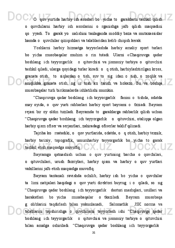 O quv   yurtida   harbiy   ish   asoslari   bo yicha   to garaklarni   tashkil   qilish  O quv   yurtida   harbiy   ish   asoslari   bo yicha   to garaklarni   tashkil   qilish  
o quvchilarni   harbiy   ish   asoslarini   o rganishga   jalb   qilish   maqsadini	
 o quvchilarni   harbiy   ish   asoslarini   o rganishga   jalb   qilish   maqsadini 
qo yyadi.   To garak   yo nalishini   tanlaganda   moddiy   baza   va   mutaxassislar
  qo yyadi.   To garak   yo nalishini   tanlaganda   moddiy   baza   va   mutaxassislar  
hamda o quvchilar qiziqishlari va talablaridan kelib chiqish kerak.	
hamda o quvchilar qiziqishlari va talablaridan kelib chiqish kerak.
Yoshlarni   harbiy   hizmatga   tayyorlashda   harbiy   amaliy   sport   turlariYoshlarni   harbiy   hizmatga   tayyorlashda   harbiy   amaliy   sport   turlari
bo yicha   musobaqalar   muhim   o rin   tutadi.   Ularni   «Chaqiruvga   qadar	
 bo yicha   musobaqalar   muhim   o rin   tutadi.   Ularni   «Chaqiruvga   qadar 
boshlang ich   tayyorgarlik   o qituvchisi   va   jismoniy   tarbiya   o qituvchisi	
   boshlang ich   tayyorgarlik   o qituvchisi   va   jismoniy   tarbiya   o qituvchisi   
tashkil qiladi, ularga quyidagi turlar kiradi: o q otish, harbiylashtirilgan kross,	
tashkil qiladi, ularga quyidagi turlar kiradi: o q otish, harbiylashtirilgan kross,
granata   otish,     to siqlardan   o tish,   suv   to sig idan   o tish,   o zoqlik   va	
     granata   otish,     to siqlardan   o tish,   suv   to sig idan   o tish,   o zoqlik   va     
aniqlikka   granata   otish,   og ir   tosh   ko tarish   va   hokazo.   Bu   va   boshqa	
 aniqlikka   granata   otish,   og ir   tosh   ko tarish   va   hokazo.   Bu   va   boshqa 
musobaqalar turli birikmalarda ishlatilishi mumkin.musobaqalar turli birikmalarda ishlatilishi mumkin.
“Chaqiruvga   qadar   boshlang ich   tayyorgarlik   fanini   o tishda,   odatda	
  “Chaqiruvga   qadar   boshlang ich   tayyorgarlik   fanini   o tishda,   odatda  
may   oyida,   o quv   yurti   rahbarlari   harbiy   sport   bayrami   o tkziadi.   Bayram	
 may   oyida,   o quv   yurti   rahbarlari   harbiy   sport   bayrami   o tkziadi.   Bayram 
rejasi   bir   oy   oldin   tuziladi.   Bayramda   to garaklarga   rahbarlik   qilish   uchun	
rejasi   bir   oy   oldin   tuziladi.   Bayramda   to garaklarga   rahbarlik   qilish   uchun
“Chaqiruvga   qadar   boshlang ich   tayyorgarlik   o qituvchisi,   otaliqqa   olgan	
  “Chaqiruvga   qadar   boshlang ich   tayyorgarlik   o qituvchisi,   otaliqqa   olgan  
harbiy qism ofiser va serjantlari, zahiradagi ofiserlar taklif qilinadi.harbiy qism ofiser va serjantlari, zahiradagi ofiserlar taklif qilinadi.
Tajriba ko rsatadiki, o quv yurtlarida, odatda, o q otish, harbiy texnik,	
  Tajriba ko rsatadiki, o quv yurtlarida, odatda, o q otish, harbiy texnik,  
harbiy   tarixiy,   topografik,   umumharbiy   tayyorgarlik   bo yicha   to garak	
 harbiy   tarixiy,   topografik,   umumharbiy   tayyorgarlik   bo yicha   to garak 
tashkil etish maqsadga muvofiq.tashkil etish maqsadga muvofiq.
Bayramga   qatnashish   uchun   o quv   yurtining   barcha   o quvchilari,	
 Bayramga   qatnashish   uchun   o quv   yurtining   barcha   o quvchilari, 
o qituvchilari,   urush   faxriylari,   harbiy   qism   va   harbiy   o quv   yurtlari	
 o qituvchilari,   urush   faxriylari,   harbiy   qism   va   harbiy   o quv   yurtlari 
vakillarini jalb etish maqsadga muvofiq.vakillarini jalb etish maqsadga muvofiq.
Bayram   tantanali   ravishda   ochilib,   harbiy   ish   bo yicha   o quvchilar	
 Bayram   tantanali   ravishda   ochilib,   harbiy   ish   bo yicha   o quvchilar 
ta limi   natijalari   haqidagi   o quv   yurti   direktori   buyrug i   o qiladi,   so ng	
    ta limi   natijalari   haqidagi   o quv   yurti   direktori   buyrug i   o qiladi,   so ng    
“Chaqiruvga   qadar   boshlang ich   tayyorgarlik   dasturi   mashqlari,   usullari   va	
 “Chaqiruvga   qadar   boshlang ich   tayyorgarlik   dasturi   mashqlari,   usullari   va 
harakatlari   bo yicha   musabaqalar   o tkaziladi.   Bayram   musobaqa	
 harakatlari   bo yicha   musabaqalar   o tkaziladi.   Bayram   musobaqa 
g oliblarini   taqdirlash   bilan   yakunlanadi,   Salomatlik   JSK   norma   va	
  g oliblarini   taqdirlash   bilan   yakunlanadi,   Salomatlik   JSK   norma   va  
talablarini   topshirishga   o quvchilarni   tayyorlash   ishi   “Chaqiruvga   qadar	
talablarini   topshirishga   o quvchilarni   tayyorlash   ishi   “Chaqiruvga   qadar
boshlang ich   tayyorgarlik   o qituvchisi   va   jismoniy   tarbiya   o qituvchisi	
   boshlang ich   tayyorgarlik   o qituvchisi   va   jismoniy   tarbiya   o qituvchisi   
bilan   amalga   oshiriladi.   “Chaqiruvga   qadar   boshlang ich   tayyorgarlik	
 bilan   amalga   oshiriladi.   “Chaqiruvga   qadar   boshlang ich   tayyorgarlik 
3131 