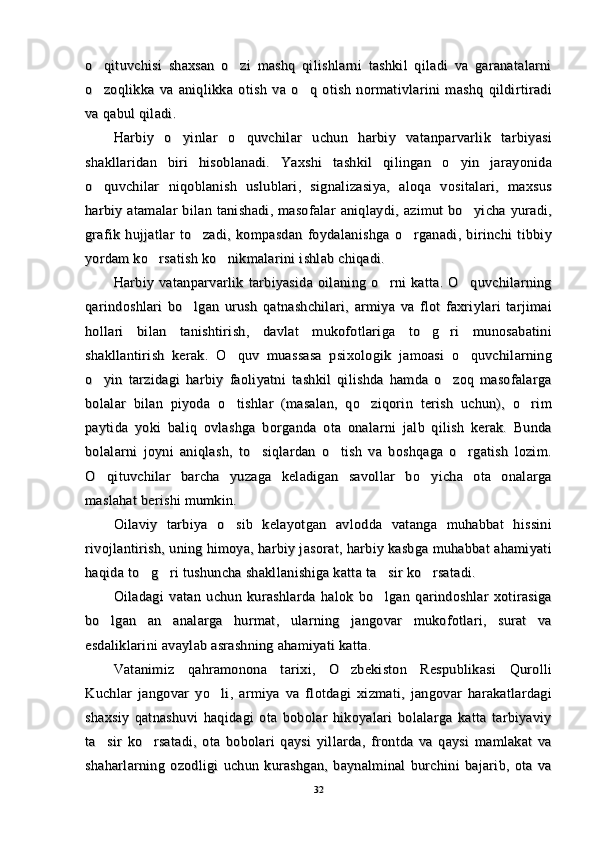 o qituvchisi   shaxsan   o zi   mashq   qilishlarni   tashkil   qiladi   va   garanatalarni o qituvchisi   shaxsan   o zi   mashq   qilishlarni   tashkil   qiladi   va   garanatalarni 
o zoqlikka   va   aniqlikka   otish   va   o q   otish   normativlarini   mashq   qildirtiradi
 o zoqlikka   va   aniqlikka   otish   va   o q   otish   normativlarini   mashq   qildirtiradi 
va qabul qiladi.va qabul qiladi.
Harbiy   o yinlar   o quvchilar   uchun   harbiy   vatanparvarlik   tarbiyasi	
 Harbiy   o yinlar   o quvchilar   uchun   harbiy   vatanparvarlik   tarbiyasi 
shakllaridan   biri   hisoblanadi.   Yaxshi   tashkil   qilingan   o yin   jarayonida	
shakllaridan   biri   hisoblanadi.   Yaxshi   tashkil   qilingan   o yin   jarayonida
o quvchilar   niqoblanish   uslublari,   signalizasiya,   aloqa   vositalari,   maxsus	
o quvchilar   niqoblanish   uslublari,   signalizasiya,   aloqa   vositalari,   maxsus
harbiy  atamalar  bilan  tanishadi,  masofalar  aniqlaydi,  azimut  bo yicha  yuradi,	
harbiy  atamalar  bilan  tanishadi,  masofalar  aniqlaydi,  azimut  bo yicha  yuradi,
grafik   hujjatlar   to zadi,   kompasdan   foydalanishga   o rganadi,   birinchi   tibbiy	
 grafik   hujjatlar   to zadi,   kompasdan   foydalanishga   o rganadi,   birinchi   tibbiy 
yordam ko rsatish ko nikmalarini ishlab chiqadi.	
 yordam ko rsatish ko nikmalarini ishlab chiqadi. 
Harbiy   vatanparvarlik   tarbiyasida   oilaning   o rni   katta.   O quvchilarning	
 Harbiy   vatanparvarlik   tarbiyasida   oilaning   o rni   katta.   O quvchilarning 
qarindoshlari   bo lgan   urush   qatnashchilari,   armiya   va   flot   faxriylari   tarjimai	
qarindoshlari   bo lgan   urush   qatnashchilari,   armiya   va   flot   faxriylari   tarjimai
hollari   bilan   tanishtirish,   davlat   mukofotlariga   to g ri   munosabatini	
 hollari   bilan   tanishtirish,   davlat   mukofotlariga   to g ri   munosabatini 
shakllantirish   kerak.   O quv   muassasa   psixologik   jamoasi   o quvchilarning	
 shakllantirish   kerak.   O quv   muassasa   psixologik   jamoasi   o quvchilarning 
o yin   tarzidagi   harbiy   faoliyatni   tashkil   qilishda   hamda   o zoq   masofalarga	
 o yin   tarzidagi   harbiy   faoliyatni   tashkil   qilishda   hamda   o zoq   masofalarga 
bolalar   bilan   piyoda   o tishlar   (masalan,   qo ziqorin   terish   uchun),   o rim	
  bolalar   bilan   piyoda   o tishlar   (masalan,   qo ziqorin   terish   uchun),   o rim  
paytida   yoki   baliq   ovlashga   borganda   ota   onalarni   jalb   qilish   kerak.   Bundapaytida   yoki   baliq   ovlashga   borganda   ota   onalarni   jalb   qilish   kerak.   Bunda
bolalarni   joyni   aniqlash,   to siqlardan   o tish   va   boshqaga   o rgatish   lozim.	
  bolalarni   joyni   aniqlash,   to siqlardan   o tish   va   boshqaga   o rgatish   lozim.  
O qituvchilar   barcha   yuzaga   keladigan   savollar   bo yicha   ota   onalarga	
 O qituvchilar   barcha   yuzaga   keladigan   savollar   bo yicha   ota   onalarga 
maslahat berishi mumkin.maslahat berishi mumkin.
Oilaviy   tarbiya   o sib   kelayotgan   avlodda   vatanga   muhabbat   hissini	
Oilaviy   tarbiya   o sib   kelayotgan   avlodda   vatanga   muhabbat   hissini
rivojlantirish, uning himoya, harbiy jasorat, harbiy kasbga muhabbat ahamiyatirivojlantirish, uning himoya, harbiy jasorat, harbiy kasbga muhabbat ahamiyati
haqida to g ri tushuncha shakllanishiga katta ta sir ko rsatadi.	
   haqida to g ri tushuncha shakllanishiga katta ta sir ko rsatadi.   
Oiladagi   vatan   uchun   kurashlarda   halok   bo lgan   qarindoshlar   xotirasiga	
Oiladagi   vatan   uchun   kurashlarda   halok   bo lgan   qarindoshlar   xotirasiga
bo lgan   an analarga   hurmat,   ularning   jangovar   mukofotlari,   surat   va	
 bo lgan   an analarga   hurmat,   ularning   jangovar   mukofotlari,   surat   va 
esdaliklarini avaylab asrashning ahamiyati katta.esdaliklarini avaylab asrashning ahamiyati katta.
Vatanimiz   qahramonona   tarixi,   O zbekiston   Respublikasi   Qurolli	
Vatanimiz   qahramonona   tarixi,   O zbekiston   Respublikasi   Qurolli
Kuchlar   jangovar   yo li,   armiya   va   flotdagi   xizmati,   jangovar   harakatlardagi	
Kuchlar   jangovar   yo li,   armiya   va   flotdagi   xizmati,   jangovar   harakatlardagi
shaxsiy   qatnashuvi   haqidagi   ota   bobolar   hikoyalari   bolalarga   katta   tarbiyaviyshaxsiy   qatnashuvi   haqidagi   ota   bobolar   hikoyalari   bolalarga   katta   tarbiyaviy
ta sir   ko rsatadi,   ota   bobolari   qaysi   yillarda,   frontda   va   qaysi   mamlakat   va	
 ta sir   ko rsatadi,   ota   bobolari   qaysi   yillarda,   frontda   va   qaysi   mamlakat   va 
shaharlarning   ozodligi   uchun   kurashgan,   baynalminal   burchini   bajarib,   ota   vashaharlarning   ozodligi   uchun   kurashgan,   baynalminal   burchini   bajarib,   ota   va
3232 