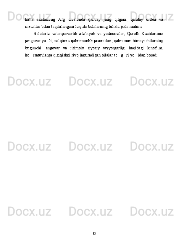 katta   akalarning   Afg onistonda   qanday   jang   qilgani,   qanday   orden   vakatta   akalarning   Afg onistonda   qanday   jang   qilgani,   qanday   orden   va
medallar bilan taqdirlangani haqida bolalarning bilishi juda muhim.medallar bilan taqdirlangani haqida bolalarning bilishi juda muhim.
Bolalarda   vatanparvarlik   adabiyoti   va   yodnomalar,   Qurolli   KuchlarimizBolalarda   vatanparvarlik   adabiyoti   va   yodnomalar,   Qurolli   Kuchlarimiz
jangovar  yo li, xalqimiz  qahramonlik jasoratlari, qahramon  himoyachilarning	
jangovar  yo li, xalqimiz  qahramonlik jasoratlari, qahramon  himoyachilarning
bugunchi   jangovar   va   ijtimoiy   siyosiy   tayyorgarligi   haqidagi   kinofilm,bugunchi   jangovar   va   ijtimoiy   siyosiy   tayyorgarligi   haqidagi   kinofilm,
ko rsatuvlarga qiziqishni rivojlantiradigan oilalar to g ri yo ldan boradi.	
   ko rsatuvlarga qiziqishni rivojlantiradigan oilalar to g ri yo ldan boradi.   
3333 