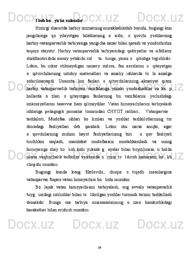 II
 bob bo yicha xulosalar bob bo yicha xulosalar
Hozirgi sharoitda harbiy xizmatning murakkablashib borishi, bugungi kunHozirgi sharoitda harbiy xizmatning murakkablashib borishi, bugungi kun
jangchisiga   qo yilayotgan   talablarning   o sishi,   o quvchi   yoshlarning	
  jangchisiga   qo yilayotgan   talablarning   o sishi,   o quvchi   yoshlarning  
harbiy-vatanparvarlik tarbiyasiga yangicha nazar bilan qarash va yondoshishniharbiy-vatanparvarlik tarbiyasiga yangicha nazar bilan qarash va yondoshishni
taqozo   etayotir.   Harbiy   vatanparvarlik   tarbiyasidagi   qadriyatlar   va   sifatlarnitaqozo   etayotir.   Harbiy   vatanparvarlik   tarbiyasidagi   qadriyatlar   va   sifatlarni
shakllantirishda asosiy  yetakchi rol    ta limga, yaxni  o qitishga tegishlidir.	
  shakllantirishda asosiy  yetakchi rol    ta limga, yaxni  o qitishga tegishlidir.  
Lekin,   bu   inkor   etilmaydigan   nazariy   xulosa,   fan   asoslarini   o qitayotgan	
Lekin,   bu   inkor   etilmaydigan   nazariy   xulosa,   fan   asoslarini   o qitayotgan
o qituvchilarning   uslubiy   materiallari   va   amaliy   ishlarida   to la   amalga	
 o qituvchilarning   uslubiy   materiallari   va   amaliy   ishlarida   to la   amalga 
oshirilmayapdi.   Umumta lim   fanlari   o qituvchilarining   aksariyat   qismi	
 oshirilmayapdi.   Umumta lim   fanlari   o qituvchilarining   aksariyat   qismi 
harbiy   vatanparvarlik   tarbiyasi   vazifalariga   yuzaki   yondoshadilar   va   ko p	
harbiy   vatanparvarlik   tarbiyasi   vazifalariga   yuzaki   yondoshadilar   va   ko p
hollarda   o zlari   o qitayotgan   fanlarning   bu   vazifalarini   yechishdagi	
 hollarda   o zlari   o qitayotgan   fanlarning   bu   vazifalarini   yechishdagi 
imkoniyatlarini   tasavvur   ham   qilmaydilar.   Vatan   himoyachilarini   tarbiyalashimkoniyatlarini   tasavvur   ham   qilmaydilar.   Vatan   himoyachilarini   tarbiyalash
ishlariga   pedagogik   jamoalar   tomonidan   CHYOT   rahbari,   Vatanparvar	
 ishlariga   pedagogik   jamoalar   tomonidan   CHYOT   rahbari,   Vatanparvar 
tashkiloti,   Mudofaa   ishlari   bo limlari   va   yoshlar   tashkilotlarining   tor	
tashkiloti,   Mudofaa   ishlari   bo limlari   va   yoshlar   tashkilotlarining   tor
doiradagi   faoliyatlari   deb   qaraladi.   Lekin   shu   narsa   aniqki,   agardoiradagi   faoliyatlari   deb   qaraladi.   Lekin   shu   narsa   aniqki,   agar
o quvchilarning   muhim   hayot   faoliyatlarining   biri   o quv   faoliyati	
  o quvchilarning   muhim   hayot   faoliyatlarining   biri   o quv   faoliyati  
tinchlikni   saqlash,   mamlakat   mudofaasini   mustahkamlash   va   uningtinchlikni   saqlash,   mamlakat   mudofaasini   mustahkamlash   va   uning
himoyasiga   shay   bo lish   kabi   yuksak   g oyalar   bilan   boyitilmasa,   u   holda	
 himoyasiga   shay   bo lish   kabi   yuksak   g oyalar   bilan   boyitilmasa,   u   holda 
ularni   vaqtinchalik   tadbirlar   vositasida   o rnini   to ldirish   samarasiz   bo lib	
  ularni   vaqtinchalik   tadbirlar   vositasida   o rnini   to ldirish   samarasiz   bo lib  
chiqishi mumkin. chiqishi mumkin. 
Bugungi   kunda   keng   fikrlovchi,   chuqur   e tiqodli   insonlargina	
Bugungi   kunda   keng   fikrlovchi,   chuqur   e tiqodli   insonlargina
vatanparvar fuqaro vatan himoyachisi bo lishi mumkin. 	
vatanparvar fuqaro vatan himoyachisi bo lishi mumkin. 
Bo lajak   vatan   himoyachisini   tarbiyalash,   eng   avvalo   vatanpavarlik	
Bo lajak   vatan   himoyachisini   tarbiyalash,   eng   avvalo   vatanpavarlik
tuyg usidagi   intilishlar   bilan   to ldirilgan   yoshlar   turmush   tarzini   tashkillash	
 tuyg usidagi   intilishlar   bilan   to ldirilgan   yoshlar   turmush   tarzini   tashkillash 
demakdir.   Bunga   esa   tarbiya   muassasalarining   o zaro   hamkorlikdagi	
demakdir.   Bunga   esa   tarbiya   muassasalarining   o zaro   hamkorlikdagi
harakatlari bilan erishish mumkin. harakatlari bilan erishish mumkin. 
3434 