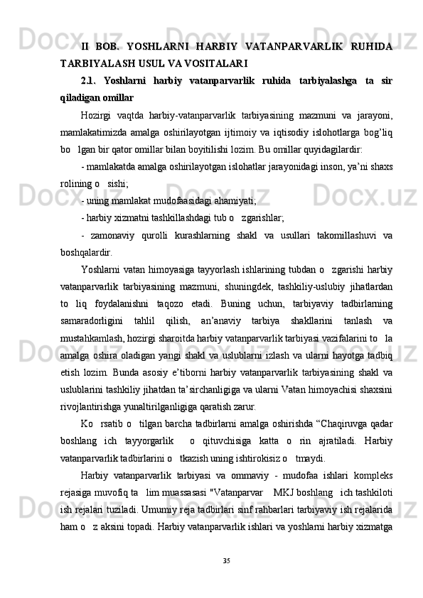 II   BOB.  II   BOB.  
YOSHLARNI   HARBIY   VATANPARVARLIK   RUHIDAYOSHLARNI   HARBIY   VATANPARVARLIK   RUHIDA
TARBIYALASHTARBIYALASH
  
USUL VA VOSITALARIUSUL VA VOSITALARI
  
2.1.   Yoshlarni   harbiy   vatanparvarlik   ruhida   tarbiyalashga   ta sir2.1.   Yoshlarni   harbiy   vatanparvarlik   ruhida   tarbiyalashga   ta sir
qiladigan omillar qiladigan omillar 
Hozirgi   vaqtda   harbiy-vatanparvarlik   tarbiyasining   mazmuni   va   jarayoni,Hozirgi   vaqtda   harbiy-vatanparvarlik   tarbiyasining   mazmuni   va   jarayoni,
mamlakatimizda   amalga   oshirilayotgan   ijtimoiy   va   iqtisodiy   islohotlarga   bog’liqmamlakatimizda   amalga   oshirilayotgan   ijtimoiy   va   iqtisodiy   islohotlarga   bog’liq
bo lgan bir qator omillar bilan boyitilishi lozim. Bu omillar quyidagilardir:	
bo lgan bir qator omillar bilan boyitilishi lozim. Bu omillar quyidagilardir:
- mamlakatda amalga oshirilayotgan islohatlar jarayonidagi inson, ya’ni shaxs- mamlakatda amalga oshirilayotgan islohatlar jarayonidagi inson, ya’ni shaxs
rolining o sishi; 	
rolining o sishi; 
- uning mamlakat mudofaasidagi ahamiyati; - uning mamlakat mudofaasidagi ahamiyati; 
- harbiy xizmatni tashkillashdagi tub o zgarishlar; 	
- harbiy xizmatni tashkillashdagi tub o zgarishlar; 
-   zamonaviy  -   zamonaviy  
qq
urolli   kurashlarning   shakl   va   usullari   takomillashuvi   vaurolli   kurashlarning   shakl   va   usullari   takomillashuvi   va
boshbosh
qq
alardir. alardir. 
Yoshlarni  vatan  himoyasiga  tayyorlash  ishlarining tubdan  o zgarishi   harbiy	
Yoshlarni  vatan  himoyasiga  tayyorlash  ishlarining tubdan  o zgarishi   harbiy
vatanparvarlik   tarbiyasining   mazmuni,   shuningdek,   tashkiliy-uslubiy   jihatlardanvatanparvarlik   tarbiyasining   mazmuni,   shuningdek,   tashkiliy-uslubiy   jihatlardan
to liq   foydalanishni   taqozo   etadi.   Buning   uchun,   tarbiyaviy   tadbirlarning	
to liq   foydalanishni   taqozo   etadi.   Buning   uchun,   tarbiyaviy   tadbirlarning
samaradorligini   tahlil   qilish,   an’anaviy   tarbiya   shakllarini   tanlash   vasamaradorligini   tahlil   qilish,   an’anaviy   tarbiya   shakllarini   tanlash   va
mustahkamlash, hozirgi sharoitda harbiy vatanparvarlik tarbiyasi vazifalarini to la	
mustahkamlash, hozirgi sharoitda harbiy vatanparvarlik tarbiyasi vazifalarini to la
amalga   oshira   oladigan   yangi   shakl   va   uslublarni   izlash   va   ularni   hayotga   tadbiqamalga   oshira   oladigan   yangi   shakl   va   uslublarni   izlash   va   ularni   hayotga   tadbiq
etish   lozim.   Bunda   asosiy   e’tiborni   harbiy   vatanparvarlik   tarbiyasining   shakl   vaetish   lozim.   Bunda   asosiy   e’tiborni   harbiy   vatanparvarlik   tarbiyasining   shakl   va
uslublarini tashkiliy jihatdan ta’sirchanligiga va ularni Vatan himoyachisi shaxsiniuslublarini tashkiliy jihatdan ta’sirchanligiga va ularni Vatan himoyachisi shaxsini
rivojlantirishga yunaltirilganligiga qaratish zarur.rivojlantirishga yunaltirilganligiga qaratish zarur.
Ko rsatib o tilgan barcha tadbirlarni  amalga oshirishda  “Chaqiruvga qadar	
 Ko rsatib o tilgan barcha tadbirlarni  amalga oshirishda  “Chaqiruvga qadar 
boshlang ich   tayyorgarlik   o qituvchisiga   katta   o rin   ajratiladi.   Harbiy
   boshlang ich   tayyorgarlik   o qituvchisiga   katta   o rin   ajratiladi.   Harbiy   
vatanparvarlik tadbirlarini o tkazish uning ishtirokisiz o tmaydi.	
 vatanparvarlik tadbirlarini o tkazish uning ishtirokisiz o tmaydi. 
Harbiy   vatanparvarlik   tarbiyasi   va   ommaviy   -   mudofaa   ishlari   kompleksHarbiy   vatanparvarlik   tarbiyasi   va   ommaviy   -   mudofaa   ishlari   kompleks
rejasiga muvofiq ta lim muassasasi "Vatanparvar  MKJ boshlang ich tashkiloti	
  rejasiga muvofiq ta lim muassasasi "Vatanparvar  MKJ boshlang ich tashkiloti  
ish rejalari tuziladi. Umumiy reja tadbirlari sinf rahbarlari tarbiyaviy ish rejalaridaish rejalari tuziladi. Umumiy reja tadbirlari sinf rahbarlari tarbiyaviy ish rejalarida
ham o z aksini topadi. Harbiy vatanparvarlik ishlari va yoshlarni harbiy xizmatga	
ham o z aksini topadi. Harbiy vatanparvarlik ishlari va yoshlarni harbiy xizmatga
3535 