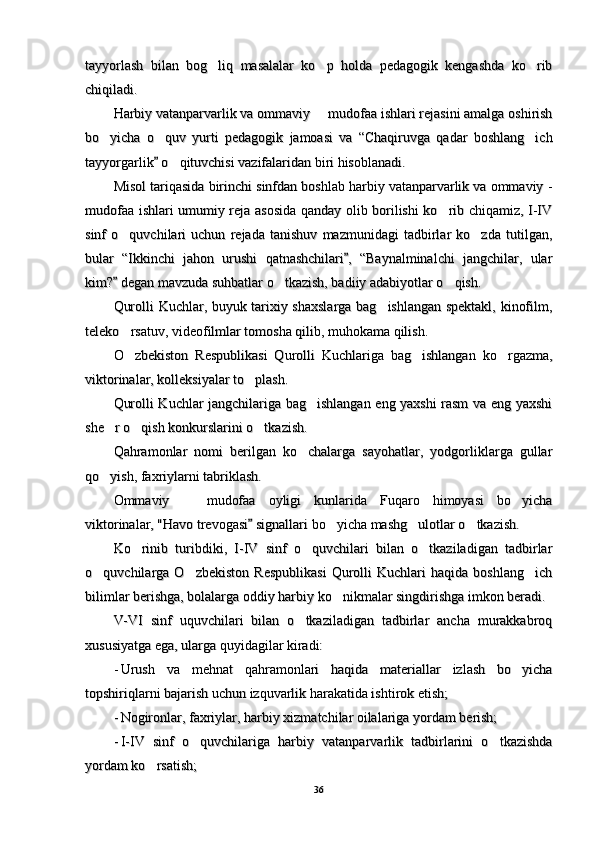 tayyorlash   bilan   bog liq   masalalar   ko p   holda   pedagogik   kengashda   ko rib  tayyorlash   bilan   bog liq   masalalar   ko p   holda   pedagogik   kengashda   ko rib  
chiqiladi.chiqiladi.
Harbiy vatanparvarlik va ommaviy   mudofaa ishlari rejasini amalga oshirish	
Harbiy vatanparvarlik va ommaviy   mudofaa ishlari rejasini amalga oshirish
bo yicha   o quv   yurti   pedagogik   jamoasi   va   “Chaqiruvga   qadar   boshlang ich	
  bo yicha   o quv   yurti   pedagogik   jamoasi   va   “Chaqiruvga   qadar   boshlang ich  
tayyorgarlik  o qituvchisi vazifalaridan biri hisoblanadi.	
	tayyorgarlik  o qituvchisi vazifalaridan biri hisoblanadi.		
Misol tariqasida birinchi sinfdan boshlab harbiy vatanparvarlik va ommaviy -Misol tariqasida birinchi sinfdan boshlab harbiy vatanparvarlik va ommaviy -
mudofaa ishlari umumiy reja asosida qanday olib borilishi ko rib chiqamiz, I-IV	
mudofaa ishlari umumiy reja asosida qanday olib borilishi ko rib chiqamiz, I-IV
sinf   o quvchilari   uchun   rejada   tanishuv   mazmunidagi   tadbirlar   ko zda   tutilgan,	
 sinf   o quvchilari   uchun   rejada   tanishuv   mazmunidagi   tadbirlar   ko zda   tutilgan, 
bular   “Ikkinchi   jahon   urushi   qatnashchilari ,   “Baynalminalchi   jangchilar,   ular	
bular   “Ikkinchi   jahon   urushi   qatnashchilari ,   “Baynalminalchi   jangchilar,   ular
kim?  degan mavzuda suhbatlar o tkazish, badiiy adabiyotlar o qish.	
	 kim?  degan mavzuda suhbatlar o tkazish, badiiy adabiyotlar o qish.		 
Qurolli Kuchlar, buyuk tarixiy shaxslarga bag ishlangan spektakl, kinofilm,	
Qurolli Kuchlar, buyuk tarixiy shaxslarga bag ishlangan spektakl, kinofilm,
teleko rsatuv, videofilmlar tomosha qilib, muhokama qilish.	
teleko rsatuv, videofilmlar tomosha qilib, muhokama qilish.
O zbekiston   Respublikasi   Qurolli   Kuchlariga   bag ishlangan   ko rgazma,
  O zbekiston   Respublikasi   Qurolli   Kuchlariga   bag ishlangan   ko rgazma,  
viktorinalar, kolleksiyalar to plash.	
viktorinalar, kolleksiyalar to plash.
Qurolli Kuchlar jangchilariga bag ishlangan eng yaxshi rasm va eng yaxshi	
Qurolli Kuchlar jangchilariga bag ishlangan eng yaxshi rasm va eng yaxshi
she r o qish konkurslarini o tkazish.	
  she r o qish konkurslarini o tkazish.  
Qahramonlar   nomi   berilgan   ko chalarga   sayohatlar,   yodgorliklarga   gullar	
Qahramonlar   nomi   berilgan   ko chalarga   sayohatlar,   yodgorliklarga   gullar
qo yish, faxriylarni tabriklash.	
qo yish, faxriylarni tabriklash.
Ommaviy     mudofaa   oyligi   kunlarida   Fuqaro   himoyasi   bo yicha	
 Ommaviy     mudofaa   oyligi   kunlarida   Fuqaro   himoyasi   bo yicha 
viktorinalar, "Havo trevogasi  signallari bo yicha mashg ulotlar o tkazish.	
	  viktorinalar, "Havo trevogasi  signallari bo yicha mashg ulotlar o tkazish.		  
Ko rinib   turibdiki,   I-IV   sinf   o quvchilari   bilan   o tkaziladigan   tadbirlar	
  Ko rinib   turibdiki,   I-IV   sinf   o quvchilari   bilan   o tkaziladigan   tadbirlar  
o quvchilarga  O zbekiston   Respublikasi   Qurolli   Kuchlari   haqida  boshlang ich	
  o quvchilarga  O zbekiston   Respublikasi   Qurolli   Kuchlari   haqida  boshlang ich  
bilimlar berishga, bolalarga oddiy harbiy ko nikmalar singdirishga imkon beradi.	
bilimlar berishga, bolalarga oddiy harbiy ko nikmalar singdirishga imkon beradi.
V-VI   sinf   uquvchilari   bilan   o tkaziladigan   tadbirlar   ancha   murakkabroq	
V-VI   sinf   uquvchilari   bilan   o tkaziladigan   tadbirlar   ancha   murakkabroq
xususiyatga ega, ularga quyidagilar kiradi:xususiyatga ega, ularga quyidagilar kiradi:
--
Urush   va   mehnat   qahramonlari   haqida   materiallar   izlash   bo yicha	
Urush   va   mehnat   qahramonlari   haqida   materiallar   izlash   bo yicha
topshiriqlarni bajarish uchun izquvarlik harakatida ishtirok etish;topshiriqlarni bajarish uchun izquvarlik harakatida ishtirok etish;
--
Nogironlar, faxriylar, harbiy xizmatchilar oilalariga yordam berish;Nogironlar, faxriylar, harbiy xizmatchilar oilalariga yordam berish;
--
I-IV   sinf   o quvchilariga   harbiy   vatanparvarlik   tadbirlarini   o tkazishda	
 I-IV   sinf   o quvchilariga   harbiy   vatanparvarlik   tadbirlarini   o tkazishda 
yordam ko rsatish;	
yordam ko rsatish;
3636 