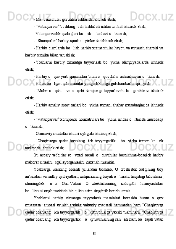 --
Ma ruzachilar guruhlari ishlarida ishtirok etish;Ma ruzachilar guruhlari ishlarida ishtirok etish;
--
““
Vatanparvar  boshlang ich tashkiloti ishlarida faol ishtirok etish;	
	Vatanparvar  boshlang ich tashkiloti ishlarida faol ishtirok etish;		
--
Vatanparvarlik qushiqlari ko rik   tanlovi o tkazish;	
  Vatanparvarlik qushiqlari ko rik   tanlovi o tkazish;  
--
““
Shunqorlar  harbiy-sport o yinlarida ishtirok etish;	
	Shunqorlar  harbiy-sport o yinlarida ishtirok etish;		
--
Harbiy qismlarda bo lish harbiy xizmatchilar hayoti va turmush sharoiti va	
Harbiy qismlarda bo lish harbiy xizmatchilar hayoti va turmush sharoiti va
harbiy texnika bilan tanishish;harbiy texnika bilan tanishish;
--
Yoshlarni   harbiy   xizmatga   tayyorlash   bo yicha   olimpiyadalarda   ishtirok	
Yoshlarni   harbiy   xizmatga   tayyorlash   bo yicha   olimpiyadalarda   ishtirok
etish;etish;
--
Harbiy o quv yurti qursantlari bilan o quvchilar uchrashuvini o tkazish;	
  Harbiy o quv yurti qursantlari bilan o quvchilar uchrashuvini o tkazish;  
--
Halok bo lgan qahramonlar yodgorliklariga gulchambarlar qo yish;
 Halok bo lgan qahramonlar yodgorliklariga gulchambarlar qo yish; 
--
“Mohir o qchi  va o qchi darajasiga tayyorlovchi  to garaklrida ishtirok
   “Mohir o qchi  va o qchi darajasiga tayyorlovchi  to garaklrida ishtirok   
etish;etish;
--
Harbiy amaliy sport turlari bo yicha tuman, shahar musobaqlarida ishtirok	
Harbiy amaliy sport turlari bo yicha tuman, shahar musobaqlarida ishtirok
etish;etish;
--
““
Vatanparvar  kompleksi normativlari bo yicha sinflar o rtasida musobaqa	
	 Vatanparvar  kompleksi normativlari bo yicha sinflar o rtasida musobaqa		 
o tkazish;	
o tkazish;
--
Ommaviy mudofaa ishlari oyligida ishtiroq etish;Ommaviy mudofaa ishlari oyligida ishtiroq etish;
--
“Chaqiruvga   qadar   boshlang ich   tayyorgarlik   bo yicha   tuman   ko rik	
   “Chaqiruvga   qadar   boshlang ich   tayyorgarlik   bo yicha   tuman   ko rik   
tanlovida ishtirok etish;tanlovida ishtirok etish;
Bu   asosiy   tadbirlar   ro yxati   orqali   o quvchilar   bosqichma-bosqich   harbiy	
 Bu   asosiy   tadbirlar   ro yxati   orqali   o quvchilar   bosqichma-bosqich   harbiy 
mahorat sirlarini  egallayotganlarini kuzatish mumkin.mahorat sirlarini  egallayotganlarini kuzatish mumkin.
Yoshlarga   ularning   bolalik   yillardan   boshlab,   O zbekiston   xalqining   boy	
Yoshlarga   ularning   bolalik   yillardan   boshlab,   O zbekiston   xalqining   boy
an’analari va milliy qadriyatlari, xalqimizning buyuk o tmishi haqidagi bilimlarni,
an’analari va milliy qadriyatlari, xalqimizning buyuk o tmishi haqidagi bilimlarni,
shuningdek,   o z   Ona-Vatani   O zbektistonning   sadoqatli   himoyachilari	
 shuningdek,   o z   Ona-Vatani   O zbektistonning   sadoqatli   himoyachilari 
bo lishini ongli ravishda his qilishlarini singdirib borish kerak. 	
bo lishini ongli ravishda his qilishlarini singdirib borish kerak. 
Yoshlarni   harbiy   xizmatga   tayyorlash   masalalari   borasida   butun   o quv	
Yoshlarni   harbiy   xizmatga   tayyorlash   masalalari   borasida   butun   o quv
muassasa   jamoasi   urinishlarninig   yakuniy   maqsadi   hammadan   ham   “Chaqiruvgamuassasa   jamoasi   urinishlarninig   yakuniy   maqsadi   hammadan   ham   “Chaqiruvga
qadar boshlang ich tayyorgarlik  o qituvchisiga yaxshi tushunarli. “Chaqiruvga	
  qadar boshlang ich tayyorgarlik  o qituvchisiga yaxshi tushunarli. “Chaqiruvga  
qadar boshlang ich tayyorgarlik  o qituvchisining san ati ham bo lajak vatan
    qadar boshlang ich tayyorgarlik  o qituvchisining san ati ham bo lajak vatan    
3838 