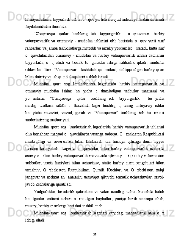 himoyachilarini tayyorlash uchun o quv yurtida mavjud imkoniyatlardan samaralihimoyachilarini tayyorlash uchun o quv yurtida mavjud imkoniyatlardan samarali
foydalanishdan iboratdir.foydalanishdan iboratdir.
“Chaqiruvga   qadar   boshlang ich   tayyorgarlik   o qituvchisi   harbiy	
  “Chaqiruvga   qadar   boshlang ich   tayyorgarlik   o qituvchisi   harbiy  
vatanparvarlik   va   ommaviy   -   mudofaa   ishlarini   olib   borishda   o quv   yurti   sinf	
vatanparvarlik   va   ommaviy   -   mudofaa   ishlarini   olib   borishda   o quv   yurti   sinf
rahbarlari va jamoa tashkilotlarga metodik va amaliy yordam ko rsatadi, katta sinf	
rahbarlari va jamoa tashkilotlarga metodik va amaliy yordam ko rsatadi, katta sinf
o quvchilaridan   ommaviy   -   mudofaa   va   harbiy   vatanparvarlik   ishlari   faollarini	
o quvchilaridan   ommaviy   -   mudofaa   va   harbiy   vatanparvarlik   ishlari   faollarini
tayyorlash,   o q   otish   va   texnik   to garaklar   ishiga   rahbarlik   qiladi,   mudofaa	
 tayyorlash,   o q   otish   va   texnik   to garaklar   ishiga   rahbarlik   qiladi,   mudofaa 
ishlari   bo limi,  “Vatanparvar   tashkiloti   qo mitasi,   otaliqqa   olgan   harbiy   qism	
  ishlari   bo limi,  “Vatanparvar   tashkiloti   qo mitasi,   otaliqqa   olgan   harbiy   qism  
bilan doimiy va ishga oid aloqalarni ushlab turadi.bilan doimiy va ishga oid aloqalarni ushlab turadi.
Mudofaa   sport   sog lomlashtirish   lagerlarida   harbiy   vatarparvarlik   va	
Mudofaa   sport   sog lomlashtirish   lagerlarida   harbiy   vatarparvarlik   va
ommaviy   mudofaa   ishlari   bo yicha   o tkaziladigan   tadbirlar   mazmuni   va	
 ommaviy   mudofaa   ishlari   bo yicha   o tkaziladigan   tadbirlar   mazmuni   va 
yo nalishi.   “Chaqiruvga   qadar   boshlang ich   tayyorgarlik   bo yicha	
   yo nalishi.   “Chaqiruvga   qadar   boshlang ich   tayyorgarlik   bo yicha   
mashg ulotlarni   sifatli   o tkazishda   lager   boshlig i,   uning   tarbiyaviy   ishlar	
  mashg ulotlarni   sifatli   o tkazishda   lager   boshlig i,   uning   tarbiyaviy   ishlar  
bo yicha   muovini,   vzvod,   guruh   va   “Vatanparvar”   boshlang ich   ko mitasi	
  bo yicha   muovini,   vzvod,   guruh   va   “Vatanparvar”   boshlang ich   ko mitasi  
sardorlarining majburiyati.sardorlarining majburiyati.
Mudofaa   sport   sog lomlashtirish   lagerlarida   harbiy   vatanparvarlik   ishlarini	
Mudofaa   sport   sog lomlashtirish   lagerlarida   harbiy   vatanparvarlik   ishlarini
olib borishdan maqsad o quvchilarda vatanga sadoqat, O zbekiston Respublikasi
 olib borishdan maqsad o quvchilarda vatanga sadoqat, O zbekiston Respublikasi 
mustaqilligi   va   suvereniteti   bilan   fahrlanish,   uni   himoya   qilishga   doim   tayyormustaqilligi   va   suvereniteti   bilan   fahrlanish,   uni   himoya   qilishga   doim   tayyor
turishni   tarbiyalash.   Lagerda   o quvchilar   bilan   harbiy   vatanparvarlik   ishlarida	
turishni   tarbiyalash.   Lagerda   o quvchilar   bilan   harbiy   vatanparvarlik   ishlarida
asosiy   e tibor  harbiy  vatanparvarlik  mavzusida   ijtimoiy    iqtisodiy  informasion	
 asosiy   e tibor  harbiy  vatanparvarlik  mavzusida   ijtimoiy    iqtisodiy  informasion 
suhbatlar,   urush   faxriylari   bilan   uchrashuv,   otaliq   harbiy   qismi   jangchilari   bilansuhbatlar,   urush   faxriylari   bilan   uchrashuv,   otaliq   harbiy   qismi   jangchilari   bilan
tanishuv,   O zbekiston   Respublikasi   Qurolli   Kuchlari   va   O zbekiston   xalqi	
 tanishuv,   O zbekiston   Respublikasi   Qurolli   Kuchlari   va   O zbekiston   xalqi 
jangovar   va   mehnat   an analarini   tashviqot   qiluvchi   tematik   uchrashuvlar,   savol-	
jangovar   va   mehnat   an analarini   tashviqot   qiluvchi   tematik   uchrashuvlar,   savol-
javob kechalariga qaratiladi.javob kechalariga qaratiladi.
Yodgorliklar,   birodarlik   qabristoni   va   vatan   ozodligi   uchun   kurashda   halokYodgorliklar,   birodarlik   qabristoni   va   vatan   ozodligi   uchun   kurashda   halok
bo lganlar   xotirasi   uchun   o rnatilgan   haykallar,   yoniga   borib   xotiraga   olish,	
 bo lganlar   xotirasi   uchun   o rnatilgan   haykallar,   yoniga   borib   xotiraga   olish, 
muzey, harbiy qismlarga borishni tashkil etish.muzey, harbiy qismlarga borishni tashkil etish.
Mudofaa-sport   sog lomlashtirish   lagerlari   quyidagi   maqsadlarni   ham   o z	
 Mudofaa-sport   sog lomlashtirish   lagerlari   quyidagi   maqsadlarni   ham   o z 
ichigi oladi: ichigi oladi: 
3939 