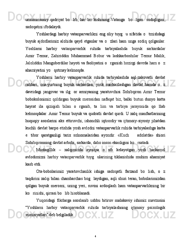umuminsoniy   qadriyat   bo lib,   har   bir   kishining   Vatanga     bo lgan     sodiqligini, umuminsoniy   qadriyat   bo lib,   har   bir   kishining   Vatanga     bo lgan     sodiqligini, 
sadoqatini ifodalaydi.sadoqatini ifodalaydi.
Yoshlardagi   harbiy   vatanparvarlikni   eng   oliy   tuyg u   sifatida   o tmishdagi	
 Yoshlardagi   harbiy   vatanparvarlikni   eng   oliy   tuyg u   sifatida   o tmishdagi 
buyuk   ajdodlarimiz   alohida   qayd   etganlar   va   o zlari   ham   unga   sodiq   qolganlar.	
buyuk   ajdodlarimiz   alohida   qayd   etganlar   va   o zlari   ham   unga   sodiq   qolganlar.
Yoshlarni   harbiy   vatanparvarlik   ruhida   tarbiyalashda   buyuk   sarkardalarYoshlarni   harbiy   vatanparvarlik   ruhida   tarbiyalashda   buyuk   sarkardalar
Amir   Temur,   Zahiriddin   Muhammad   Bobur   va   lashkarboshilar   Temur   Malik,Amir   Temur,   Zahiriddin   Muhammad   Bobur   va   lashkarboshilar   Temur   Malik,
Jaloliddin Manguberdilar hayoti va faoliyatini o rganish hozirgi davrda ham o z
 Jaloliddin Manguberdilar hayoti va faoliyatini o rganish hozirgi davrda ham o z 
ahamiyatini yo qotmay kelmoqda.	
ahamiyatini yo qotmay kelmoqda.
Yoshlarni   harbiy   vatanparvarlik   ruhida   tarbiyalashda   aql-zakovatli   davlatYoshlarni   harbiy   vatanparvarlik   ruhida   tarbiyalashda   aql-zakovatli   davlat
rahbari,   ona-yurtning   buyuk   sarkardasi,   yirik   markazlashgan   davlat   hamda   o z	
rahbari,   ona-yurtning   buyuk   sarkardasi,   yirik   markazlashgan   davlat   hamda   o z
davridagi   jangovar   va   ilg or   armiyaning   yaratuvchisi   Sohibqiron   Amir   Temur	
davridagi   jangovar   va   ilg or   armiyaning   yaratuvchisi   Sohibqiron   Amir   Temur
bobokolonimiz   qoldirgan   buyuk   merosidan   nafaqat   biz,   balki   butun   dunyo   kattabobokolonimiz   qoldirgan   buyuk   merosidan   nafaqat   biz,   balki   butun   dunyo   katta
hayrat   ila   qiziqish   bilan   o rganib,   ta lim   va   tarbiya   jarayonida   qo llab	
  hayrat   ila   qiziqish   bilan   o rganib,   ta lim   va   tarbiya   jarayonida   qo llab  
kelmoqdalar. Amir Temur buyuk va qudratli davlat qurdi. U xalq manfaatlariningkelmoqdalar. Amir Temur buyuk va qudratli davlat qurdi. U xalq manfaatlarining
huquqiy   asoslarini   aks   ettiruvchi,   ishonchli   iqtisodiy   va   ijtimoiy-siyosiy   jihatdanhuquqiy   asoslarini   aks   ettiruvchi,   ishonchli   iqtisodiy   va   ijtimoiy-siyosiy   jihatdan
kuchli davlat barpo etishda yosh avlodni vatanparvarlik ruhida tarbiyalashga kattakuchli davlat barpo etishda yosh avlodni vatanparvarlik ruhida tarbiyalashga katta
e tibor   qaratganligi   tarix   solnomalaridan   ayondir.   «Kuch	
e tibor   qaratganligi   tarix   solnomalaridan   ayondir.   «Kuch
   	   
adolatda»   shioriadolatda»   shiori
Sohibqironning davlat arbobi, sarkarda, daho inson ekanligini ko rsatadi.	
Sohibqironning davlat arbobi, sarkarda, daho inson ekanligini ko rsatadi.
Mustaqillik   –   xalqimizda   ayniqsa   o sib   kelayotgan   yosh   barkamol	
Mustaqillik   –   xalqimizda   ayniqsa   o sib   kelayotgan   yosh   barkamol
avlodimizni   harbiy   vatanparvarlik   tuyg ularining   tiklanishida   muhim   ahamiyat	
avlodimizni   harbiy   vatanparvarlik   tuyg ularining   tiklanishida   muhim   ahamiyat
kasb etdi.kasb etdi.
Ota-bobolarimiz   yaratuvchanlik   ishiga   sadoqatli   farzand   bo lish,   o z	
 Ota-bobolarimiz   yaratuvchanlik   ishiga   sadoqatli   farzand   bo lish,   o z 
taqdirini  xalqi bilan chambarchas bog laydigan, aqli shuri  teran, bobolarimizdan	
taqdirini  xalqi bilan chambarchas bog laydigan, aqli shuri  teran, bobolarimizdan
qolgan   buyuk   merosni,   uning   yeri,   suvini   ardoqlash   ham   vatanparvarlikning   birqolgan   buyuk   merosni,   uning   yeri,   suvini   ardoqlash   ham   vatanparvarlikning   bir
ko rinishi, qirrasi bo lib hisoblanadi.	
 ko rinishi, qirrasi bo lib hisoblanadi. 
Yuqoridagi   fikrlarga   asoslanib   ushbu   bitiruv   malakaviy   ishimiz   mavzusiniYuqoridagi   fikrlarga   asoslanib   ushbu   bitiruv   malakaviy   ishimiz   mavzusini
Yoshlarni   harbiy   vatanparvarlik   ruhida   tarbiyalashning   ijtimoiy   psixologik	
Yoshlarni   harbiy   vatanparvarlik   ruhida   tarbiyalashning   ijtimoiy   psixologik
xususiyatlari  deb belgiladik.	
xususiyatlari  deb belgiladik.
44 