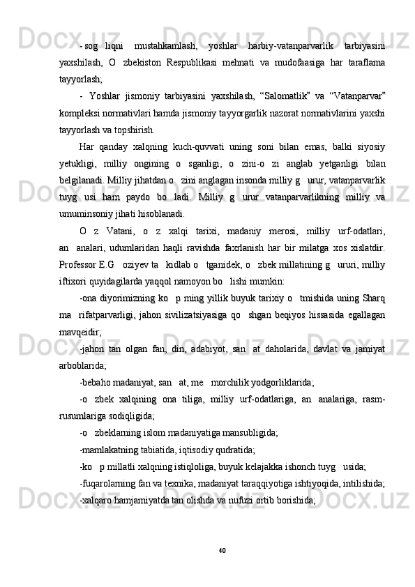 --
sog liqni   mustahkamlash,   yoshlar   harbiy-vatanparvarlik   tarbiyasinisog liqni   mustahkamlash,   yoshlar   harbiy-vatanparvarlik   tarbiyasini
yaxshilash,   O zbekiston   Respublikasi   mehnati   va   mudofaasiga   har   taraflama	
yaxshilash,   O zbekiston   Respublikasi   mehnati   va   mudofaasiga   har   taraflama
tayyorlash;tayyorlash;
--
Yoshlar   jismoniy   tarbiyasini   yaxshilash,   “Salomatlik   va   “Vatanparvar	
 Yoshlar   jismoniy   tarbiyasini   yaxshilash,   “Salomatlik   va   “Vatanparvar 
kompleksi normativlari hamda jismoniy tayyorgarlik nazorat normativlarini yaxshikompleksi normativlari hamda jismoniy tayyorgarlik nazorat normativlarini yaxshi
tayyorlash va topshirish.tayyorlash va topshirish.
Har   qanday   xalqning   kuch-quvvati   uning   soni   bilan   emas,   balki   siyosiyHar   qanday   xalqning   kuch-quvvati   uning   soni   bilan   emas,   balki   siyosiy
yetukligi,   milliy   ongining   o sganligi,   o zini-o zi   anglab   yetganligi   bilan	
  yetukligi,   milliy   ongining   o sganligi,   o zini-o zi   anglab   yetganligi   bilan  
belgilanadi. Milliy jihatdan o zini anglagan insonda milliy g urur, vatanparvarlik
 belgilanadi. Milliy jihatdan o zini anglagan insonda milliy g urur, vatanparvarlik 
tuyg usi   ham   paydo   bo ladi.   Milliy   g urur   vatanparvarlikning   milliy   va	
  tuyg usi   ham   paydo   bo ladi.   Milliy   g urur   vatanparvarlikning   milliy   va  
umuminsoniy jihati hisoblanadi.umuminsoniy jihati hisoblanadi.
O z   Vatani,   o z   xalqi   tarixi,   madaniy   merosi,   milliy   urf-odatlari,	
 O z   Vatani,   o z   xalqi   tarixi,   madaniy   merosi,   milliy   urf-odatlari, 
an analari,   udumlaridan   haqli   ravishda   faxrlanish   har   bir   milatga   xos   xislatdir.	
an analari,   udumlaridan   haqli   ravishda   faxrlanish   har   bir   milatga   xos   xislatdir.
Professor E.G oziyev ta kidlab o tganidek, o zbek millatining g ururi, milliy	
    Professor E.G oziyev ta kidlab o tganidek, o zbek millatining g ururi, milliy    
iftixori quyidagilarda yaqqol namoyon bo lishi mumkin:  	
iftixori quyidagilarda yaqqol namoyon bo lishi mumkin:  
-ona diyorimizning ko p ming yillik buyuk tarixiy o tmishida uning Sharq	
 -ona diyorimizning ko p ming yillik buyuk tarixiy o tmishida uning Sharq 
ma rifatparvarligi,   jahon   sivilizatsiyasiga   qo shgan   beqiyos   hissasida   egallagan	
 ma rifatparvarligi,   jahon   sivilizatsiyasiga   qo shgan   beqiyos   hissasida   egallagan 
mavqeidir;mavqeidir;
-jahon   tan   olgan   fan,   din,   adabiyot,   san at   daholarida,   davlat   va   jamiyat	
-jahon   tan   olgan   fan,   din,   adabiyot,   san at   daholarida,   davlat   va   jamiyat
arboblarida;arboblarida;
-bebaho madaniyat, san at, me morchilik yodgorliklarida;	
 -bebaho madaniyat, san at, me morchilik yodgorliklarida; 
-o zbek   xalqining   ona   tiliga,   milliy   urf-odatlariga,   an analariga,   rasm-	
 -o zbek   xalqining   ona   tiliga,   milliy   urf-odatlariga,   an analariga,   rasm- 
rusumlariga sodiqligida;rusumlariga sodiqligida;
-o zbeklarning islom madaniyatiga mansubligida;
-o zbeklarning islom madaniyatiga mansubligida;
-mamlakatning tabiatida, iqtisodiy qudratida;-mamlakatning tabiatida, iqtisodiy qudratida;
-ko p millatli xalqning istiqloliga, buyuk kelajakka ishonch tuyg usida;
 -ko p millatli xalqning istiqloliga, buyuk kelajakka ishonch tuyg usida; 
-fuqarolarning fan va texnika, madaniyat taraqqiyotiga ishtiyoqida, intilishida;-fuqarolarning fan va texnika, madaniyat taraqqiyotiga ishtiyoqida, intilishida;
-xalqaro hamjamiyatda tan olishda va nufuzi ortib borishida; -xalqaro hamjamiyatda tan olishda va nufuzi ortib borishida; 
4040 