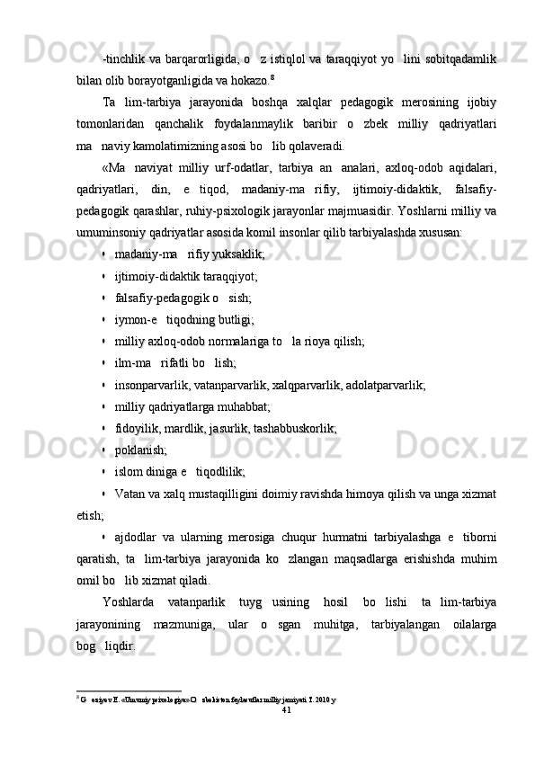 -tinchlik va barqarorligida, o z  istiqlol  va taraqqiyot  yo lini  sobitqadamlik -tinchlik va barqarorligida, o z  istiqlol  va taraqqiyot  yo lini  sobitqadamlik 
bilan olib borayotganligida va hokazo.bilan olib borayotganligida va hokazo. 88
Ta lim-tarbiya   jarayonida   boshqa   xalqlar   pedagogik   merosining   ijobiy	
Ta lim-tarbiya   jarayonida   boshqa   xalqlar   pedagogik   merosining   ijobiy
tomonlaridan   qanchalik   foydalanmaylik   baribir   o zbek   milliy   qadriyatlari	
tomonlaridan   qanchalik   foydalanmaylik   baribir   o zbek   milliy   qadriyatlari
ma naviy kamolatimizning asosi bo lib qolaveradi.	
 ma naviy kamolatimizning asosi bo lib qolaveradi. 
«Ma naviyat   milliy   urf-odatlar,   tarbiya   an analari,   axloq-odob   aqidalari,	
 «Ma naviyat   milliy   urf-odatlar,   tarbiya   an analari,   axloq-odob   aqidalari, 
qadriyatlari,   din,   e tiqod,   madaniy-ma rifiy,   ijtimoiy-didaktik,   falsafiy-	
 qadriyatlari,   din,   e tiqod,   madaniy-ma rifiy,   ijtimoiy-didaktik,   falsafiy- 
pedagogik qarashlar, ruhiy-psixologik jarayonlar majmuasidir. Yoshlarni milliy vapedagogik qarashlar, ruhiy-psixologik jarayonlar majmuasidir. Yoshlarni milliy va
umuminsoniy qadriyatlar asosida komil insonlar qilib tarbiyalashda xususan:umuminsoniy qadriyatlar asosida komil insonlar qilib tarbiyalashda xususan:	

madaniy-ma rifiy yuksaklik;	madaniy-ma rifiy yuksaklik;	

ijtimoiy-didaktik taraqqiyot;ijtimoiy-didaktik taraqqiyot;

falsafiy-pedagogik o sish;	falsafiy-pedagogik o sish;	

iymon-e tiqodning butligi;	iymon-e tiqodning butligi;	

milliy axloq-odob normalariga to la rioya qilish;	milliy axloq-odob normalariga to la rioya qilish;	

ilm-ma rifatli bo lish;	 ilm-ma rifatli bo lish; 	

insonparvarlik, vatanparvarlik, xalqparvarlik, adolatparvarlik;insonparvarlik, vatanparvarlik, xalqparvarlik, adolatparvarlik;

milliy qadriyatlarga muhabbat;milliy qadriyatlarga muhabbat;

fidoyilik, mardlik, jasurlik, tashabbuskorlik;fidoyilik, mardlik, jasurlik, tashabbuskorlik;

poklanish;poklanish;

islom diniga e tiqodlilik;	islom diniga e tiqodlilik;	

Vatan va xalq mustaqilligini doimiy ravishda himoya qilish va unga xizmatVatan va xalq mustaqilligini doimiy ravishda himoya qilish va unga xizmat
etish;etish;

ajdodlar   va   ularning   merosiga   chuqur   hurmatni   tarbiyalashga   e tiborni	ajdodlar   va   ularning   merosiga   chuqur   hurmatni   tarbiyalashga   e tiborni
qaratish,   ta lim-tarbiya   jarayonida   ko zlangan   maqsadlarga   erishishda   muhim	
 qaratish,   ta lim-tarbiya   jarayonida   ko zlangan   maqsadlarga   erishishda   muhim 
omil bo lib xizmat qiladi.	
omil bo lib xizmat qiladi.
Yoshlarda   vatanparlik   tuyg usining   hosil   bo lishi   ta lim-tarbiya	
  Yoshlarda   vatanparlik   tuyg usining   hosil   bo lishi   ta lim-tarbiya  
jarayonining   mazmuniga,   ular   o sgan   muhitga,   tarbiyalangan   oilalarga
jarayonining   mazmuniga,   ular   o sgan   muhitga,   tarbiyalangan   oilalarga
bog liqdir. 	
bog liqdir. 
88
  
G oziyev E. «Umumiy psixologiya» O zbekiston faylasuflar milliy jamiyati T. 2010 y
 G oziyev E. «Umumiy psixologiya» O zbekiston faylasuflar milliy jamiyati T. 2010 y 
4141 