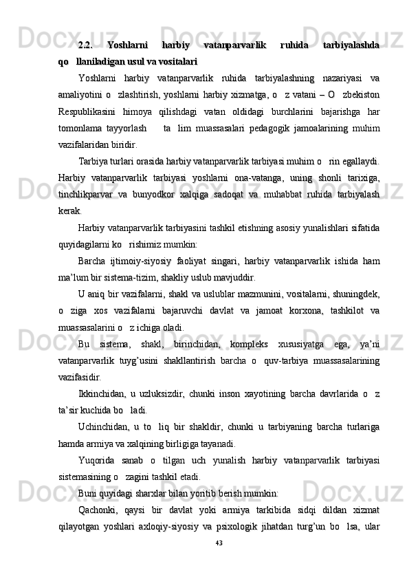 2.2.   Yoshlarni   harbiy   vatanparvarlik   ruhida   tarbiyalashda2.2.   Yoshlarni   harbiy   vatanparvarlik   ruhida   tarbiyalashda
qo llaniladigan usul va vositalari qo llaniladigan usul va vositalari 
Yoshlarni   harbiy   vatanparvarlik   ruhida   tarbiyalashning   nazariyasi   vaYoshlarni   harbiy   vatanparvarlik   ruhida   tarbiyalashning   nazariyasi   va
amaliyotini   o zlashtirish,   yoshlarni   harbiy   xizmatga,   o z   vatani   –   O zbekiston	
  amaliyotini   o zlashtirish,   yoshlarni   harbiy   xizmatga,   o z   vatani   –   O zbekiston  
Respublikasini   himoya   qilishdagi   vatan   oldidagi   burchlarini   bajarishga   harRespublikasini   himoya   qilishdagi   vatan   oldidagi   burchlarini   bajarishga   har
tomonlama   tayyorlash     ta lim   muassasalari   pedagogik   jamoalarining   muhim	
 tomonlama   tayyorlash     ta lim   muassasalari   pedagogik   jamoalarining   muhim 
vazifalaridan biridir. vazifalaridan biridir. 
Tarbiya turlari orasida Tarbiya turlari orasida 
hh
arbiy vatanparvarlik tarbiyasi muhim o rin egallaydi.	
arbiy vatanparvarlik tarbiyasi muhim o rin egallaydi.
Harbiy   vatanparvarlik   tarbiyasi   yoshlarni   ona-vatanga,   uning   shonli   tarixiga,Harbiy   vatanparvarlik   tarbiyasi   yoshlarni   ona-vatanga,   uning   shonli   tarixiga,
tinchlikparvar   va   bunyodkor   xalqiga   sadoqat   va   muhabbat   ruhida   tarbiyalashtinchlikparvar   va   bunyodkor   xalqiga   sadoqat   va   muhabbat   ruhida   tarbiyalash
kerak. kerak. 
Harbiy vatanparvarlik tarbiyasini tashkil etishning asosiy yunalishlari sifatidaHarbiy vatanparvarlik tarbiyasini tashkil etishning asosiy yunalishlari sifatida
quyidagilarni ko rishimiz mumkin: 	
quyidagilarni ko rishimiz mumkin: 
Barcha   ijtimoiy-siyosiy   faoliyat   singari,   harbiy   vatanparvarlik   ishida   hamBarcha   ijtimoiy-siyosiy   faoliyat   singari,   harbiy   vatanparvarlik   ishida   ham
ma’lum bir sistema-tizim, shakliy uslub mavjuddir. ma’lum bir sistema-tizim, shakliy uslub mavjuddir. 
U aniq bir vazifalarni, shakl va uslublar mazmunini, vositalarni, shuningdek,U aniq bir vazifalarni, shakl va uslublar mazmunini, vositalarni, shuningdek,
o ziga   xos   vazifalarni   bajaruvchi   davlat   va   jamoat   korxona,   tashkilot   va	
o ziga   xos   vazifalarni   bajaruvchi   davlat   va   jamoat   korxona,   tashkilot   va
muassasalarini o z ichiga oladi. 	
muassasalarini o z ichiga oladi. 
Bu   sistema,   shakl,   birinchidan,   kompleks   xususiyatga   ega,   ya’niBu   sistema,   shakl,   birinchidan,   kompleks   xususiyatga   ega,   ya’ni
vatanparvarlik   tuyg’usini   shakllantirish   barcha   o quv-tarbiya   muassasalarining	
vatanparvarlik   tuyg’usini   shakllantirish   barcha   o quv-tarbiya   muassasalarining
vazifasidir. vazifasidir. 
Ikkinchidan,   u   uzluksizdir,   chunki   inson   xayotining   barcha   davrlarida   o z	
Ikkinchidan,   u   uzluksizdir,   chunki   inson   xayotining   barcha   davrlarida   o z
ta’sir kuchida bo ladi. 	
ta’sir kuchida bo ladi. 
Uchinchidan,   u   to liq   bir   shakldir,   chunki   u   tarbiyaning   barcha   turlariga	
Uchinchidan,   u   to liq   bir   shakldir,   chunki   u   tarbiyaning   barcha   turlariga
hamda armiya va xalqining birligiga tayanadi. hamda armiya va xalqining birligiga tayanadi. 
Yuqorida   sanab   o tilgan   uch   yunalish   harbiy   vatanparvarlik   tarbiyasi
Yuqorida   sanab   o tilgan   uch   yunalish   harbiy   vatanparvarlik   tarbiyasi
sistemasining o zagini tashkil etadi.	
sistemasining o zagini tashkil etadi.
Buni Buni 
qq
uyidagi sharxlar bilan yoritib berish mumkin:uyidagi sharxlar bilan yoritib berish mumkin:
Qachonki,   qaysi   bir   davlat   yoki   armiya   tarkibida   sidqi   dildan   xizmatQachonki,   qaysi   bir   davlat   yoki   armiya   tarkibida   sidqi   dildan   xizmat
qilayotgan   yoshlari   axloqiy-siyosiy   va   psixologik   jihatdan   turg’un   bo lsa,   ular	
qilayotgan   yoshlari   axloqiy-siyosiy   va   psixologik   jihatdan   turg’un   bo lsa,   ular
4343 