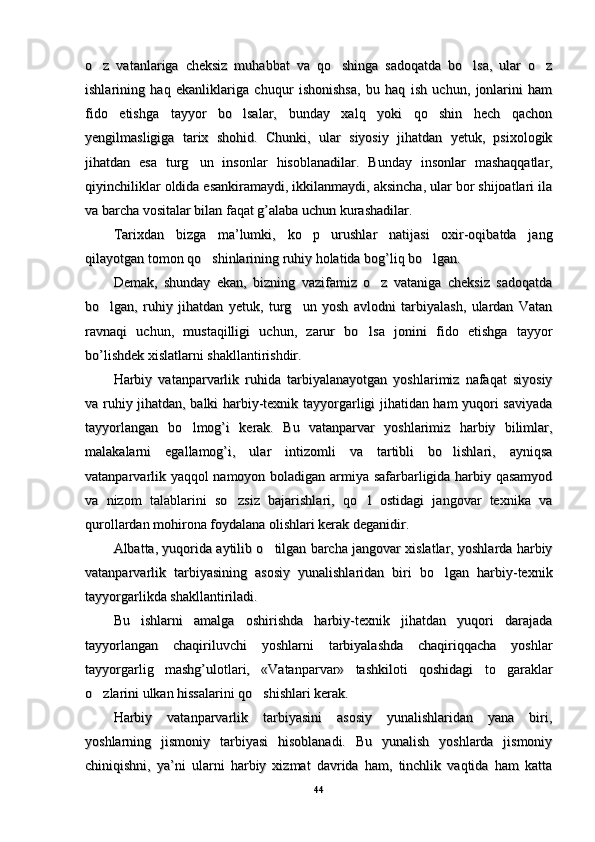 o z   vatanlariga   cheksiz   muhabbat   va   qo shinga   sadoqatda   bo lsa,   ular   o z   o z   vatanlariga   cheksiz   muhabbat   va   qo shinga   sadoqatda   bo lsa,   ular   o z   
ishlarining   haq   ekanliklariga   chuqur   ishonishsa,   bu   haq   ish   uchun,   jonlarini   hamishlarining   haq   ekanliklariga   chuqur   ishonishsa,   bu   haq   ish   uchun,   jonlarini   ham
fido   etishga   tayyor   bo lsalar,   bunday   xalq   yoki   qo shin   hech   qachon	
 fido   etishga   tayyor   bo lsalar,   bunday   xalq   yoki   qo shin   hech   qachon 
yengilmasligiga   tarix   shohid.   Chunki,   ular   siyosiy   jihatdan   yetuk,   psixologikyengilmasligiga   tarix   shohid.   Chunki,   ular   siyosiy   jihatdan   yetuk,   psixologik
jihatdan   esa   turg un   insonlar	
jihatdan   esa   turg un   insonlar
  hisoblanadilar  hisoblanadilar
.   Bunday   insonlar   mashaqqatlar,.   Bunday   insonlar   mashaqqatlar,
qiyinchiliklar oldida esankiramaydi, ikkilanmaydi, aksincha, ular bor shijoatlari ilaqiyinchiliklar oldida esankiramaydi, ikkilanmaydi, aksincha, ular bor shijoatlari ila
va barcha vositalar bilan faqat g’alaba uchun kurashadilar. va barcha vositalar bilan faqat g’alaba uchun kurashadilar. 
Tarixdan   bizga   ma’lumki,   ko p   urushlar   natijasi   oxir-oqibatda   jang	
Tarixdan   bizga   ma’lumki,   ko p   urushlar   natijasi   oxir-oqibatda   jang
qilayotgan tomon qo shinlarining ruhiy holatida bog’liq bo lgan.	
 qilayotgan tomon qo shinlarining ruhiy holatida bog’liq bo lgan. 
Demak,   shunday   ekan,   bizning   vazifamiz   o z   vataniga   cheksiz   sadoqatda	
Demak,   shunday   ekan,   bizning   vazifamiz   o z   vataniga   cheksiz   sadoqatda
bo lgan,   ruhiy   jihatdan   yetuk,   turg un   yosh   avlodni   tarbiyalash,   ulardan   Vatan	
 bo lgan,   ruhiy   jihatdan   yetuk,   turg un   yosh   avlodni   tarbiyalash,   ulardan   Vatan 
ravnaqi   uchun,   mustaqilligi   uchun,   zarur   bo lsa   jonini   fido   etishga   tayyor	
ravnaqi   uchun,   mustaqilligi   uchun,   zarur   bo lsa   jonini   fido   etishga   tayyor
bo’lishdek xislatlarni shakllantirishdir.bo’lishdek xislatlarni shakllantirishdir.
Harbiy   vatanparvarlik   ruhida   tarbiyalanayotgan   yoshlarimiz   nafaqat   siyosiyHarbiy   vatanparvarlik   ruhida   tarbiyalanayotgan   yoshlarimiz   nafaqat   siyosiy
va ruhiy jihatdan, balki harbiy-texnik tayyorgarligi jihatidan ham yuqori saviyadava ruhiy jihatdan, balki harbiy-texnik tayyorgarligi jihatidan ham yuqori saviyada
tayyorlangan   bo lmog’i   kerak.   Bu   vatanparvar   yoshlarimiz   harbiy   bilimlar,	
tayyorlangan   bo lmog’i   kerak.   Bu   vatanparvar   yoshlarimiz   harbiy   bilimlar,
malakalarni   egallamog’i,   ular   intizomli   va   tartibli   bo lishlari,   ayniqsa	
malakalarni   egallamog’i,   ular   intizomli   va   tartibli   bo lishlari,   ayniqsa
vatanparvarlik yaqqol namoyon boladigan armiya safarbarligida harbiy qasamyodvatanparvarlik yaqqol namoyon boladigan armiya safarbarligida harbiy qasamyod
va   nizom   talablarini   so zsiz   bajarishlari,   qo l   ostidagi   jangovar   texnika   va	
 va   nizom   talablarini   so zsiz   bajarishlari,   qo l   ostidagi   jangovar   texnika   va 
qurollardan mohirona foydalana olishlari kerak deganidir. qurollardan mohirona foydalana olishlari kerak deganidir. 
Albatta, yuqorida aytilib o tilgan barcha jangovar xislatlar, yoshlarda harbiy	
Albatta, yuqorida aytilib o tilgan barcha jangovar xislatlar, yoshlarda harbiy
vatanparvarlik   tarbiyasining   asosiy   yunalishlaridan   biri   bo lgan   harbiy-texnik	
vatanparvarlik   tarbiyasining   asosiy   yunalishlaridan   biri   bo lgan   harbiy-texnik
tayyorgarlikda shakllantiriladi. tayyorgarlikda shakllantiriladi. 
Bu   ishlarni   amalga   oshirishda   harbiy-texnik   jihatdan   yuqori   darajadaBu   ishlarni   amalga   oshirishda   harbiy-texnik   jihatdan   yuqori   darajada
tayyorlangan   chaqiriluvchi   yoshlarni   tarbiyalashda   chaqiriqqacha   yoshlartayyorlangan   chaqiriluvchi   yoshlarni   tarbiyalashda   chaqiriqqacha   yoshlar
tayyorgarlig   mashg’ulotlari,   «Vatanparvar»   tashkiloti   qoshidagi   to garaklar	
tayyorgarlig   mashg’ulotlari,   «Vatanparvar»   tashkiloti   qoshidagi   to garaklar
o zlarini ulkan hissalarini qo shishlari kerak. 	
 o zlarini ulkan hissalarini qo shishlari kerak.  
Harbiy   vatanparvarlik   tarbiyasini   asosiy   yunalishlaridan   yana   biri,Harbiy   vatanparvarlik   tarbiyasini   asosiy   yunalishlaridan   yana   biri,
yoshlarning   jismoniy   tarbiyasi   hisoblanadi.   Bu   yunalish   yoshlarda   jismoniyyoshlarning   jismoniy   tarbiyasi   hisoblanadi.   Bu   yunalish   yoshlarda   jismoniy
chiniqishni,   ya’ni   ularni   harbiy   xizmat   davrida   ham,   tinchlik   vaqtida   ham   kattachiniqishni,   ya’ni   ularni   harbiy   xizmat   davrida   ham,   tinchlik   vaqtida   ham   katta
4444 