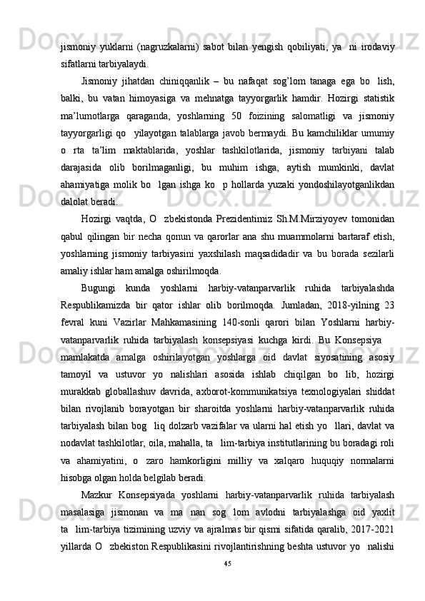 jismoniy   yuklarni   (nagruzkalarni)   sabot   bilan   yengish   qobiliyati,   ya ni   irodaviyjismoniy   yuklarni   (nagruzkalarni)   sabot   bilan   yengish   qobiliyati,   ya ni   irodaviy
sifatlarni tarbiyalaydi. sifatlarni tarbiyalaydi. 
Jismoniy   jihatdan   chiniqqanlik   –   bu   nafaqat   sog’lom   tanaga   ega   bo lish,	
Jismoniy   jihatdan   chiniqqanlik   –   bu   nafaqat   sog’lom   tanaga   ega   bo lish,
balki,   bu   vatan   himoyasiga   va   mehnatga   tayyorgarlik   hamdir.   Hozirgi   statistikbalki,   bu   vatan   himoyasiga   va   mehnatga   tayyorgarlik   hamdir.   Hozirgi   statistik
ma’lumotlarga   qaraganda,   yoshlarning   50   foizining   salomatligi   va   jismoniyma’lumotlarga   qaraganda,   yoshlarning   50   foizining   salomatligi   va   jismoniy
tayyorgarligi  qo yilayotgan  talablarga  javob bermaydi. Bu  kamchiliklar  umumiy	
tayyorgarligi  qo yilayotgan  talablarga  javob bermaydi. Bu  kamchiliklar  umumiy
o rta   ta’lim   maktablarida,   yoshlar   tashkilotlarida,   jismoniy   tarbiyani   talab	
o rta   ta’lim   maktablarida,   yoshlar   tashkilotlarida,   jismoniy   tarbiyani   talab
darajasida   olib   borilmaganligi,   bu   muhim   ishga,   aytish   mumkinki,   davlatdarajasida   olib   borilmaganligi,   bu   muhim   ishga,   aytish   mumkinki,   davlat
ahamiyatiga   molik   bo lgan   ishga   ko p   hollarda   yuzaki   yondoshilayotganlikdan	
 ahamiyatiga   molik   bo lgan   ishga   ko p   hollarda   yuzaki   yondoshilayotganlikdan 
dalolat beradi. dalolat beradi. 
Hozirgi   vaqtda,   O zbekistonda   Prezidentimiz   Sh.M.Mirziyoyev   tomonidan
Hozirgi   vaqtda,   O zbekistonda   Prezidentimiz   Sh.M.Mirziyoyev   tomonidan
qabul   qilingan   bir   necha   qonun   va   qarorlar   ana   shu   muammolarni   bartaraf   etish,qabul   qilingan   bir   necha   qonun   va   qarorlar   ana   shu   muammolarni   bartaraf   etish,
yoshlarning   jismoniy   tarbiyasini   yaxshilash   maqsadidadir   va   bu   borada   sezilarliyoshlarning   jismoniy   tarbiyasini   yaxshilash   maqsadidadir   va   bu   borada   sezilarli
amaliy ishlar ham amalga oshirilmoqda. amaliy ishlar ham amalga oshirilmoqda. 
Bugungi   kunda   yoshlarni   harbiy-vatanparvarlik   ruhida   tarbiyalashdaBugungi   kunda   yoshlarni   harbiy-vatanparvarlik   ruhida   tarbiyalashda
Respublikamizda   bir   qator   ishlar   olib   borilmoqda.   Jumladan,   2018-yilning   23Respublikamizda   bir   qator   ishlar   olib   borilmoqda.   Jumladan,   2018-yilning   23
fevral   kuni   Vazirlar   Mahkamasining   140-sonli   qarori   bilan   Yoshlarni   harbiy-fevral   kuni   Vazirlar   Mahkamasining   140-sonli   qarori   bilan   Yoshlarni   harbiy-
vatanparvarlik   ruhida   tarbiyalash   konsepsiyasi   kuchga   kirdi.   Bu   Konsepsiya  	
vatanparvarlik   ruhida   tarbiyalash   konsepsiyasi   kuchga   kirdi.   Bu   Konsepsiya  
mamlakatda   amalga   oshirilayotgan   yoshlarga   oid   davlat   siyosatining   asosiymamlakatda   amalga   oshirilayotgan   yoshlarga   oid   davlat   siyosatining   asosiy
tamoyil   va   ustuvor   yo nalishlari   asosida   ishlab   chiqilgan   bo lib,   hozirgi	
 tamoyil   va   ustuvor   yo nalishlari   asosida   ishlab   chiqilgan   bo lib,   hozirgi 
murakkab   globallashuv   davrida,   axborot-kommunikatsiya   texnologiyalari   shiddatmurakkab   globallashuv   davrida,   axborot-kommunikatsiya   texnologiyalari   shiddat
bilan   rivojlanib   borayotgan   bir   sharoitda   yoshlarni   harbiy-vatanparvarlik   ruhidabilan   rivojlanib   borayotgan   bir   sharoitda   yoshlarni   harbiy-vatanparvarlik   ruhida
tarbiyalash bilan bog liq dolzarb vazifalar va ularni hal etish yo llari, davlat va	
 tarbiyalash bilan bog liq dolzarb vazifalar va ularni hal etish yo llari, davlat va 
nodavlat tashkilotlar, oila, mahalla, ta lim-tarbiya institutlarining bu boradagi roli	
nodavlat tashkilotlar, oila, mahalla, ta lim-tarbiya institutlarining bu boradagi roli
va   ahamiyatini,   o zaro   hamkorligini   milliy   va   xalqaro   huquqiy   normalarni	
va   ahamiyatini,   o zaro   hamkorligini   milliy   va   xalqaro   huquqiy   normalarni
hisobga olgan holda belgilab beradi.hisobga olgan holda belgilab beradi.
Mazkur   Konsepsiyada   yoshlarni   harbiy-vatanparvarlik   ruhida   tarbiyalashMazkur   Konsepsiyada   yoshlarni   harbiy-vatanparvarlik   ruhida   tarbiyalash
masalasiga   jismonan   va   ma nan   sog lom   avlodni   tarbiyalashga   oid   yaxlit	
 masalasiga   jismonan   va   ma nan   sog lom   avlodni   tarbiyalashga   oid   yaxlit 
ta lim-tarbiya tizimining uzviy va ajralmas bir  qismi sifatida qaralib, 2017-2021	
ta lim-tarbiya tizimining uzviy va ajralmas bir  qismi sifatida qaralib, 2017-2021
yillarda O zbekiston Respublikasini  rivojlantirishning beshta ustuvor  yo nalishi	
 yillarda O zbekiston Respublikasini  rivojlantirishning beshta ustuvor  yo nalishi 
4545 