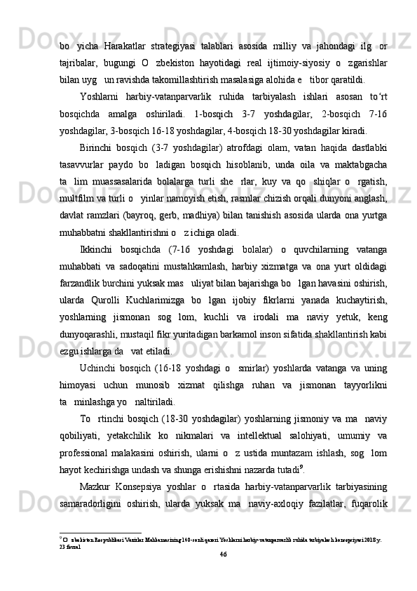 bo yicha   Harakatlar   strategiyasi   talablari   asosida   milliy   va   jahondagi   ilg or bo yicha   Harakatlar   strategiyasi   talablari   asosida   milliy   va   jahondagi   ilg or 
tajribalar,   bugungi   O zbekiston   hayotidagi   real   ijtimoiy-siyosiy   o zgarishlar	
 tajribalar,   bugungi   O zbekiston   hayotidagi   real   ijtimoiy-siyosiy   o zgarishlar 
bilan uyg un ravishda takomillashtirish masalasiga alohida e tibor qaratildi.	
 bilan uyg un ravishda takomillashtirish masalasiga alohida e tibor qaratildi. 
Yoshlarni   harbiy-vatanparvarlik   ruhida   tarbiyalash   ishlari   asosan   to rt	
ʻYoshlarni   harbiy-vatanparvarlik   ruhida   tarbiyalash   ishlari   asosan   to rtʻ
bosqichda   amalga   oshiriladi.   1-bosqich   3-7   yoshdagilar,   2-bosqich   7-16bosqichda   amalga   oshiriladi.   1-bosqich   3-7   yoshdagilar,   2-bosqich   7-16
yoshdagilar, 3-bosqich 16-18 yoshdagilar, 4-bosqich 18-30 yoshdagilar kiradi.yoshdagilar, 3-bosqich 16-18 yoshdagilar, 4-bosqich 18-30 yoshdagilar kiradi.
Birinchi   bosqich   (3-7   yoshdagilar)   atrofdagi   olam,   vatan   haqida   dastlabkiBirinchi   bosqich   (3-7   yoshdagilar)   atrofdagi   olam,   vatan   haqida   dastlabki
tasavvurlar   paydo   bo ladigan   bosqich   hisoblanib,   unda   oila   va   maktabgacha	
tasavvurlar   paydo   bo ladigan   bosqich   hisoblanib,   unda   oila   va   maktabgacha
ta lim   muassasalarida   bolalarga   turli   she rlar,   kuy   va   qo shiqlar   o rgatish,	
   ta lim   muassasalarida   bolalarga   turli   she rlar,   kuy   va   qo shiqlar   o rgatish,   
multfilm va turli o yinlar namoyish etish, rasmlar chizish orqali dunyoni anglash,	
multfilm va turli o yinlar namoyish etish, rasmlar chizish orqali dunyoni anglash,
davlat ramzlari (bayroq, gerb, madhiya)  bilan tanishish  asosida ularda ona yurtgadavlat ramzlari (bayroq, gerb, madhiya)  bilan tanishish  asosida ularda ona yurtga
muhabbatni shakllantirishni o z ichiga oladi.	
muhabbatni shakllantirishni o z ichiga oladi.
Ikkinchi   bosqichda   (7-16   yoshdagi   bolalar)   o quvchilarning   vatanga	
Ikkinchi   bosqichda   (7-16   yoshdagi   bolalar)   o quvchilarning   vatanga
muhabbati   va   sadoqatini   mustahkamlash,   harbiy   xizmatga   va   ona   yurt   oldidagimuhabbati   va   sadoqatini   mustahkamlash,   harbiy   xizmatga   va   ona   yurt   oldidagi
farzandlik burchini yuksak mas uliyat bilan bajarishga bo lgan havasini oshirish,	
 farzandlik burchini yuksak mas uliyat bilan bajarishga bo lgan havasini oshirish, 
ularda   Qurolli   Kuchlarimizga   bo lgan   ijobiy   fikrlarni   yanada   kuchaytirish,	
ularda   Qurolli   Kuchlarimizga   bo lgan   ijobiy   fikrlarni   yanada   kuchaytirish,
yoshlarning   jismonan   sog lom,   kuchli   va   irodali   ma naviy   yetuk,   keng	
 yoshlarning   jismonan   sog lom,   kuchli   va   irodali   ma naviy   yetuk,   keng 
dunyoqarashli, mustaqil fikr yuritadigan barkamol inson sifatida shakllantirish kabidunyoqarashli, mustaqil fikr yuritadigan barkamol inson sifatida shakllantirish kabi
ezgu ishlarga da vat etiladi.	
ezgu ishlarga da vat etiladi.
Uchinchi   bosqich   (16-18   yoshdagi   o smirlar)   yoshlarda   vatanga   va   uning	
Uchinchi   bosqich   (16-18   yoshdagi   o smirlar)   yoshlarda   vatanga   va   uning
himoyasi   uchun   munosib   xizmat   qilishga   ruhan   va   jismonan   tayyorliknihimoyasi   uchun   munosib   xizmat   qilishga   ruhan   va   jismonan   tayyorlikni
ta minlashga yo naltiriladi.	
 ta minlashga yo naltiriladi. 
To rtinchi   bosqich   (18-30   yoshdagilar)   yoshlarning   jismoniy   va   ma naviy	
 To rtinchi   bosqich   (18-30   yoshdagilar)   yoshlarning   jismoniy   va   ma naviy 
qobiliyati,   yetakchilik   ko nikmalari   va   intellektual   salohiyati,   umumiy   va	
qobiliyati,   yetakchilik   ko nikmalari   va   intellektual   salohiyati,   umumiy   va
professional   malakasini   oshirish,   ularni   o z   ustida   muntazam   ishlash,   sog lom	
 professional   malakasini   oshirish,   ularni   o z   ustida   muntazam   ishlash,   sog lom 
hayot kechirishga undash va shunga erishishni nazarda tutadihayot kechirishga undash va shunga erishishni nazarda tutadi 99
..
Mazkur   Konsepsiya   yoshlar   o rtasida   harbiy-vatanparvarlik   tarbiyasining	
Mazkur   Konsepsiya   yoshlar   o rtasida   harbiy-vatanparvarlik   tarbiyasining
samaradorligini   oshirish,   ularda   yuksak   ma naviy-axloqiy   fazilatlar,   fuqarolik	
samaradorligini   oshirish,   ularda   yuksak   ma naviy-axloqiy   fazilatlar,   fuqarolik
99
  
O zbekiston Respublikasi Vazirlar Mahkamasining 140-sonli qarori Yoshlarni harbiy-vatanparvarlik ruhida tarbiyalash konsepsiyasi 2018 y. 	
O zbekiston Respublikasi Vazirlar Mahkamasining 140-sonli qarori Yoshlarni harbiy-vatanparvarlik ruhida tarbiyalash konsepsiyasi 2018 y. 
23 fevral23 fevral
4646 