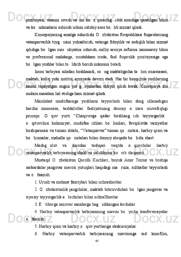 pozitsiyasi,   vatanni   sevish   va   uni   ko z   qorachig idek   asrashga   qaratilgan   bilim pozitsiyasi,   vatanni   sevish   va   uni   ko z   qorachig idek   asrashga   qaratilgan   bilim 
va ko nikmalarni oshirish uchun uslubiy asos bo lib xizmat qiladi.	
 va ko nikmalarni oshirish uchun uslubiy asos bo lib xizmat qiladi. 
Konsepsiyaning   amalga  oshirilishi   O zbekiston   Respublikasi   fuqarolarining	
Konsepsiyaning   amalga  oshirilishi   O zbekiston   Respublikasi   fuqarolarining
vatanparvarlik tuyg usini  yuksaltirish, vatanga fidoyilik va sodiqlik bilan xizmat	
vatanparvarlik tuyg usini  yuksaltirish, vatanga fidoyilik va sodiqlik bilan xizmat
qilishga bo lgan mas uliyatini oshirish, milliy armiya saflarini zamonaviy bilim	
 qilishga bo lgan mas uliyatini oshirish, milliy armiya saflarini zamonaviy bilim 
va   professional   malakaga,   mustahkam   iroda,   faol   fuqarolik   pozitsiyasiga   egava   professional   malakaga,   mustahkam   iroda,   faol   fuqarolik   pozitsiyasiga   ega
bo lgan yoshlar bilan to ldirib borish imkonini beradi.	
 bo lgan yoshlar bilan to ldirib borish imkonini beradi. 
Inson   tarbiyasi   oiladan   boshlanadi,   so ng   maktabgacha   ta lim   muassasasi,	
 Inson   tarbiyasi   oiladan   boshlanadi,   so ng   maktabgacha   ta lim   muassasasi, 
maktab, kollej yoki institut, armiyada davom etadi. Har bir bosqichda yoshlarningmaktab, kollej yoki institut, armiyada davom etadi. Har bir bosqichda yoshlarning
kamol   topayotgan   ongini   yot   g oyalardan   ehtiyot   qilish   kerak.   Konsepsiya   shu	
kamol   topayotgan   ongini   yot   g oyalardan   ehtiyot   qilish   kerak.   Konsepsiya   shu
muhim masalani hal etishga ham xizmat qiladi.muhim masalani hal etishga ham xizmat qiladi.
Mamlakat   mudofaasiga   yoshlarni   tayyorlash   bilan   shug ullanadigan	
Mamlakat   mudofaasiga   yoshlarni   tayyorlash   bilan   shug ullanadigan
barcha   muassasa,   tashkilotlar   faoliyatining   doimiy   o zaro   muvofiqligi	
barcha   muassasa,   tashkilotlar   faoliyatining   doimiy   o zaro   muvofiqligi
prinsipi.   O quv   yurti   “Chaqiruvga   qadar   boshlang ich   tayyorgarlik	
  prinsipi.   O quv   yurti   “Chaqiruvga   qadar   boshlang ich   tayyorgarlik  
o qituvchisi   hokimiyat,   mudofaa   ishlari   bo limlari,   favqulotda   vaziyatlar	
 o qituvchisi   hokimiyat,   mudofaa   ishlari   bo limlari,   favqulotda   vaziyatlar 
boshqarmasi va tuman shtabi, “Vatanparvar  tuman qo mitasi, harbiy qism va	
	boshqarmasi va tuman shtabi, “Vatanparvar  tuman qo mitasi, harbiy qism va		
bo linmalar, mahalla qo mitalari bilan doimiy aloqada bo lishi shart.	
  bo linmalar, mahalla qo mitalari bilan doimiy aloqada bo lishi shart.  
Mashg ulot   va   darsdan   tashqari   vaqtda   o quvchilar   harbiy	
 Mashg ulot   va   darsdan   tashqari   vaqtda   o quvchilar   harbiy 
vatanparvarlik tarbiyasining shakl va uslublarini ko rib chiqamiz.	
vatanparvarlik tarbiyasining shakl va uslublarini ko rib chiqamiz.
Mustaqil   O zbekiston   Qurolli   Kuchlari,   buyuk   Amir   Temur   va   boshqa	
Mustaqil   O zbekiston   Qurolli   Kuchlari,   buyuk   Amir   Temur   va   boshqa
sarkardalar   jangovar   merosi   yutuqlari   haqidagi   ma ruza,   suhbatlar   tayyorlash	
sarkardalar   jangovar   merosi   yutuqlari   haqidagi   ma ruza,   suhbatlar   tayyorlash
va o tkazish.	
va o tkazish.
1. Urush va mehnat faxriylari bilan uchrashuvlar.1. Urush va mehnat faxriylari bilan uchrashuvlar.
2.   O zbekistonlik   jangchilar,   maktab   bitiruvchilari   bo lgan   jangovar   va	
 2.   O zbekistonlik   jangchilar,   maktab   bitiruvchilari   bo lgan   jangovar   va 
siyosiy tayyorgarlik a lochilari bilan uchraShuvlar.	
siyosiy tayyorgarlik a lochilari bilan uchraShuvlar.
3. E tiborga sazovor sanalarga bag ishlangan kechalar.	
 3. E tiborga sazovor sanalarga bag ishlangan kechalar. 
4.   Harbiy   vatanparvarlik   tarbiyasining   mavzu   bo yicha   konferensiyalar	
4.   Harbiy   vatanparvarlik   tarbiyasining   mavzu   bo yicha   konferensiyalar
o tkazish.	
o tkazish.
5. Harbiy qism va harbiy o quv yurtlariga ekskursiyalar.	
5. Harbiy qism va harbiy o quv yurtlariga ekskursiyalar.
6.   Harbiy   vatanparvarlik   tarbiyasining   mavzusiga   oid   kinofilm,6.   Harbiy   vatanparvarlik   tarbiyasining   mavzusiga   oid   kinofilm,
4747 