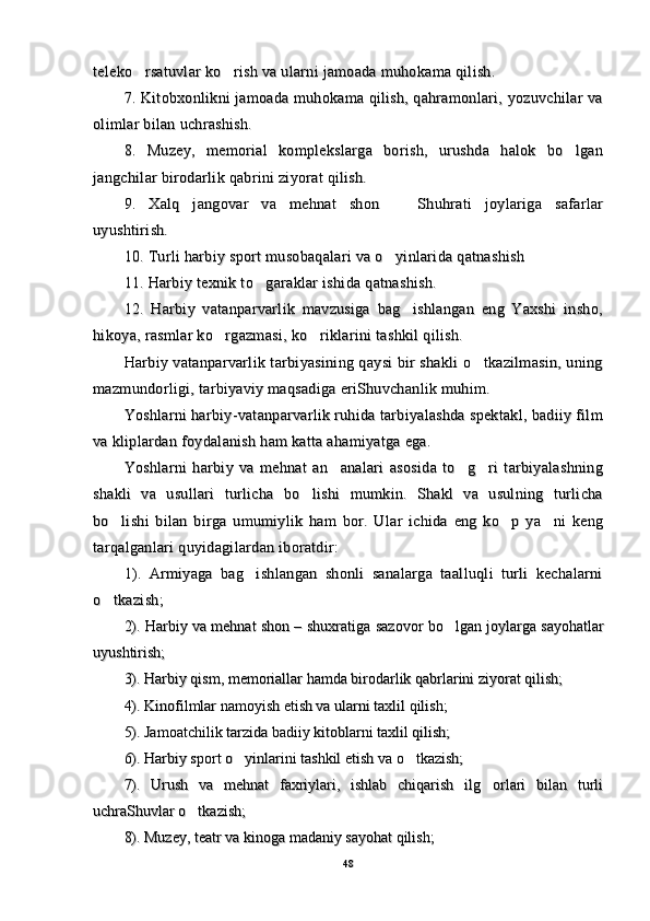 teleko rsatuvlar ko rish va ularni jamoada muhokama qilish. teleko rsatuvlar ko rish va ularni jamoada muhokama qilish. 
7. Kitobxonlikni jamoada muhokama qilish, qahramonlari, yozuvchilar va7. Kitobxonlikni jamoada muhokama qilish, qahramonlari, yozuvchilar va
olimlar bilan uchrashish.olimlar bilan uchrashish.
8.   Muzey,   memorial   komplekslarga   borish,   urushda   halok   bo lgan	
8.   Muzey,   memorial   komplekslarga   borish,   urushda   halok   bo lgan
jangchilar birodarlik qabrini ziyorat qilish.jangchilar birodarlik qabrini ziyorat qilish.
9.   Xalq   jangovar   va   mehnat   shon     Shuhrati   joylariga   safarlar	
9.   Xalq   jangovar   va   mehnat   shon     Shuhrati   joylariga   safarlar
uyushtirish.uyushtirish.
10. Turli harbiy sport musobaqalari va o yinlarida qatnashish
10. Turli harbiy sport musobaqalari va o yinlarida qatnashish
11. Harbiy texnik to garaklar ishida qatnashish.	
11. Harbiy texnik to garaklar ishida qatnashish.
12.   Harbiy   vatanparvarlik   mavzusiga   bag ishlangan   eng   Yaxshi   insho,	
12.   Harbiy   vatanparvarlik   mavzusiga   bag ishlangan   eng   Yaxshi   insho,
hikoya, rasmlar ko rgazmasi, ko riklarini tashkil qilish.	
 hikoya, rasmlar ko rgazmasi, ko riklarini tashkil qilish. 
Harbiy vatanparvarlik tarbiyasining qaysi bir shakli o tkazilmasin, uning	
Harbiy vatanparvarlik tarbiyasining qaysi bir shakli o tkazilmasin, uning
mazmundorligi, tarbiyaviy maqsadiga eriShuvchanlik muhim.mazmundorligi, tarbiyaviy maqsadiga eriShuvchanlik muhim.
Yoshlarni harbiy-vatanparvarlik ruhida tarbiyalashda spektakl, badiiy filmYoshlarni harbiy-vatanparvarlik ruhida tarbiyalashda spektakl, badiiy film
va kliplardan foydalanish ham katta ahamiyatga ega.va kliplardan foydalanish ham katta ahamiyatga ega.
Yoshlarni   harbiy   va   mehnat   an analari   asosida   to g ri   tarbiyalashning	
  Yoshlarni   harbiy   va   mehnat   an analari   asosida   to g ri   tarbiyalashning  
shakli   va   usullari   turlicha   bo lishi   mumkin.   Shakl   va   usulning   turlicha	
shakli   va   usullari   turlicha   bo lishi   mumkin.   Shakl   va   usulning   turlicha
bo lishi   bilan   birga   umumiylik   ham   bor.   Ular   ichida   eng   ko p   ya ni   keng	
  bo lishi   bilan   birga   umumiylik   ham   bor.   Ular   ichida   eng   ko p   ya ni   keng  
tarqalganlari quyidagilardan iboratdir:tarqalganlari quyidagilardan iboratdir:
1).   Armiyaga   bag ishlangan   shonli   sanalarga   taalluqli   turli   kechalarni	
1).   Armiyaga   bag ishlangan   shonli   sanalarga   taalluqli   turli   kechalarni
o tkazish;	
o tkazish;
2). Harbiy va mehnat shon – shuxratiga2). Harbiy va mehnat shon – shuxratiga
  
sazovor bo lgan joylarga sayohatlar	
sazovor bo lgan joylarga sayohatlar
uyushtirish;uyushtirish;
3). Harbiy qism, memoriallar hamda birodarlik qabrlarini ziyorat qilish;3). Harbiy qism, memoriallar hamda birodarlik qabrlarini ziyorat qilish;
4). Kinofilmlar namoyish etish va ularni taxlil qilish;4). Kinofilmlar namoyish etish va ularni taxlil qilish;
5). Jamoatchilik tarzida badiiy kitoblarni taxlil qilish;5). Jamoatchilik tarzida badiiy kitoblarni taxlil qilish;
6). Harbiy sport o yinlarini tashkil etish va o tkazish;	
 6). Harbiy sport o yinlarini tashkil etish va o tkazish; 
7).   Urush   va   mehnat   faxriylari,   ishlab   chiqarish   ilg orlari   bilan   turli	
7).   Urush   va   mehnat   faxriylari,   ishlab   chiqarish   ilg orlari   bilan   turli
uchraShuvlar o tkazish;	
uchraShuvlar o tkazish;
8). Muzey, teatr va kinoga madaniy sayohat qilish;8). Muzey, teatr va kinoga madaniy sayohat qilish;
4848 