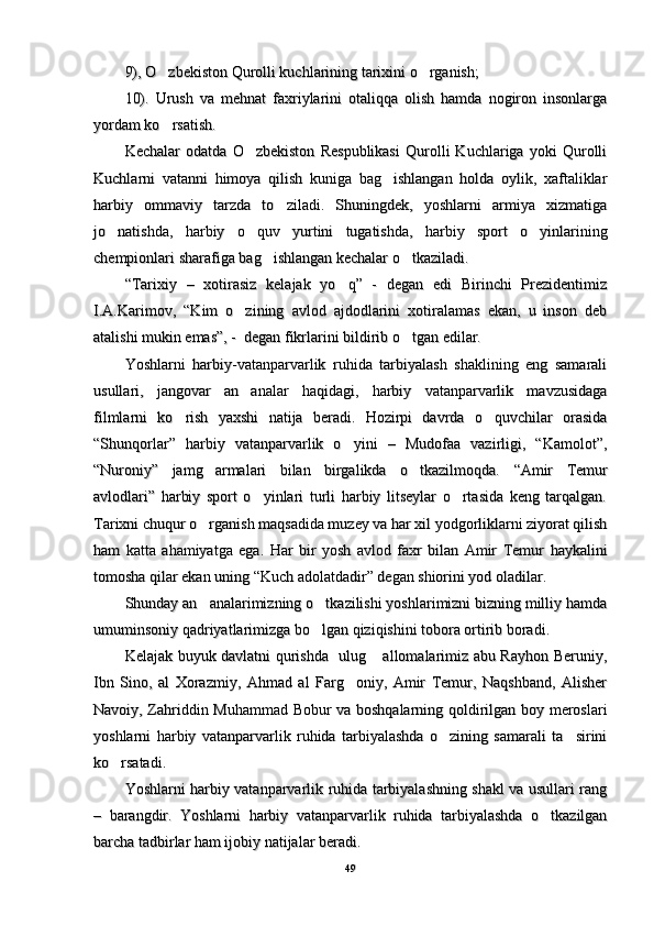 9), O zbekiston Qurolli kuchlarining tarixini o rganish; 9), O zbekiston Qurolli kuchlarining tarixini o rganish; 
10).   Urush   va   mehnat   faxriylarini   otaliqqa   olish   hamda   nogiron   insonlarga10).   Urush   va   mehnat   faxriylarini   otaliqqa   olish   hamda   nogiron   insonlarga
yordam ko rsatish.
yordam ko rsatish.
Kechalar   odatda   O zbekiston   Respublikasi   Qurolli   Kuchlariga   yoki   Qurolli	
Kechalar   odatda   O zbekiston   Respublikasi   Qurolli   Kuchlariga   yoki   Qurolli
Kuchlarni   vatanni   himoya   qilish   kuniga   bag ishlangan   holda   oylik,   xaftaliklar	
Kuchlarni   vatanni   himoya   qilish   kuniga   bag ishlangan   holda   oylik,   xaftaliklar
harbiy   ommaviy   tarzda   to ziladi.   Shuningdek,   yoshlarni   armiya   xizmatiga	
harbiy   ommaviy   tarzda   to ziladi.   Shuningdek,   yoshlarni   armiya   xizmatiga
jo natishda,   harbiy   o quv   yurtini   tugatishda,   harbiy   sport   o yinlarining	
  jo natishda,   harbiy   o quv   yurtini   tugatishda,   harbiy   sport   o yinlarining  
chempionlari sharafiga bag ishlangan kechalar o tkaziladi.	
 chempionlari sharafiga bag ishlangan kechalar o tkaziladi. 
“Tarixiy   –   xotirasiz   kelajak   yo q”   -   degan   edi   Birinchi   Prezidentimiz	
“Tarixiy   –   xotirasiz   kelajak   yo q”   -   degan   edi   Birinchi   Prezidentimiz
I.A.Karimov,   “Kim   o zining   avlod   ajdodlarini   xotiralamas   ekan,   u   inson   deb	
I.A.Karimov,   “Kim   o zining   avlod   ajdodlarini   xotiralamas   ekan,   u   inson   deb
atalishi mukin emas”, -  degan fikrlarini bildirib o tgan edilar.	
atalishi mukin emas”, -  degan fikrlarini bildirib o tgan edilar.
Yoshlarni   harbiy-vatanparvarlik   ruhida   tarbiyalash   shaklining   eng   samaraliYoshlarni   harbiy-vatanparvarlik   ruhida   tarbiyalash   shaklining   eng   samarali
usullari,   jangovar   an analar   haqidagi,   harbiy   vatanparvarlik   mavzusidaga	
usullari,   jangovar   an analar   haqidagi,   harbiy   vatanparvarlik   mavzusidaga
filmlarni   ko rish   yaxshi   natija   beradi.   Hozirpi   davrda   o quvchilar   orasida	
 filmlarni   ko rish   yaxshi   natija   beradi.   Hozirpi   davrda   o quvchilar   orasida 
“Shunqorlar”   harbiy   vatanparvarlik   o yini   –   Mudofaa   vazirligi,   “Kamolot”,	
“Shunqorlar”   harbiy   vatanparvarlik   o yini   –   Mudofaa   vazirligi,   “Kamolot”,
“Nuroniy”   jamg armalari   bilan   birgalikda   o tkazilmoqda.  	
 “Nuroniy”   jamg armalari   bilan   birgalikda   o tkazilmoqda.   
““
Amir   TemurAmir   Temur
avlodlariavlodlari
””
  harbiy   sport   o yinlari   turli   harbiy   litseylar   o rtasida   keng   tarqalgan.	
   harbiy   sport   o yinlari   turli   harbiy   litseylar   o rtasida   keng   tarqalgan. 
Tarixni chuqur o rganish maqsadida muzey va har xil yodgorliklarni ziyorat qilish	
Tarixni chuqur o rganish maqsadida muzey va har xil yodgorliklarni ziyorat qilish
ham   katta   ahamiyatga   ega.   Har   bir   yosh   avlod   faxr   bilan   Amir   Temur  ham   katta   ahamiyatga   ega.   Har   bir   yosh   avlod   faxr   bilan   Amir   Temur  
hh
aykaliniaykalini
tomosha qilar ekan uning tomosha qilar ekan uning 
““
Kuch adolatdadirKuch adolatdadir
””
 degan shiorini yod oladilar. degan shiorini yod oladilar.
Shunday an analarimizning o tkazilishi yoshlarimizni bizning milliy hamda
 Shunday an analarimizning o tkazilishi yoshlarimizni bizning milliy hamda 
umuminsoniy qadriyatlarimizga bo lgan qiziqishini tobora ortirib boradi.	
umuminsoniy qadriyatlarimizga bo lgan qiziqishini tobora ortirib boradi.
Kelajak buyuk davlatni qurishda   ulug  allomalarimiz abu Rayhon Beruniy,	
Kelajak buyuk davlatni qurishda   ulug  allomalarimiz abu Rayhon Beruniy,
Ibn   Sino,   al   Xorazmiy,   Ahmad   al   Farg oniy,   Amir   Temur,   Naqshband,   Alisher	
Ibn   Sino,   al   Xorazmiy,   Ahmad   al   Farg oniy,   Amir   Temur,   Naqshband,   Alisher
Navoiy, Zahriddin Muhammad Bobur va boshqalarning qoldirilgan boy meroslariNavoiy, Zahriddin Muhammad Bobur va boshqalarning qoldirilgan boy meroslari
yoshlarni   harbiy   vatanparvarlik   ruhida   tarbiyalashda   o zining   samarali   ta sirini	
 yoshlarni   harbiy   vatanparvarlik   ruhida   tarbiyalashda   o zining   samarali   ta sirini 
ko rsatadi.	
ko rsatadi.
Yoshlarni harbiy vatanparvarlik ruhida tarbiyalashning shakl va usullari rangYoshlarni harbiy vatanparvarlik ruhida tarbiyalashning shakl va usullari rang
–   barangdir.   Yoshlarni   harbiy   vatanparvarlik   ruhida   tarbiyalashda   o tkazilgan	
–   barangdir.   Yoshlarni   harbiy   vatanparvarlik   ruhida   tarbiyalashda   o tkazilgan
barcha tadbirlar ham ijobiy natijalar beradi.barcha tadbirlar ham ijobiy natijalar beradi.
4949 