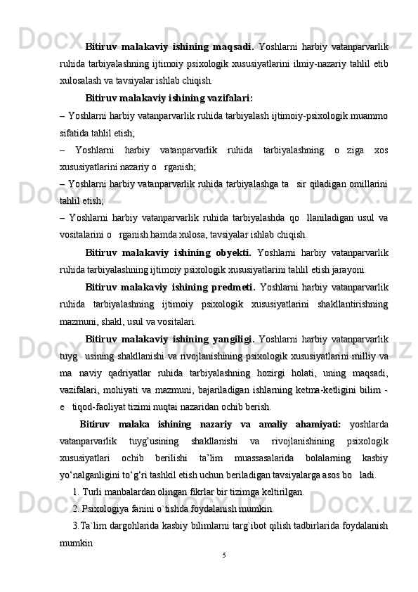 Bitiruv   malakaviy   ishining   maqsadi.Bitiruv   malakaviy   ishining   maqsadi.
  
YoshlarniYoshlarni
  
harbiyharbiy
  
vatanparvarlikvatanparvarlik
ruhidaruhida
  
tarbiyalashningtarbiyalashning
  
ijtimoiyijtimoiy
  
psixologikpsixologik
  
xususiyatlarinixususiyatlarini
  
ilmiyilmiy
--
nazariynazariy
  
tahliltahlil
  
etibetib
xulosalashxulosalash
  
vava
  
tavsiyalartavsiyalar
  
ishlabishlab
  
chiqishchiqish
..
Bitiruv malakaviy ishining vazifalari:Bitiruv malakaviy ishining vazifalari:
––
  
Yoshlarni harbiy vatanparvarlik ruhida tarbiyalash ijtimoiy-psixologik muammoYoshlarni harbiy vatanparvarlik ruhida tarbiyalash ijtimoiy-psixologik muammo
sifatida tahlil etish;sifatida tahlil etish;
–   Yoshlarni   harbiy   vatanparvarlik   ruhida   tarbiyalashning   o ziga   xos–   Yoshlarni   harbiy   vatanparvarlik   ruhida   tarbiyalashning   o ziga   xos
xususiyatlarini nazariy o rganish;	
xususiyatlarini nazariy o rganish;
– Yoshlarni harbiy vatanparvarlik ruhida tarbiyalashga ta sir qiladigan omillarini	
– Yoshlarni harbiy vatanparvarlik ruhida tarbiyalashga ta sir qiladigan omillarini
tahlil etish;tahlil etish;
–   Yoshlarni   harbiy   vatanparvarlik   ruhida   tarbiyalashda   qo llaniladigan   usul   va	
–   Yoshlarni   harbiy   vatanparvarlik   ruhida   tarbiyalashda   qo llaniladigan   usul   va
vositalarini o rganish hamda xulosa, tavsiyalar ishlab chiqish.	
vositalarini o rganish hamda xulosa, tavsiyalar ishlab chiqish.
Bitiruv   malakaviy   ishining   obyekti.  Bitiruv   malakaviy   ishining   obyekti.  
Yoshlarni   harbiy   vatanparvarlikYoshlarni   harbiy   vatanparvarlik
ruhida tarbiyalashning ijtimoiy psixologik xususiyatlarini tahlil etish jarayoni.ruhida tarbiyalashning ijtimoiy psixologik xususiyatlarini tahlil etish jarayoni.
Bitiruv   malakaviy   ishining   predmeti.Bitiruv   malakaviy   ishining   predmeti.
  
Yoshlarni   harbiy   vatanparvarlikYoshlarni   harbiy   vatanparvarlik
ruhida   tarbiyalashning   ijtimoiy   psixologik   xususiyatlarini   shakllantirishningruhida   tarbiyalashning   ijtimoiy   psixologik   xususiyatlarini   shakllantirishning
mazmuni, shakl, usul va vositalari.mazmuni, shakl, usul va vositalari.
Bitiruv   malakaviy   ishining   yangiligiBitiruv   malakaviy   ishining   yangiligi
..
  
Yoshlarni   harbiy   vatanparvarlikYoshlarni   harbiy   vatanparvarlik
tuyg usining shakllanishi  va rivojlanishining psixologik xususiyatlari	
tuyg usining shakllanishi  va rivojlanishining psixologik xususiyatlari
nini
  milliy va  milliy va
ma naviy   qadriyatlar   ruhida   tarbiyalashning   hozirgi   holati,   uning   maqsadi,
ma naviy   qadriyatlar   ruhida   tarbiyalashning   hozirgi   holati,   uning   maqsadi,
vazifalari,   mohiyati   va   mazmuni,   bajariladigan   ishlarning   ketma-ketligini   bilim   -vazifalari,   mohiyati   va   mazmuni,   bajariladigan   ishlarning   ketma-ketligini   bilim   -
e tiqod-faoliyat tizimi nuqtai nazaridan ochib berish.	
e tiqod-faoliyat tizimi nuqtai nazaridan ochib berish.
Bitiruv   mаlаkа   ishining  Bitiruv   mаlаkа   ishining  
nazariynazariy
  
vava
  
аmаliy   аhаmiyati:  аmаliy   аhаmiyati:  
yoshlardayoshlarda
vatanparvarlik   tuyg’usining   shakllanishi   va   rivojlanishining   psixologikvatanparvarlik   tuyg’usining   shakllanishi   va   rivojlanishining   psixologik
xususiyatlari   ochib   berilishi   ta’lim   muassasalarida   bolalarning   kasbiyxususiyatlari   ochib   berilishi   ta’lim   muassasalarida   bolalarning   kasbiy
yo‘nalganligini to‘g‘ri tashkil etish uchun beriladigan tavsiyalarga asos bo ladi. 	
yo‘nalganligini to‘g‘ri tashkil etish uchun beriladigan tavsiyalarga asos bo ladi. 
1. Turli manbalardan olingan fikrlar bir tizimga keltirilgan. 1. Turli manbalardan olingan fikrlar bir tizimga keltirilgan. 
2. Psixologiya fanini o`tishda foydalanish mumkin. 2. Psixologiya fanini o`tishda foydalanish mumkin. 
3.Ta`lim dargohlarida kasbiy bilimlarni targ`ibot qilish tadbirlarida foydalanish3.Ta`lim dargohlarida kasbiy bilimlarni targ`ibot qilish tadbirlarida foydalanish
mumkinmumkin
55 