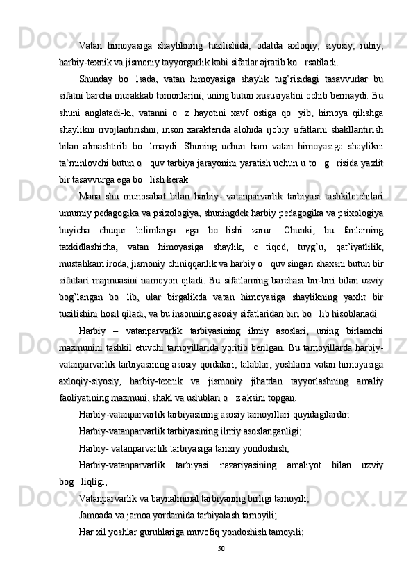 Vatan   himoyasiga   shaylikning   tuzilishida,   odatda   axloqiy,   siyosiy,   ruhiy,Vatan   himoyasiga   shaylikning   tuzilishida,   odatda   axloqiy,   siyosiy,   ruhiy,
harbiy-texnik va jismoniy tayyorgarlik kabi sifatlar ajratib ko rsatiladi. harbiy-texnik va jismoniy tayyorgarlik kabi sifatlar ajratib ko rsatiladi. 
Shunday   bo lsada,   vatan   himoyasiga   shaylik   tug’risidagi   tasavvurlar   bu	
Shunday   bo lsada,   vatan   himoyasiga   shaylik   tug’risidagi   tasavvurlar   bu
sifatni barcha murakkab tomonlarini, uning butun xususiyatini ochib bermaydi. Busifatni barcha murakkab tomonlarini, uning butun xususiyatini ochib bermaydi. Bu
shuni   anglatadi-ki,   vatanni   o z   hayotini   xavf   ostiga   qo yib,   himoya   qilishga	
 shuni   anglatadi-ki,   vatanni   o z   hayotini   xavf   ostiga   qo yib,   himoya   qilishga 
shaylikni   rivojlantirishni,   inson   xarakterida   alohida   ijobiy   sifatlarni   shakllantirishshaylikni   rivojlantirishni,   inson   xarakterida   alohida   ijobiy   sifatlarni   shakllantirish
bilan   almashtirib   bo lmaydi.   Shuning   uchun   ham   vatan   himoyasiga   shaylikni	
bilan   almashtirib   bo lmaydi.   Shuning   uchun   ham   vatan   himoyasiga   shaylikni
ta’minlovchi butun o quv tarbiya jarayonini yaratish uchun u to g risida yaxlit
  ta’minlovchi butun o quv tarbiya jarayonini yaratish uchun u to g risida yaxlit  
bir tasavvurga ega bo lish kerak. 
bir tasavvurga ega bo lish kerak. 
Mana   shu   munosabat   bilan   harbiy-   vatanparvarlik   tarbiyasi   tashkilotchilariMana   shu   munosabat   bilan   harbiy-   vatanparvarlik   tarbiyasi   tashkilotchilari
umumiy pedagogika va psixologiya, shuningdek harbiy pedagogika va psixologiyaumumiy pedagogika va psixologiya, shuningdek harbiy pedagogika va psixologiya
buyicha   chuqur   bilimlarga   ega   bo lishi   zarur.   Chunki,   bu   fanlarning	
buyicha   chuqur   bilimlarga   ega   bo lishi   zarur.   Chunki,   bu   fanlarning
taxkidlashicha,   vatan   himoyasiga   shaylik,   e tiqod,   tuyg’u,   qat’iyatlilik,	
taxkidlashicha,   vatan   himoyasiga   shaylik,   e tiqod,   tuyg’u,   qat’iyatlilik,
mustahkam iroda, jismoniy chiniqqanlik va harbiy o quv singari shaxsni butun bir
mustahkam iroda, jismoniy chiniqqanlik va harbiy o quv singari shaxsni butun bir
sifatlari   majmuasini   namoyon   qiladi.   Bu   sifatlarning   barchasi   bir-biri   bilan   uzviysifatlari   majmuasini   namoyon   qiladi.   Bu   sifatlarning   barchasi   bir-biri   bilan   uzviy
bog’langan   bo lib,   ular   birgalikda   vatan   himoyasiga   shaylikning   yaxlit   bir	
bog’langan   bo lib,   ular   birgalikda   vatan   himoyasiga   shaylikning   yaxlit   bir
tuzilishini hosil qiladi, va bu insonning asosiy sifatlaridan biri bo lib hisoblanadi. 	
tuzilishini hosil qiladi, va bu insonning asosiy sifatlaridan biri bo lib hisoblanadi. 
Harbiy   –   vatanparvarlik   tarbiyasining   ilmiy   asoslari,   uning   birlamchiHarbiy   –   vatanparvarlik   tarbiyasining   ilmiy   asoslari,   uning   birlamchi
mazmunini tashkil etuvchi tamoyillarida yoritib berilgan. Bu tamoyillarda harbiy-mazmunini tashkil etuvchi tamoyillarida yoritib berilgan. Bu tamoyillarda harbiy-
vatanparvarlik tarbiyasining asosiy  qoidalari, talablar, yoshlarni vatan himoyasigavatanparvarlik tarbiyasining asosiy  qoidalari, talablar, yoshlarni vatan himoyasiga
axloqiy-siyosiy,   harbiy-texnik   va   jismoniy   jihatdan   tayyorlashning   amaliyaxloqiy-siyosiy,   harbiy-texnik   va   jismoniy   jihatdan   tayyorlashning   amaliy
faoliyatining mazmuni, shakl va uslublari o z aksini topgan. 	
faoliyatining mazmuni, shakl va uslublari o z aksini topgan. 
Harbiy-vatanparvarlik tarbiyasining asosiy tamoyillari Harbiy-vatanparvarlik tarbiyasining asosiy tamoyillari 
qq
uyidagilardir:uyidagilardir:
Harbiy-vatanparvarlik tarbiyasining ilmiy asoslanganligi;Harbiy-vatanparvarlik tarbiyasining ilmiy asoslanganligi;
Harbiy- vatanparvarlik tarbiyasiga tarixiy yondoshish;Harbiy- vatanparvarlik tarbiyasiga tarixiy yondoshish;
Harbiy-vatanparvarlik   tarbiyasi   nazariyasining   amaliyot   bilan   uzviyHarbiy-vatanparvarlik   tarbiyasi   nazariyasining   amaliyot   bilan   uzviy
bog liqligi;	
bog liqligi;
Vatanparvarlik va baynalminal tarbiyaning birligi tamoyili;Vatanparvarlik va baynalminal tarbiyaning birligi tamoyili;
Jamoada va jamoa yordamida tarbiyalash tamoyili;Jamoada va jamoa yordamida tarbiyalash tamoyili;
HH
ar xil yoshlar guruar xil yoshlar guru
hh
lariga muvofiq yondoshish tamoyili;lariga muvofiq yondoshish tamoyili;
5050 