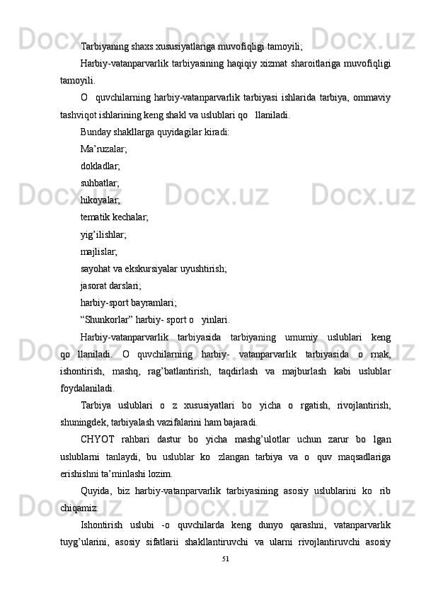 Tarbiyaning shaxs xususiyatlariga muvofiqligi tamoyili;Tarbiyaning shaxs xususiyatlariga muvofiqligi tamoyili;
Harbiy-vatanparvarlik   tarbiyasining   haqiqiy   xizmat   sharoitlariga   muvofiqligiHarbiy-vatanparvarlik   tarbiyasining   haqiqiy   xizmat   sharoitlariga   muvofiqligi
tamoyili.tamoyili.
O quvchilarning   harbiy-vatanparvarlik   tarbiyasi   ishlarida   tarbiya,   ommaviyO quvchilarning   harbiy-vatanparvarlik   tarbiyasi   ishlarida   tarbiya,   ommaviy
tashviqot ishlarining keng shakl va uslublari qo llaniladi. 	
tashviqot ishlarining keng shakl va uslublari qo llaniladi. 
Bunday shakllarga Bunday shakllarga 
qq
uyidagilar kiradi: uyidagilar kiradi: 
MaMa
’’
ruzalar; ruzalar; 
dokladlar; dokladlar; 
susu
hh
batlar; batlar; 
hh
ikoyalar; ikoyalar; 
tematik kechalar; tematik kechalar; 
yigyig
’’
ilishlar; ilishlar; 
majlislar; majlislar; 
sayosayo
hh
at va ekskursiyalar uyushtirish; at va ekskursiyalar uyushtirish; 
jasorat darslari; jasorat darslari; 
harbiy-sport bayramlari; harbiy-sport bayramlari; 
“Shunkorlar” harbiy- sport o yinlari. 	
“Shunkorlar” harbiy- sport o yinlari. 
Harbiy-vatanparvarlik   tarbiyasida   tarbiyaning   umumiy   uslublari   kengHarbiy-vatanparvarlik   tarbiyasida   tarbiyaning   umumiy   uslublari   keng
qo llaniladi.   O quvchilarning   harbiy-   vatanparvarlik   tarbiyasida   o rnak,	
  qo llaniladi.   O quvchilarning   harbiy-   vatanparvarlik   tarbiyasida   o rnak,  
ishontirish,   mashq,   rag’batlantirish,   taqdirlash   va   majburlash   kabi   uslublarishontirish,   mashq,   rag’batlantirish,   taqdirlash   va   majburlash   kabi   uslublar
foydalaniladi. foydalaniladi. 
Tarbiya   uslublari   o z   xususiyatlari   bo yicha   o rgatish,   rivojlantirish,	
  Tarbiya   uslublari   o z   xususiyatlari   bo yicha   o rgatish,   rivojlantirish,  
shuningdek, tarbiyalash vazifalarini ham bajaradi. shuningdek, tarbiyalash vazifalarini ham bajaradi. 
CHYOT   rahbari   dastur   bo yicha   mashg’ulotlar   uchun   zarur   bo lgan	
 CHYOT   rahbari   dastur   bo yicha   mashg’ulotlar   uchun   zarur   bo lgan 
uslublarni   tanlaydi,   bu   uslublar   ko zlangan   tarbiya   va   o quv   maqsadlariga	
 uslublarni   tanlaydi,   bu   uslublar   ko zlangan   tarbiya   va   o quv   maqsadlariga 
erishishni ta’minlashi lozim. erishishni ta’minlashi lozim. 
Quyida,   biz   harbiy-vatanparvarlik   tarbiyasining   asosiy   uslublarini   ko rib	
Quyida,   biz   harbiy-vatanparvarlik   tarbiyasining   asosiy   uslublarini   ko rib
chiqamiz: chiqamiz: 
Ishontirish   uslubi   -o quvchilarda   keng   dunyo   qarashni,   vatanparvarlik	
Ishontirish   uslubi   -o quvchilarda   keng   dunyo   qarashni,   vatanparvarlik
tuyg’ularini,   asosiy   sifatlarii   shakllantiruvchi   va   ularni   rivojlantiruvchi   asosiytuyg’ularini,   asosiy   sifatlarii   shakllantiruvchi   va   ularni   rivojlantiruvchi   asosiy
5151 