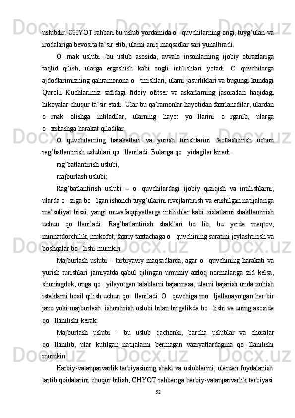uslubdir. CHYOT rahbari bu uslub yordamida o quvchilarning ongi, tuyg’ulari vauslubdir. CHYOT rahbari bu uslub yordamida o quvchilarning ongi, tuyg’ulari va
irodalariga bevosita ta’sir etib, ularni aniq maqsadlar sari yunaltiradi. irodalariga bevosita ta’sir etib, ularni aniq maqsadlar sari yunaltiradi. 
O rnak   uslubi   -bu   uslub   asosida,   avvalo   insonlarning   ijobiy   obrazlariga	
O rnak   uslubi   -bu   uslub   asosida,   avvalo   insonlarning   ijobiy   obrazlariga
taqlid   qilish,   ularga   ergashish   kabi   ongli   intilishlari   yotadi.   O quvchilarga	
taqlid   qilish,   ularga   ergashish   kabi   ongli   intilishlari   yotadi.   O quvchilarga
ajdodlarimizning qahramonona o tmishlari, ularni jasurliklari va bugungi kundagi	
ajdodlarimizning qahramonona o tmishlari, ularni jasurliklari va bugungi kundagi
Qurolli   Kuchlarimiz   safidagi   fidoiy   ofitser   va   askarlarning   jasoratlari   haqidagiQurolli   Kuchlarimiz   safidagi   fidoiy   ofitser   va   askarlarning   jasoratlari   haqidagi
hikoyalar chuqur ta’sir etadi. Ular bu qa’ramonlar hayotidan faxrlanadilar, ulardanhikoyalar chuqur ta’sir etadi. Ular bu qa’ramonlar hayotidan faxrlanadilar, ulardan
o rnak   olishga   intiladilar,   ularning   hayot   yo llarini   o rganib,   ularga	
  o rnak   olishga   intiladilar,   ularning   hayot   yo llarini   o rganib,   ularga  
o xshashga harakat qiladilar. 
o xshashga harakat qiladilar. 
O quvchilarning  	
O quvchilarning  
hh
arakatlari   va   yurish   turishlarini   faollashtirish   uchunarakatlari   va   yurish   turishlarini   faollashtirish   uchun
ragrag
’’
batlantirish uslublari batlantirish uslublari 
qo	
qo
llaniladi. Bularga llaniladi. Bularga 
qo	qo
yidagilar kiradi:yidagilar kiradi:
ragrag
’’
batlantirish uslubi;batlantirish uslubi;
majburlash uslubi;majburlash uslubi;
Rag’batlantirish   uslubi   –   o quvchilardagi   ijobiy   qiziqish   va   intilishlarni,	
Rag’batlantirish   uslubi   –   o quvchilardagi   ijobiy   qiziqish   va   intilishlarni,
ularda o ziga bo lgan ishonch tuyg’ularini rivojlantirish va erishilgan natijalariga	
 ularda o ziga bo lgan ishonch tuyg’ularini rivojlantirish va erishilgan natijalariga 
ma’suliyat  hissi,  yangi muvafaqqiyatlarga intilishlar  kabi xislatlarni  shakllantirishma’suliyat  hissi,  yangi muvafaqqiyatlarga intilishlar  kabi xislatlarni  shakllantirish
uchun   qo llaniladi.   Rag’batlantirish   shakllari   bo lib,   bu   yerda   maqtov,	
 uchun   qo llaniladi.   Rag’batlantirish   shakllari   bo lib,   bu   yerda   maqtov, 
minnatdorchilik, mukofot, faxriy taxtachaga o quvchining suratini joylashtirish va	
minnatdorchilik, mukofot, faxriy taxtachaga o quvchining suratini joylashtirish va
boshqalar bo lishi mumkin.	
boshqalar bo lishi mumkin.
Majburlash  uslubi   – tarbiyaviy  maqsadlarda,  agar  o quvchining  harakati   va	
Majburlash  uslubi   – tarbiyaviy  maqsadlarda,  agar  o quvchining  harakati   va
yurish   turishlari   jamiyatda   qabul   qilingan   umumiy   axloq   normalariga   zid   kelsa,yurish   turishlari   jamiyatda   qabul   qilingan   umumiy   axloq   normalariga   zid   kelsa,
shuningdek, unga qo yilayotgan talablarni bajarmasa, ularni bajarish unda xohish	
shuningdek, unga qo yilayotgan talablarni bajarmasa, ularni bajarish unda xohish
istaklarni hosil qilish uchun qo llaniladi. O quvchiga mo ljallanayotgan har bir	
  istaklarni hosil qilish uchun qo llaniladi. O quvchiga mo ljallanayotgan har bir  
jazo yoki majburlash, ishontirish uslubi bilan birgalikda bo lishi va uning asosida	
jazo yoki majburlash, ishontirish uslubi bilan birgalikda bo lishi va uning asosida
qo llanilishi kerak. 	
qo llanilishi kerak. 
Majburlash   uslubi   –   bu   uslub   qachonki,   barcha   uslublar   va   choralarMajburlash   uslubi   –   bu   uslub   qachonki,   barcha   uslublar   va   choralar
qo llanilib,   ular   kutilgan   natijalarni   bermagan   vaziyatlardagina   qo llanilishi
 qo llanilib,   ular   kutilgan   natijalarni   bermagan   vaziyatlardagina   qo llanilishi 
mumkin. mumkin. 
Harbiy-vatanparvarlik tarbiyasining shakl va uslublarini, ulardan foydalanishHarbiy-vatanparvarlik tarbiyasining shakl va uslublarini, ulardan foydalanish
tartib qoidalarini chuqur bilish, CHYOT rahbariga harbiy-vatanparvarlik tarbiyasitartib qoidalarini chuqur bilish, CHYOT rahbariga harbiy-vatanparvarlik tarbiyasi
5252 