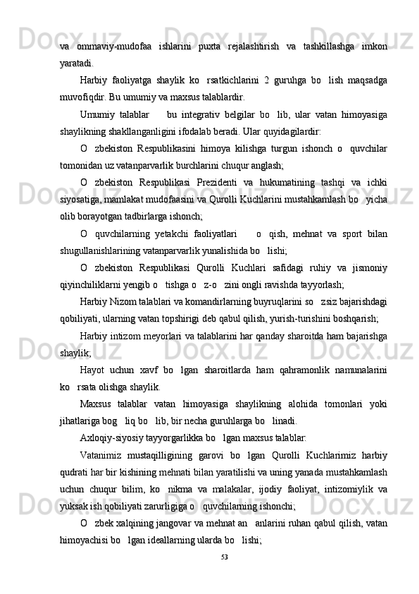 va   ommaviy-mudofaa   ishlarini   puxta   rejalashtirish   va   tashkillashga   imkonva   ommaviy-mudofaa   ishlarini   puxta   rejalashtirish   va   tashkillashga   imkon
yaratadi. yaratadi. 
Harbiy   faoliyatga   shaylik   ko rsatkichlarini   2   guruhga   bo lish   maqsadga Harbiy   faoliyatga   shaylik   ko rsatkichlarini   2   guruhga   bo lish   maqsadga 
muvofiqdir. Bu umumiy va maxsus talablardir. muvofiqdir. Bu umumiy va maxsus talablardir. 
Umumiy   talablar     bu   integrativ   belgilar   bo lib,   ular   vatan   himoyasiga	
 Umumiy   talablar     bu   integrativ   belgilar   bo lib,   ular   vatan   himoyasiga 
shaylikning shakllanganligini ifodalab beradi. Ular quyidagilardir:shaylikning shakllanganligini ifodalab beradi. Ular quyidagilardir:
O zbekiston   Respublikasini   himoya   kilishga   turgun   ishonch   o quvchilar	
 O zbekiston   Respublikasini   himoya   kilishga   turgun   ishonch   o quvchilar 
tomonidan uz vatanparvarlik burchlarini chuqur anglash; tomonidan uz vatanparvarlik burchlarini chuqur anglash; 
O zbekiston   Respublikasi   Prezidenti   va   hukumatining   tashqi   va   ichki
O zbekiston   Respublikasi   Prezidenti   va   hukumatining   tashqi   va   ichki
siyosatiga, mamlakat mudofaasini va Qurolli Kuchlarini mustahkamlash bo yicha	
siyosatiga, mamlakat mudofaasini va Qurolli Kuchlarini mustahkamlash bo yicha
olib borayotgan tadbirlarga ishonch; olib borayotgan tadbirlarga ishonch; 
O quvchilarning   yetakchi   faoliyatlari     o qish,   mehnat   va   sport   bilan	
  O quvchilarning   yetakchi   faoliyatlari     o qish,   mehnat   va   sport   bilan  
shugullanishlarining vatanparvarlik yunalishida bo lishi; 	
shugullanishlarining vatanparvarlik yunalishida bo lishi; 
O zbekiston   Respublikasi   Qurolli   Kuchlari   safidagi   ruhiy   va   jismoniy	
O zbekiston   Respublikasi   Qurolli   Kuchlari   safidagi   ruhiy   va   jismoniy
qiyinchiliklarni yengib o tishga o z-o zini ongli ravishda tayyorlash; 	
  qiyinchiliklarni yengib o tishga o z-o zini ongli ravishda tayyorlash;   
Harbiy Nizom talablari va komandirlarning buyruqlarini so zsiz bajarishdagi	
Harbiy Nizom talablari va komandirlarning buyruqlarini so zsiz bajarishdagi
qobiliyati, ularning vatan topshirigi deb qabul qilish, yurish-turishini boshqarish; qobiliyati, ularning vatan topshirigi deb qabul qilish, yurish-turishini boshqarish; 
Harbiy intizom meyorlari va talablarini har qanday sharoitda ham bajarishgaHarbiy intizom meyorlari va talablarini har qanday sharoitda ham bajarishga
shaylik; shaylik; 
Hayot   uchun   xavf   bo lgan   sharoitlarda   ham   qahramonlik   namunalarini	
Hayot   uchun   xavf   bo lgan   sharoitlarda   ham   qahramonlik   namunalarini
ko rsata olishga shaylik.	
ko rsata olishga shaylik.
Maxsus   talablar   vatan   himoyasiga   shaylikning   alohida   tomonlari   yokiMaxsus   talablar   vatan   himoyasiga   shaylikning   alohida   tomonlari   yoki
jihatlariga bog liq bo lib, bir necha guruhlarga bo linadi. 	
  jihatlariga bog liq bo lib, bir necha guruhlarga bo linadi.   
Axloqiy-siyosiy tayyorgarlikka bo lgan maxsus talablar: 	
Axloqiy-siyosiy tayyorgarlikka bo lgan maxsus talablar: 
Vatanimiz   mustaqilligining   garovi   bo lgan   Qurolli   Kuchlarimiz   harbiy	
Vatanimiz   mustaqilligining   garovi   bo lgan   Qurolli   Kuchlarimiz   harbiy
qudrati har bir kishining mehnati bilan yaratilishi va uning yanada mustahkamlashqudrati har bir kishining mehnati bilan yaratilishi va uning yanada mustahkamlash
uchun   chuqur   bilim,   ko nikma   va   malakalar,   ijodiy   faoliyat,   intizomiylik   va	
uchun   chuqur   bilim,   ko nikma   va   malakalar,   ijodiy   faoliyat,   intizomiylik   va
yuksak ish qobiliyati zarurligiga o quvchilarning ishonchi; 	
yuksak ish qobiliyati zarurligiga o quvchilarning ishonchi; 
O zbek xalqining jangovar va mehnat an anlarini ruhan qabul qilish, vatan	
 O zbek xalqining jangovar va mehnat an anlarini ruhan qabul qilish, vatan 
himoyachisi bo lgan ideallarning ularda bo lishi; 	
 himoyachisi bo lgan ideallarning ularda bo lishi;  
5353 