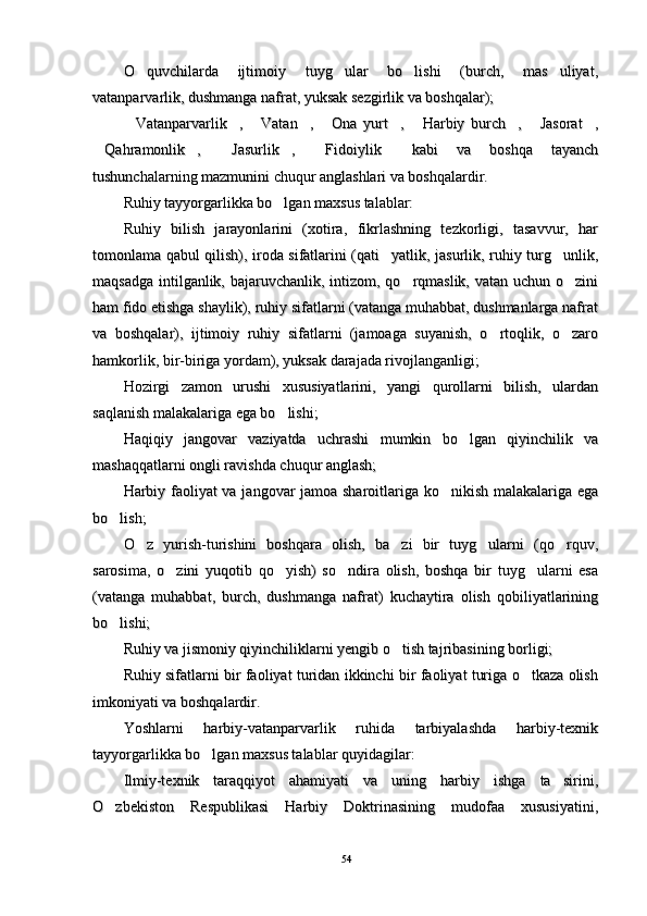O quvchilarda   ijtimoiy   tuyg ular   bo lishi   (burch,   mas uliyat,   O quvchilarda   ijtimoiy   tuyg ular   bo lishi   (burch,   mas uliyat,   
vatanparvarlik, dushmanga nafrat, yuksak sezgirlik va boshqalar); vatanparvarlik, dushmanga nafrat, yuksak sezgirlik va boshqalar); 
Vatanparvarlik ,   Vatan ,   Ona   yurt ,   Harbiy   burch ,   Jasorat ,
         Vatanparvarlik ,   Vatan ,   Ona   yurt ,   Harbiy   burch ,   Jasorat ,         
Qahramonlik ,   Jasurlik ,   Fidoiylik   kabi   va   boshqa   tayanch	
     Qahramonlik ,   Jasurlik ,   Fidoiylik   kabi   va   boshqa   tayanch     
tushunchalarning mazmunini chuqur anglashlari va boshqalardir. tushunchalarning mazmunini chuqur anglashlari va boshqalardir. 
Ruhiy tayyorgarlikka bo lgan maxsus talablar: 	
Ruhiy tayyorgarlikka bo lgan maxsus talablar: 
Ruhiy   bilish   jarayonlarini   (xotira,   fikrlashning   tezkorligi,   tasavvur,   harRuhiy   bilish   jarayonlarini   (xotira,   fikrlashning   tezkorligi,   tasavvur,   har
tomonlama qabul qilish), iroda sifatlarini (qati yatlik, jasurlik, ruhiy turg unlik,	
 tomonlama qabul qilish), iroda sifatlarini (qati yatlik, jasurlik, ruhiy turg unlik, 
maqsadga intilganlik, bajaruvchanlik, intizom, qo rqmaslik, vatan uchun o zini	
 maqsadga intilganlik, bajaruvchanlik, intizom, qo rqmaslik, vatan uchun o zini 
ham fido etishga shaylik), ruhiy sifatlarni (vatanga muhabbat, dushmanlarga nafratham fido etishga shaylik), ruhiy sifatlarni (vatanga muhabbat, dushmanlarga nafrat
va   boshqalar),   ijtimoiy   ruhiy   sifatlarni   (jamoaga   suyanish,   o rtoqlik,   o zaro	
 va   boshqalar),   ijtimoiy   ruhiy   sifatlarni   (jamoaga   suyanish,   o rtoqlik,   o zaro 
hamkorlik, bir-biriga yordam), yuksak darajada rivojlanganligi; hamkorlik, bir-biriga yordam), yuksak darajada rivojlanganligi; 
Hozirgi   zamon   urushi   xususiyatlarini,   yangi   qurollarni   bilish,   ulardanHozirgi   zamon   urushi   xususiyatlarini,   yangi   qurollarni   bilish,   ulardan
saqlanish malakalariga ega bo lishi; 	
saqlanish malakalariga ega bo lishi; 
Haqiqiy   jangovar   vaziyatda   uchrashi   mumkin   bo lgan   qiyinchilik   va	
Haqiqiy   jangovar   vaziyatda   uchrashi   mumkin   bo lgan   qiyinchilik   va
mashaqqatlarni ongli ravishda chuqur anglash; mashaqqatlarni ongli ravishda chuqur anglash; 
Harbiy faoliyat va jangovar jamoa sharoitlariga ko nikish malakalariga ega	
Harbiy faoliyat va jangovar jamoa sharoitlariga ko nikish malakalariga ega
bo lish; 	
bo lish; 
O z   yurish-turishini   boshqara   olish,   ba zi   bir   tuyg ularni   (qo rquv,	
   O z   yurish-turishini   boshqara   olish,   ba zi   bir   tuyg ularni   (qo rquv,   
sarosima,   o zini   yuqotib   qo yish)   so ndira   olish,   boshqa   bir   tuyg ularni   esa	
   sarosima,   o zini   yuqotib   qo yish)   so ndira   olish,   boshqa   bir   tuyg ularni   esa   
(vatanga   muhabbat,   burch,   dushmanga   nafrat)   kuchaytira   olish   qobiliyatlarining(vatanga   muhabbat,   burch,   dushmanga   nafrat)   kuchaytira   olish   qobiliyatlarining
bo lishi; 	
bo lishi; 
Ruhiy va jismoniy qiyinchiliklarni yengib o tish tajribasining borligi; 	
Ruhiy va jismoniy qiyinchiliklarni yengib o tish tajribasining borligi; 
Ruhiy sifatlarni bir faoliyat turidan ikkinchi bir faoliyat turiga o tkaza olish	
Ruhiy sifatlarni bir faoliyat turidan ikkinchi bir faoliyat turiga o tkaza olish
imkoniyati va boshqalardir. imkoniyati va boshqalardir. 
Yoshlarni   harbiy-vatanparvarlik   ruhida   tarbiyalashda   harbiy-texnikYoshlarni   harbiy-vatanparvarlik   ruhida   tarbiyalashda   harbiy-texnik
tayyorgarlikka bo lgan maxsus talablar quyidagilar:	
tayyorgarlikka bo lgan maxsus talablar quyidagilar:
Ilmiy-texnik   taraqqiyot   ahamiyati   va   uning   harbiy   ishga   ta sirini,	
Ilmiy-texnik   taraqqiyot   ahamiyati   va   uning   harbiy   ishga   ta sirini,
O zbekiston   Respublikasi   Harbiy   Doktrinasining   mudofaa   xususiyatini,	
O zbekiston   Respublikasi   Harbiy   Doktrinasining   mudofaa   xususiyatini,
5454 