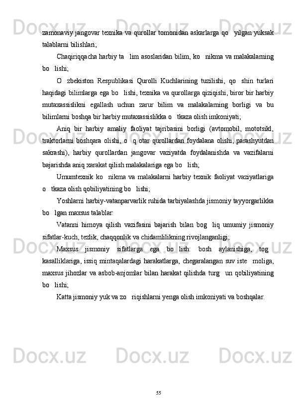 zamonaviy jangovar  texnika va qurollar  tomonidan askarlarga qo yilgan yuksakzamonaviy jangovar  texnika va qurollar  tomonidan askarlarga qo yilgan yuksak
talablarni bilishlari; talablarni bilishlari; 
Chaqiriqqacha harbiy ta lim asoslaridan bilim, ko nikma va malakalarning	
 Chaqiriqqacha harbiy ta lim asoslaridan bilim, ko nikma va malakalarning 
bo lishi; 	
bo lishi; 
O zbekiston   Respublikasi   Qurolli   Kuchlarining   tuzilishi,   qo shin   turlari	
 O zbekiston   Respublikasi   Qurolli   Kuchlarining   tuzilishi,   qo shin   turlari 
haqidagi bilimlarga ega bo lishi, texnika va qurollarga qiziqishi, biror bir harbiy	
haqidagi bilimlarga ega bo lishi, texnika va qurollarga qiziqishi, biror bir harbiy
mutaxassislikni   egallash   uchun   zarur   bilim   va   malakalarning   borligi   va   bumutaxassislikni   egallash   uchun   zarur   bilim   va   malakalarning   borligi   va   bu
bilimlarni boshqa bir harbiy mutaxassislikka o tkaza olish imkoniyati; 	
bilimlarni boshqa bir harbiy mutaxassislikka o tkaza olish imkoniyati; 
Aniq   bir   harbiy   amaliy   faoliyat   tajribasini   borligi   (avtomobil,   mototsikl,Aniq   bir   harbiy   amaliy   faoliyat   tajribasini   borligi   (avtomobil,   mototsikl,
traktorlarni   boshqara   olishi,   o q   otar   qurollardan   foydalana   olishi,   parashyutdan	
traktorlarni   boshqara   olishi,   o q   otar   qurollardan   foydalana   olishi,   parashyutdan
sakrashi),   harbiy   qurollardan   jangovar   vaziyatda   foydalanishda   va   vazifalarnisakrashi),   harbiy   qurollardan   jangovar   vaziyatda   foydalanishda   va   vazifalarni
bajarishda aniq xarakat qilish malakalariga ega bo lish; 	
bajarishda aniq xarakat qilish malakalariga ega bo lish; 
Umumtexnik   ko nikma   va   malakalarni   harbiy   texnik   faoliyat   vaziyatlariga	
Umumtexnik   ko nikma   va   malakalarni   harbiy   texnik   faoliyat   vaziyatlariga
o tkaza olish qobiliyatining bo lishi; 	
 o tkaza olish qobiliyatining bo lishi;  
Yoshlarni harbiy-vatanparvarlik ruhida tarbiyalashda jismoniy tayyorgarlikkaYoshlarni harbiy-vatanparvarlik ruhida tarbiyalashda jismoniy tayyorgarlikka
bo lgan maxsus talablar: 
bo lgan maxsus talablar: 
Vatanni   himoya   qilish   vazifasini   bajarish   bilan   bog liq   umumiy   jismoniy	
Vatanni   himoya   qilish   vazifasini   bajarish   bilan   bog liq   umumiy   jismoniy
sifatlar-kuch, tezlik, chaqqonlik va chidamlilikning rivojlanganligi; sifatlar-kuch, tezlik, chaqqonlik va chidamlilikning rivojlanganligi; 
Maxsus   jismoniy   sifatlarga   ega   bo lish:   bosh   aylanishiga,   tog	
 Maxsus   jismoniy   sifatlarga   ega   bo lish:   bosh   aylanishiga,   tog 
kasalliklariga,   issiq   mintaqalardagi   harakatlarga,   chegaralangan   suv   iste moliga,	
kasalliklariga,   issiq   mintaqalardagi   harakatlarga,   chegaralangan   suv   iste moliga,
maxsus   jihozlar   va  asbob-anjomlar   bilan   harakat   qilishda   turg un   qobiliyatining	
maxsus   jihozlar   va  asbob-anjomlar   bilan   harakat   qilishda   turg un   qobiliyatining
bo lishi; 	
bo lishi; 
Katta jismoniy yuk va zo riqishlarni yenga olish imkoniyati va boshqalar. 	
Katta jismoniy yuk va zo riqishlarni yenga olish imkoniyati va boshqalar. 
5555 