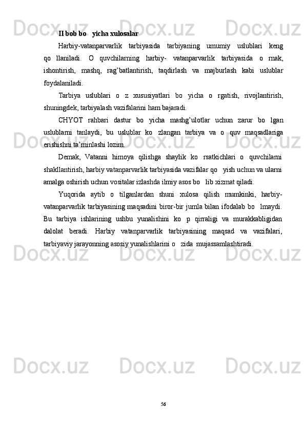 II bob bo yicha xulosalarII bob bo yicha xulosalar
Harbiy-vatanparvarlik   tarbiyasida   tarbiyaning   umumiy   uslublari   kengHarbiy-vatanparvarlik   tarbiyasida   tarbiyaning   umumiy   uslublari   keng
qo llaniladi.   O quvchilarning   harbiy-   vatanparvarlik   tarbiyasida   o rnak,	
  qo llaniladi.   O quvchilarning   harbiy-   vatanparvarlik   tarbiyasida   o rnak,  
ishontirish,   mashq,   rag’batlantirish,   taqdirlash   va   majburlash   kabi   uslublarishontirish,   mashq,   rag’batlantirish,   taqdirlash   va   majburlash   kabi   uslublar
foydalaniladi. foydalaniladi. 
Tarbiya   uslublari   o z   xususiyatlari   bo yicha   o rgatish,   rivojlantirish,	
  Tarbiya   uslublari   o z   xususiyatlari   bo yicha   o rgatish,   rivojlantirish,  
shuningdek, tarbiyalash vazifalarini ham bajaradi. shuningdek, tarbiyalash vazifalarini ham bajaradi. 
CHYOT   rahbari   dastur   bo yicha   mashg’ulotlar   uchun   zarur   bo lgan	
 CHYOT   rahbari   dastur   bo yicha   mashg’ulotlar   uchun   zarur   bo lgan 
uslublarni   tanlaydi,   bu   uslublar   ko zlangan   tarbiya   va   o quv   maqsadlariga	
 uslublarni   tanlaydi,   bu   uslublar   ko zlangan   tarbiya   va   o quv   maqsadlariga 
erishishni ta’minlashi lozim. erishishni ta’minlashi lozim. 
Demak,   Vatanni   himoya   qilishga   shaylik   ko rsatkichlari   o quvchilarni	
 Demak,   Vatanni   himoya   qilishga   shaylik   ko rsatkichlari   o quvchilarni 
shakllantirish, harbiy vatanparvarlik tarbiyasida vazifalar qo yish uchun va ularni	
shakllantirish, harbiy vatanparvarlik tarbiyasida vazifalar qo yish uchun va ularni
amalga oshirish uchun vositalar izlashda ilmiy asos bo lib xizmat qiladi. 	
amalga oshirish uchun vositalar izlashda ilmiy asos bo lib xizmat qiladi. 
Yuqorida   aytib   o tilganlardan   shuni   xulosa   qilish   mumkinki,   harbiy-	
Yuqorida   aytib   o tilganlardan   shuni   xulosa   qilish   mumkinki,   harbiy-
vatanparvarlik tarbiyasining maqsadini  biror-bir jumla bilan ifodalab bo lmaydi.	
vatanparvarlik tarbiyasining maqsadini  biror-bir jumla bilan ifodalab bo lmaydi.
Bu   tarbiya   ishlarining   ushbu   yunalishini   ko p   qirraligi   va   murakkabligidan	
Bu   tarbiya   ishlarining   ushbu   yunalishini   ko p   qirraligi   va   murakkabligidan
dalolat   beradi.   Harbiy   vatanparvarlik   tarbiyasining   maqsad   va   vazifalari,dalolat   beradi.   Harbiy   vatanparvarlik   tarbiyasining   maqsad   va   vazifalari,
tarbiyaviy jarayonning asosiy yunalishlarini o zida  mujassamlashtiradi. 	
tarbiyaviy jarayonning asosiy yunalishlarini o zida  mujassamlashtiradi. 
5656 