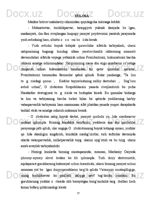 XULOSAXULOSA
Mazkur bitiruv malakaviy ishimizdan quyidagicha xulosaga keldik: Mazkur bitiruv malakaviy ishimizdan quyidagicha xulosaga keldik: 
-   Mehnatsevar,   tinchlikparvar,   taraqqiyoti   yuksak   darajada   bo lgan,-   Mehnatsevar,   tinchlikparvar,   taraqqiyoti   yuksak   darajada   bo lgan,
madaniyati, ilm-fani  rivojlangan huquqiy jamiyat  poydevorini yaratish jarayonidamadaniyati, ilm-fani  rivojlangan huquqiy jamiyat  poydevorini yaratish jarayonida
yosh avlodning ham, albatta o z o rni bo lishi kerak. 	
  yosh avlodning ham, albatta o z o rni bo lishi kerak.   
-   Yosh   avlodni   buyuk   kelajak   quruvchilar   sifatida   tarbiyalash,   ularni-   Yosh   avlodni   buyuk   kelajak   quruvchilar   sifatida   tarbiyalash,   ularni
xalqimizning   bugungi   kundagi   ulkan   yaratuvchanlik   ishlarining   munosibxalqimizning   bugungi   kundagi   ulkan   yaratuvchanlik   ishlarining   munosib
davomchilari sifatida voyaga yetkazish uchun Prezidentimiz, hukumatimiz barchadavomchilari sifatida voyaga yetkazish uchun Prezidentimiz, hukumatimiz barcha
ishlarni  amalga  oshirmoqdalar. Xalqimizning  mana  shu  ezgu niyatlarini  ro’yobgaishlarni  amalga  oshirmoqdalar. Xalqimizning  mana  shu  ezgu niyatlarini  ro’yobga
chiqarish   uchun   hukumatimiz   tomonidan   bir   qator   qonunlar,   qarorlar,chiqarish   uchun   hukumatimiz   tomonidan   bir   qator   qonunlar,   qarorlar,
Prezidentimiz   tomonidan   farmonlar   qabul   qilindi.   Bular   jumlasiga,   Ta lim	
	Prezidentimiz   tomonidan   farmonlar   qabul   qilindi.   Bular   jumlasiga,   Ta lim		
to g risidagi   qonun ,   Kadrlar   tayyorlashning   milliy   dasturlari ,   Sog’lom	
     to g risidagi   qonun ,   Kadrlar   tayyorlashning   milliy   dasturlari ,   Sog’lom     
avlod   uchun ,   O zbekiston   Respublikasini   yanada   rivojlantirish   bo yicha	
	 avlod   uchun ,   O zbekiston   Respublikasini   yanada   rivojlantirish   bo yicha		 
Harakatlar   strategiyasi   to g risida   va   boshqalar   kiradi.   Bu   qonunlar   bizlarga	
 Harakatlar   strategiyasi   to g risida   va   boshqalar   kiradi.   Bu   qonunlar   bizlarga 
ta lim   va   tarbiyaning   barcha   turlari   bilan   bir   qatorda   yoshlarning   harbiy	
ta lim   va   tarbiyaning   barcha   turlari   bilan   bir   qatorda   yoshlarning   harbiy
vatanparvarlik tarbiyasini ham mazmunan sifat jihatdan yanada yuqori darajalardavatanparvarlik tarbiyasini ham mazmunan sifat jihatdan yanada yuqori darajalarda
tashkil etish va amalga oshirish imkonini beradi. tashkil etish va amalga oshirish imkonini beradi. 
-   O zbekiston   xalqi   buyuk   davlat,   jamiyat   qurilishi   yo lida   mardonavor	
 -   O zbekiston   xalqi   buyuk   davlat,   jamiyat   qurilishi   yo lida   mardonavor 
mehnat   qilmoqda.   Bizning   kundalik   vazifamiz,   yoshlarni   ana   shu   qurilishlarmehnat   qilmoqda.   Bizning   kundalik   vazifamiz,   yoshlarni   ana   shu   qurilishlar
jarayoniga jalb qilish, ular ongiga O zbekistonning buyuk kelajagi aynan, yoshlar	
jarayoniga jalb qilish, ular ongiga O zbekistonning buyuk kelajagi aynan, yoshlar
qo lida   ekanligini   singdirish,   kundalik   mashg’ulotlar,   turli   tadbirlar   davomida	
qo lida   ekanligini   singdirish,   kundalik   mashg’ulotlar,   turli   tadbirlar   davomida
ularda   vatanparvarlik,   millatparvarlik   tuyg ularini   uyg’otish   va   bu   tuyg ularni	
 ularda   vatanparvarlik,   millatparvarlik   tuyg ularini   uyg’otish   va   bu   tuyg ularni 
asrab-avaylab tarbiyalashdir.asrab-avaylab tarbiyalashdir.
-   Hozirgi   kunlarda   bizning   mintaqamizda,   xususan,   Markaziy   Osiyoda-   Hozirgi   kunlarda   bizning   mintaqamizda,   xususan,   Markaziy   Osiyoda
ijtimoiy-siyosiy   ahvol   keskin   bo lib   qolmoqda.   Turli   diniy   ekstremistik,	
ijtimoiy-siyosiy   ahvol   keskin   bo lib   qolmoqda.   Turli   diniy   ekstremistik,
aqidaparast guruhlarning hokimiyat uchun kurashishi, ularni bizning jamiyat uchunaqidaparast guruhlarning hokimiyat uchun kurashishi, ularni bizning jamiyat uchun
umuman   yot   bo lgan   dunyoqarashlarini   targ’ib   qilishi   Vatanimiz   mustaqilligiga,	
umuman   yot   bo lgan   dunyoqarashlarini   targ’ib   qilishi   Vatanimiz   mustaqilligiga,
uning   tinchliksevar   ko pmillatli   xalqiga   xavf   tug’dirishi   mumkin.   Bu	
uning   tinchliksevar   ko pmillatli   xalqiga   xavf   tug’dirishi   mumkin.   Bu
guruhlarning   yoshlar   o rtasida   olib   borayotgan   buzg’unchilik   targ ibotlari   hech	
 guruhlarning   yoshlar   o rtasida   olib   borayotgan   buzg’unchilik   targ ibotlari   hech 
kimni befarq qoldirmasligi kerak.kimni befarq qoldirmasligi kerak.
5757 