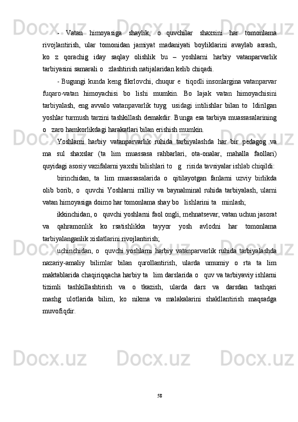 -   Vatan   himoyasiga   shaylik,   o quvchilar   shaxsini   har   tomonlama-   Vatan   himoyasiga   shaylik,   o quvchilar   shaxsini   har   tomonlama
rivojlantirish,   ular   tomonidan   jamiyat   madaniyati   boyliklarini   avaylab   asrash,rivojlantirish,   ular   tomonidan   jamiyat   madaniyati   boyliklarini   avaylab   asrash,
ko z   qorachig iday   saqlay   olishlik   bu   –   yoshlarni	
 ko z   qorachig iday   saqlay   olishlik   bu   –   yoshlarni 
  
harbiy   vatanparvarlikharbiy   vatanparvarlik
tarbiyasini samarali o zlashtirish natijalaridan kelib chiqadi.	
tarbiyasini samarali o zlashtirish natijalaridan kelib chiqadi.
- Bugungi kunda keng fikrlovchi, chuqur e tiqodli insonlargina vatanparvar	
- Bugungi kunda keng fikrlovchi, chuqur e tiqodli insonlargina vatanparvar
fuqaro-vatan   himoyachisi   bo lishi   mumkin.   Bo lajak   vatan   himoyachisini	
 fuqaro-vatan   himoyachisi   bo lishi   mumkin.   Bo lajak   vatan   himoyachisini 
tarbiyalash,   eng   avvalo   vatanpavarlik   tuyg usidagi   intilishlar   bilan   to ldirilgan	
 tarbiyalash,   eng   avvalo   vatanpavarlik   tuyg usidagi   intilishlar   bilan   to ldirilgan 
yoshlar turmush tarzini tashkillash  demakdir. Bunga esa tarbiya muassasalariningyoshlar turmush tarzini tashkillash  demakdir. Bunga esa tarbiya muassasalarining
o zaro hamkorlikdagi harakatlari bilan erishish mumkin.	
o zaro hamkorlikdagi harakatlari bilan erishish mumkin.
Yoshlarni   harbiy   vatanparvarlik   ruhida   tarbiyalashda   har   bir   pedagog   vaYoshlarni   harbiy   vatanparvarlik   ruhida   tarbiyalashda   har   bir   pedagog   va
ma sul   shaxslar   (ta lim   muassasa   rahbarlari,   ota-onalar,   mahalla   faollari)	
 ma sul   shaxslar   (ta lim   muassasa   rahbarlari,   ota-onalar,   mahalla   faollari) 
quyidagi asosiy vazifalarni yaxshi bilishlari to g risida tavsiyalar ishlab chiqildi:	
 quyidagi asosiy vazifalarni yaxshi bilishlari to g risida tavsiyalar ishlab chiqildi: 
birinchidan,   ta lim   muassasalarida   o qitilayotgan   fanlarni   uzviy   birlikda	
 birinchidan,   ta lim   muassasalarida   o qitilayotgan   fanlarni   uzviy   birlikda 
olib   borib,   o quvchi   Yoshlarni   milliy   va   baynalminal   ruhida   tarbiyalash,   ularni	
olib   borib,   o quvchi   Yoshlarni   milliy   va   baynalminal   ruhida   tarbiyalash,   ularni
vatan himoyasiga doimo har tomonlama shay bo lishlarini ta minlash;	
 vatan himoyasiga doimo har tomonlama shay bo lishlarini ta minlash; 
ikkinchidan, o quvchi yoshlarni faol ongli, mehnatsevar, vatan uchun jasorat	
ikkinchidan, o quvchi yoshlarni faol ongli, mehnatsevar, vatan uchun jasorat
va   qahramonlik   ko rsatishlikka   tayyor   yosh   avlodni   har   tomonlama	
va   qahramonlik   ko rsatishlikka   tayyor   yosh   avlodni   har   tomonlama
tarbiyalanganlik xislatlarini rivojlantirish;tarbiyalanganlik xislatlarini rivojlantirish;
uchinchidan,   o quvchi   yoshlarni   harbiy   vatanparvarlik   ruhida   tarbiyalashda	
uchinchidan,   o quvchi   yoshlarni   harbiy   vatanparvarlik   ruhida   tarbiyalashda
nazariy-amaliy   bilimlar   bilan   qurollantirish,   ularda   umumiy   o rta   ta lim	
 nazariy-amaliy   bilimlar   bilan   qurollantirish,   ularda   umumiy   o rta   ta lim 
maktablarida chaqiriqqacha harbiy ta lim darslarida o quv va tarbiyaviy ishlarni	
 maktablarida chaqiriqqacha harbiy ta lim darslarida o quv va tarbiyaviy ishlarni 
tizimli   tashkillashtirish   va   o tkazish,   ularda   dars   va   darsdan   tashqari	
tizimli   tashkillashtirish   va   o tkazish,   ularda   dars   va   darsdan   tashqari
mashg ulotlarida   bilim,   ko nikma   va   malakalarini   shakllantirish   maqsadga	
 mashg ulotlarida   bilim,   ko nikma   va   malakalarini   shakllantirish   maqsadga 
muvofiqdir. muvofiqdir. 
5858 