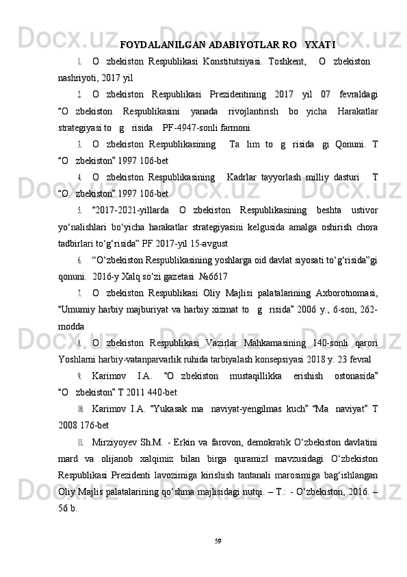 FOYDALANILGAN ADABIYOTLAR RO YXATIFOYDALANILGAN ADABIYOTLAR RO YXATI	
1.1.
O zbekiston   Respublikasi   Konstitutsiyasi.   Toshkent,   O zbekiston	   O zbekiston   Respublikasi   Konstitutsiyasi.   Toshkent,   O zbekiston   
nashriyoti, 2017 yilnashriyoti, 2017 yil	
2.2.
O zbekiston   Respublikasi   Prezidentining   2017   yil   07   fevraldagi	O zbekiston   Respublikasi   Prezidentining   2017   yil   07   fevraldagi
O zbekiston   Respublikasini   yanada   rivojlantirish   bo yicha   Harakatlar	
	 O zbekiston   Respublikasini   yanada   rivojlantirish   bo yicha   Harakatlar		 
strategiyasi to g risida  PF-4947-sonli farmoni	
  strategiyasi to g risida  PF-4947-sonli farmoni  	
3.3.
O zbekiston   Respublikasining   Ta lim   to g risida gi   Qonuni.   T	     O zbekiston   Respublikasining   Ta lim   to g risida gi   Qonuni.   T     
O zbekiston  1997 106-bet	
 	O zbekiston  1997 106-bet	 		
4.4.
O zbekiston   Respublikasining   Kadrlar   tayyorlash   milliy   dasturi   T	  O zbekiston   Respublikasining   Kadrlar   tayyorlash   milliy   dasturi   T  
O zbekiston  1997 106-bet	
 	O zbekiston  1997 106-bet	 		
5.5.
2017-2021-yillarda   O zbekiston   Respublikasining   beshta   ustivor		2017-2021-yillarda   O zbekiston   Respublikasining   beshta   ustivor		
yo‘nalishlari   bo‘yicha   harakatlar   strategiyasini   kelgusida   amalga   oshirish   chorayo‘nalishlari   bo‘yicha   harakatlar   strategiyasini   kelgusida   amalga   oshirish   chora
tadbirlari to‘g‘risida” PF 2017-yil 15-avgusttadbirlari to‘g‘risida” PF 2017-yil 15-avgust	
6.6.
“O‘zbekiston Respublikasining yoshlarga oid davlat siyosati to‘g‘risida”gi“O‘zbekiston Respublikasining yoshlarga oid davlat siyosati to‘g‘risida”gi
qonuni.  2016-y Xalq so‘zi gazetasi  №6617qonuni.  2016-y Xalq so‘zi gazetasi  №6617
7.7.
O zbekiston   Respublikasi   Oliy   Majlisi   palatalarining   Axborotnomasi,	O zbekiston   Respublikasi   Oliy   Majlisi   palatalarining   Axborotnomasi,
Umumiy   harbiy   majburiyat   va   harbiy   xizmat   to g risida   2006   y.,   6-son,   262-	
 	 Umumiy   harbiy   majburiyat   va   harbiy   xizmat   to g risida   2006   y.,   6-son,   262-	 	 
moddamodda	
8.8.
O zbekiston   Respublikasi   Vazirlar   Mahkamasining   140-sonli   qarori	O zbekiston   Respublikasi   Vazirlar   Mahkamasining   140-sonli   qarori
Yoshlarni harbiy-vatanparvarlik ruhida tarbiyalash konsepsiyasi 2018 y. 23 fevralYoshlarni harbiy-vatanparvarlik ruhida tarbiyalash konsepsiyasi 2018 y. 23 fevral	
9.9.
Karimov   I.A.   O zbekiston   mustaqillikka   erishish   ostonasida	 	Karimov   I.A.   O zbekiston   mustaqillikka   erishish   ostonasida	 	
O zbekiston  T 2011 440-bet	
 	O zbekiston  T 2011 440-bet	 		
10.10.
Karimov   I.A.   Yukasak   ma naviyat-yengilmas   kuch   Ma naviyat   T	   	 Karimov   I.A.   Yukasak   ma naviyat-yengilmas   kuch   Ma naviyat   T	   	 
2008 176-bet2008 176-bet	
11.11.
Mirziyoyev   Sh.M.   -   Erkin   va   farovon,   demokratik   O‘zbekiston   davlatiniMirziyoyev   Sh.M.   -   Erkin   va   farovon,   demokratik   O‘zbekiston   davlatini
mard   va   olijanob   xalqimiz   bilan   birga   quramiz   mavzusidagi   O‘zbekiston	
‖mard   va   olijanob   xalqimiz   bilan   birga   quramiz   mavzusidagi   O‘zbekiston‖
Respublikasi   Prezidenti   lavozimiga   kirishish   tantanali   marosimiga   bag‘ishlanganRespublikasi   Prezidenti   lavozimiga   kirishish   tantanali   marosimiga   bag‘ishlangan
Oliy Majlis palatalarining qo‘shma majlisidagi nutqi. – T.: - O‘zbekiston, 2016. –Oliy Majlis palatalarining qo‘shma majlisidagi nutqi. – T.: - O‘zbekiston, 2016. –
56 b. 56 b. 
5959 
