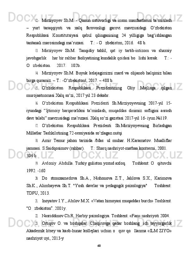 12.12.Mirziyoyev Sh.M. - Qonun ustuvorligi va inson manfaatlarini ta’minlashMirziyoyev Sh.M. - Qonun ustuvorligi va inson manfaatlarini ta’minlash
–   yurt   taraqqiyoti   va   xalq   farovonligi   garovi   mavzusidagi   O‘zbekiston–   yurt   taraqqiyoti   va   xalq   farovonligi   garovi   mavzusidagi   O‘zbekiston
Respublikasi   Konstitutsiyasi   qabul   qilinganining   24   yilligiga   bag‘ishlanganRespublikasi   Konstitutsiyasi   qabul   qilinganining   24   yilligiga   bag‘ishlangan
tantanali marosimdagi ma’ruzasi.   T.: - O zbekiston, 2016. 48 b. 	
  tantanali marosimdagi ma’ruzasi.   T.: - O zbekiston, 2016. 48 b.   	
13.13.
Mirziyoyev   Sh.M.   Tanqidiy   tahlil,   qat iy   tartib-intizom   va   shaxsiy	Mirziyoyev   Sh.M.   Tanqidiy   tahlil,   qat iy   tartib-intizom   va   shaxsiy
javobgarlik   har bir rahbar faoliyatining kundalik qoidasi bo lishi kerak.   T.: -	
  javobgarlik   har bir rahbar faoliyatining kundalik qoidasi bo lishi kerak.   T.: -  
O zbekiston.   2017.  102b. 	
  O zbekiston.   2017.  102b.   	
14.14.
Mirziyoyev  Sh.M.  Buyuk   kelajagimizni   mard  va  olijanob  halqimiz  bilanMirziyoyev  Sh.M.  Buyuk   kelajagimizni   mard  va  olijanob  halqimiz  bilan
birga quramiz. – T.: -O‘zbekiston , 2017. – 488 b. 	
‖birga quramiz. – T.: -O‘zbekiston , 2017. – 488 b. ‖	
15.15.
O‘zbekiston   Respublikasi   Prezidentining   Oliy   Majlisga   qilganO‘zbekiston   Respublikasi   Prezidentining   Oliy   Majlisga   qilgan
murojaatnomasi Xalq so‘zi, 2017 yil 23 dekabr.murojaatnomasi Xalq so‘zi, 2017 yil 23 dekabr.
16.16.
O‘zbekiston   Respublikasi   Prezidenti   Sh.Mirziyoyevning   2017-yil   15-O‘zbekiston   Respublikasi   Prezidenti   Sh.Mirziyoyevning   2017-yil   15-
iyundagi   “Ijtimoiy   barqarorlikni   ta’minlash,   muqaddas   dinimiz   sofligini   asrashiyundagi   “Ijtimoiy   barqarorlikni   ta’minlash,   muqaddas   dinimiz   sofligini   asrash
davr talabi” mavzusidagi ma’ruzasi. Xalq so‘zi gazetasi 2017-yil 16- iyun №119.davr talabi” mavzusidagi ma’ruzasi. Xalq so‘zi gazetasi 2017-yil 16- iyun №119.
17.17.
O‘zbekiston   Respublikasi   Prezidenti   Sh.Mirziyoyevning   BirlashganO‘zbekiston   Respublikasi   Prezidenti   Sh.Mirziyoyevning   Birlashgan
Millatlar Tashkilotining 72-sessiyasida so‘zlagan nutqi Millatlar Tashkilotining 72-sessiyasida so‘zlagan nutqi 
18.18.
Amir   Temur   jahon   tarixida   /Mas ul   muhar.   H.Karamatov.   Mualliflar	Amir   Temur   jahon   tarixida   /Mas ul   muhar.   H.Karamatov.   Mualliflar
jamoasi. S.Saidqosimov (rahbar).   T.: Sharq nashriyot-matbaa kontserni, 2001. 	
 jamoasi. S.Saidqosimov (rahbar).   T.: Sharq nashriyot-matbaa kontserni, 2001.  
304 b.304 b.	
19.19.
Avloniy  Abdulla. Turkiy guliston yoxud axloq.   Toshkent: O qituvchi	 Avloniy  Abdulla. Turkiy guliston yoxud axloq.   Toshkent: O qituvchi 
1992. -1601992. -160	
20.20.
Do stmuxamedova   Sh.A.,   Nishonova   Z.T.,   Jalilova   S.X.,   Karimova	Do stmuxamedova   Sh.A.,   Nishonova   Z.T.,   Jalilova   S.X.,   Karimova
Sh.K.,   Alimbayeva   Sh.T.   "Yosh   davrlar   va   pedagogik   psixologiya"     Toshkent:	
Sh.K.,   Alimbayeva   Sh.T.   "Yosh   davrlar   va   pedagogik   psixologiya"     Toshkent:
TDPU, 2013.TDPU, 2013.	
21.21.
Inoyatov I.Y., Abilov M.X. «Vatan himoyasi muqaddas burch» Toshkent.Inoyatov I.Y., Abilov M.X. «Vatan himoyasi muqaddas burch» Toshkent.
O zbekiston . 2001y.	
 	O zbekiston . 2001y.	 		
22.22.
Nasriddinov Ch.R. Harbiy psixologiya. Toshkent. «Fan» nashriyoti 2004.Nasriddinov Ch.R. Harbiy psixologiya. Toshkent. «Fan» nashriyoti 2004.
23.23.
Ortiqov   O.Ortiqov   O.
  
va   boshqalar.   Chaqiruvga   qadar   boshlang ich   tayyorgarlik	va   boshqalar.   Chaqiruvga   qadar   boshlang ich   tayyorgarlik
Akademik litsey va kasb-hunar kollejlari  uchun o quv qo llanma «ILM ZIYO»	
 Akademik litsey va kasb-hunar kollejlari  uchun o quv qo llanma «ILM ZIYO» 
nashriyot uyi, 2013-ynashriyot uyi, 2013-y
6060 