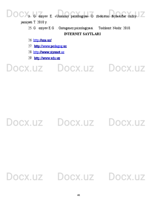 24.24.G oziyev   E.   «Umumiy   psixologiya»   O zbekiston   faylasuflar   milliy	 G oziyev   E.   «Umumiy   psixologiya»   O zbekiston   faylasuflar   milliy 
jamiyati T. 2010 y.jamiyati T. 2010 y.
25.25.
G oziyev E.G . Ontogenez psixologiyasi.   Toshkent: Noshr. 2010.
  G oziyev E.G . Ontogenez psixologiyasi.   Toshkent: Noshr. 2010.  
INTERNET SAYTLARIINTERNET SAYTLARI
26.26.
http://uza.uz/http://uza.uz/
      
  
27.27.
..
http://www.pedagog.uzhttp://www.pedagog.uz
28.28.
http://www.ziyonet.uzhttp://www.ziyonet.uz
      
29.29.
    
http://www.http://www.
      
ee
    
du.uzdu.uz
      
6161 